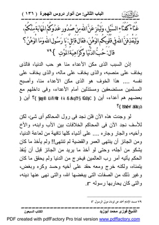 ‫اﻟﺒﺎب اﻟﺜﺎﻧﻰ: ﻣﻦ أﻧﻮار دروس اﻟﮭﺠﺮة ) ٦٣١ (‬

‫‪‬‬

‫ﻏُﺜَﺎﺀ‪ ‬ﻛَﻐُﺜَﺎﺀ‪ ‬ﺍﻟﺴﻴ‪‬ﻞِ، ﻭ‪‬ﻟَﻴ‪‬ﻨ‪‬ﺰِ ﻋ‪‬ﻦ‪ ‬ﺍ‪ ‬ﻣ‪‬ﻦ‪ ‬ﺻ‪‬ﺪ‪‬ﻭﺭِ ﻋ‪‬ﺪ‪‬ﻭﻛُﻢ‪ ‬ﺍﳌَﻬ‪‬ﺎﺑ‪‬ﺔَ ﻣ‪‬ﻨ‪‬ﻜُﻢ‪،‬‬
‫‪‬‬

‫ﻭ‪‬ﻟَﻴ‪‬ﻘْﺬﻓَﻦ‪ ‬ﺍ‪ ‬ﰲ ﻗُﻠُﻮﺑِﻜُﻢ ﺍﻟَﻮ‪‬ﻫ‪‬ﻦ‪ ،‬ﻓﻘﺎﻝَ ﻗَﺎﺋ‪‬ﻞٌ: ﻳ‪‬ﺎ ﺭ‪‬ﺳ‪‬ﻮﻝَ ﺍ‪ ‬ﻭ‪‬ﻣ‪‬ﺎ ﺍﻟْﻮ‪‬ﻫ‪‬ﻦ‪‬؟‬
‫‪‬‬
‫ﻗﺎﻝَ: ﺣ‪‬ﺐ‪ ‬ﺍﻟﺪ‪‬ﻧْﻴ‪‬ﺎ ﻭ‪‬ﻛَﺮ‪‬ﺍﻫ‪‬ﻴ‪‬ﺔُ ﺍﳌَﻮ‪‬ﺕ‪{ ‬‬

‫‪‬‬

‫إذن اﻟﺴﺒﺐ اﻟﺬى ﻣﻜﻦ اﻷﻋﺪاء ﻣﻨﺎ ھﻮ ﺣﺐ اﻟﺪﻧﯿﺎ، ﻓﺎﻟﺬى‬
‫ﯾﺨﺎف ﻋﻠﻰ ﻣﻨﺼﺒﮫ، واﻟﺬى ﯾﺨﺎف ﻋﻠﻰ ﻣﺎﻟﮫ، واﻟﺬى ﯾﺨﺎف ﻋﻠﻰ‬
‫ﻧﻔﺴﮫ .... ھﺬا اﻟﺨﻮف ھﻮ اﻟﺬى ﻣﻜﻦ اﻷﻋﺪاء ﻣﻨﺎ، وأﺻﺒﺢ‬
‫اﻟﻤﺴﻠﻤﯿﻦ ﻣﺴﺘﻀﻌﻔﯿﻦ وﻣﺴﺘﺬﻟﯿﻦ أﻣﺎم اﻷﻋﺪاء، وﻓﻰ داﺧﻠﮭﻢ ﻣﻊ‬
‫ﺑﻌﻀﮭﻢ ھﻢ أﻋﺪاء، أﯾﻦ } ‪{ ÿ¼çmyètB tûïÏ%©!$#ur 4 «!$# ãAqß™§‘ Ó‰£Jpt’C‬؟ أﯾﻦ }‬
‫‘‪{ öNæhuZ÷•t/ âä!$uHxqâ‬؟‬
‫ﻟﻮ وﺟﺪت ھﺬه اﻵن ﻓﻠﻦ ﻧﺠﺪ ﻓﻰ رول اﻟﻤﺤﺎﻛﻢ أى ﺷﺊ، ﻟﻜﻦ‬
‫ﻟﻸﺳﻒ ﻧﺠﺪ اﻵن ﻓﻰ اﻟﻤﺤﺎﻛﻢ اﻟﺨﻼﻓﺎت ﺑﯿﻦ اﻷب واﺑﻨﮫ، واﻷخ‬
‫وأﺧﯿﮫ، واﻟﺠﺎر وﺟﺎره .... ﻋﻠﻰ أﺷﯿﺎء ﻛﻠﮭﺎ ﺗﺎﻓﮭﺔ ﻣﻦ ﻟﻌﺎﻋﺔ اﻟﺪﻧﯿﺎ،‬
‫وﻣﻦ اﻟﺠﺎﺋﺰ أن ﯾﻨﺘﮭﻰ اﻟﻌﻤﺮ واﻟﻘﻀﯿﺔ ﻟﻢ ﺗﻨﺘﮭﻰ!! وﻟﻢ ﯾﺄﺧﺬ ﻣﺎ ﻛﺎن‬
‫ﯾﺸﻜﻮ ﻣﻦ أﺟﻠﮫ، وﺣﺘﻰ ﻟﻮ أﺧﺬ ﻣﺎ ﯾﺮﯾﺪ ﻣﻦ اﻟﺠﺎﺋﺰ ﻗﺒﻞ أن ُﻨﻔﺬ‬
‫ﯾ‬
‫اﻟﺤﻜﻢ ﯾﺄﺗﯿﮫ أﻣﺮ رب اﻟﻌﺎﻟﻤﯿﻦ ﻓﯿﺨﺮج ﻣﻦ اﻟﺪﻧﯿﺎ وﻟﻢ ﯾﺤﻘﻖ ﻣﺎ ﻛﺎن‬
‫ﯾﺘﻤﻨﺎه، وﻟﻜﻨﮫ ﺧﺮج وﻣﻌﮫ ﺣﻘﺪ ﻋﻠﻰ أﺧﯿﮫ وﺣﺴﺪ وﻛﺮه وﺑﻐﺾ،‬
‫وﻏﯿﺮ ذﻟﻚ ﻣﻦ اﻟﺼﻔﺎت اﻟﺘﻰ ﯾﺒﻐﻀﮭﺎ اﷲ، واﻟﺘﻰ ﻧﮭﻰ ﻋﻨﮭﺎ دﯾﻨﮫ،‬
‫واﻟﺘﻰ ﻛﺎن ﯾﺤﺎرﺑﮭﺎ رﺳﻮﻟﮫ ‪.r‬‬
‫٩٧ ﻣﺴﻨﺪ ﺍﻹﻣﺎﻡ ﺃﲪﺪ ﻋﻦ ﺛﻮﺑﺎﻥ ﻣﻮﱃ ﺍﻟﺮﺳﻮﻝ ‪. r‬‬

‫‪‬‬
‫اﻟﺸﯿﺦ ﻓﻮزى ﻣﺤﻤﺪ أﺑﻮزﯾﺪ‬

‫اﻟﻜﺘﺎب اﻟﺴﺒﻌﻮن‬

‫‪PDF created with pdfFactory Pro trial version www.pdffactory.com‬‬

 