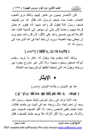 ‫اﻟﺒﺎب اﻟﺜﺎﻧﻰ: ﻣﻦ أﻧﻮار دروس اﻟﮭﺠﺮة ) ٧٣١ (‬

‫‪‬‬
‫ﻛﺎن اﻷﻧﺼﺎر ﯾﺤﺒﻮن ﻣﻦ ھﺎﺟﺮ إﻟﯿﮭﻢ، وﻟﺬﻟﻚ ﻧﺮى اﻟﻌﺠﺐ‬
‫اﻟﻌﺠﺎب ﻋﻨﺪﻣﺎ ﺟﺎء ﺿﯿﻒ ﻟﺮﺳﻮل اﷲ، ﻓﻘﺎل ‪ :r‬ﻣﻦ ُ َﯿﻒ‬
‫ﯾﻀ‬
‫ﺿﯿﻒ رﺳﻮل اﷲ؟ ﻓﯿﻘﻮل ﻛﻞ واﺣﺪ ﻣﻨﮭﻢ: أﻧﺎ، ﻓﯿﻘﻮم ‪ r‬ﺑﻌﻤﻞ‬
‫ﻗﺮﻋﺔ ﺑﯿﻨﮭﻢ، وﻋﻨﺪﻣﺎ ﻛﺎن ﯾﺄﺗﻰ أى ﻣﮭﺎﺟﺮ إﻟﻰ اﻟﻤﺪﯾﻨﺔ ﻛﺎﻧﺖ ھﺬه‬
‫اﻟﻘﺮﻋﺔ ﺗﺘﻢ ﺑﯿﻦ ﺧﻤﺴﯿﻦ واﺣﺪ ﻋﻠﻰ اﻷﻗﻞ، ﻷن ﻛﻞ واﺣﺪ ﻣﻨﮭﻢ ﯾﺮﯾﺪ‬
‫أن ﯾﺤﻈﻰ ﺑﮭﺬه اﻟﻐﻨﯿﻤﺔ، وﯾﺮﯾﺪ أن ﯾﺄﺧﺬ أﺧﺎه ﻓﻰ اﷲ اﻟﺬى ﺟﺎء إﻟﻰ‬
‫رﺳﻮل اﷲ ‪:r‬‬
‫} †‪٩] { öNÍköŽs9Î) t•y_$yd ô`tB tbq™7Ïtä‬اﻟﺤﺸﺮ[‬

‫وﯾﺄﺧﺬ أﺧﺎه وﯾﻘﺴﻢ ﺑﯿﺘﮫ وﯾﻘﻮل ﻟﮫ: اﺧﺘﺮ ﻣﺎ ﺗﺮﯾﺪ، وﯾﻘﺴﻢ‬
‫أﻣﻮاﻟﮫ ﻧﺼﻔﯿﻦ وﯾﺨﯿﺮه ﺑﯿﻨﮭﻤﺎ، وإذا ﻛﺎن ﻏﯿﺮ ﻣﺘﺰوج ﯾﺨﯿﺮه ﺑﯿﻦ‬
‫زوﺟﺎﺗﮫ وﯾﻘﻮل ﻟﮫ: اﻟﺘﻰ ﺗﻌﺠﺒﻚ أﻃﻠﻘﮭﺎ ﺛﻢ ﺗﺘﺰوﺟﮭﺎ ﺑﻌﺪ اﻟﻌﺪة!!.‬

‫• اﻹﯾﺜﺎر‬
‫ھﺬا ھﻮ اﻹﯾﻤﺎن، وﻋﻼﻣﺔ اﻹﯾﻤﺎن:‬

‫]٩اﻟﺤﺸﺮ[‬

‫} ‪{ ×p|¹$|Áyz öNÍkÍ5 tb%x. öqs9ur öNÍkÅ¦àÿRr& #’n?tã šcrã•ÏO÷sãƒur‬‬

‫ھﺬه اﻵﯾﺔ ﻧﺰﻟﺖ ﻓﻰ رﺟﻞ ﺗﻌﺮض ﻟﯿﺄﺧﺬ ﺿﯿﻒ رﺳﻮل اﷲ،‬
‫وﺑﻌﺪ أن ذھﺐ ﻟﺒﯿﺘﮫ ﺳﺄل زوﺟﺘﮫ ﻋﻤﺎ ﻓﻰ اﻟﺒﯿﺖ ﻣﻦ ﻃﻌﺎم، ﻓﻘﺎﻟﺖ:‬
‫ﻋﻨﺪﻧﺎ ﻃﻌﺎم ﯾﻜﻔﻰ ﻟﺸﺨﺺ واﺣﺪ، إذا أﻛﻞ اﻟﻀﯿﻒ ﻓﺴﻨﺒﯿﺖ ﻧﺤﻦ‬
‫واﻷوﻻد ﺟﻮﻋﻰ، وإذا أﻛﻞ اﻷوﻻد ﻓﻼ ﯾﻮﺟﺪ ﻃﻌﺎم ﻟﻠﻀﯿﻒ، ﻓﻘﺎل‬
‫‪‬‬
‫اﻟﺸﯿﺦ ﻓﻮزى ﻣﺤﻤﺪ أﺑﻮزﯾﺪ‬

‫اﻟﻜﺘﺎب اﻟﺴﺒﻌﻮن‬

‫‪PDF created with pdfFactory Pro trial version www.pdffactory.com‬‬

 