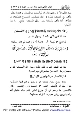 ‫اﻟﺒﺎب اﻟﺜﺎﻧﻰ: ﻣﻦ أﻧﻮار دروس اﻟﮭﺠﺮة ) ٨٣١ (‬

‫‪‬‬
‫ﻟﮭﺎ: ﻋﻠﻠﻰ اﻷوﻻد ﺣﺘﻰ ﯾﻨﺎﻣﻮا، ﺛﻢ أﺣﻀﺮى اﻟﻄﻌﺎم، وﻋﻨﺪﻣﺎ ﻧﺠﻠﺲ‬
‫ﻟﻨﺄﻛﻞ ﻣﻊ اﻟﻀﯿﻒ ﺗﻈﺎھﺮى أﻧﻚ ﺗﺼﻠﺤﻰ اﻟﻤﺼﺒﺎح ﻓﺘﻄﻔﺌﯿﮫ، ﺛﻢ‬
‫ﻧﺘﻈﺎھﺮ أﻧﻨﺎ ﻧﺄﻛﻞ ﺑﺄﺳﻨﺎﻧﻨﺎ ﺣﺘﻰ ﯾﺄﻛﻞ اﻟﻀﯿﻒ وﯾﺸﺒﻊ!! ﻣﺎ ھﺬا‬
‫اﻹﻟﮭﺎم؟!!‬
‫} ‪٢٦] { tbqÝ¡Ïÿ»oYtGßJø9$# Ä§sù$uZoKu‹ù=sù y7Ï9ºsŒ ’Îûur‬اﻟﻤﻄﻔﻔﯿﻦ[‬
‫ھﺬا اﻟﺘﻨﺎﻓﺲ اﻟﺬى ﻋﱠﻤﮫ ﻟﻨﺎ رﺳﻮل اﷲ ‪.r‬‬
‫ﻠ‬

‫ﻟﻤﺎ ذﺑﺢ ‪ r‬ذﺑﯿﺤﺔ وأﻣﺮ ﻋﺎﺋﺸﺔ أن ﺗﻮزﻋﮭﺎ، ﺛﻢ ﻋﺎد وﺳﺄﻟﮭﺎ:‬

‫} »ﻣ‪‬ﺎ ﺑ‪‬ﻘ‪‬ﻲ‪ ‬ﻣ‪‬ﻨ‪‬ﻬ‪‬ﺎ؟« ﻗَﺎﻟَﺖ‪ ‬ﻣ‪‬ﺎ ﺑ‪‬ﻘ‪‬ﻲ‪ ‬ﻣ‪‬ﻨ‪‬ﻬ‪‬ﺎ ﺇِﻻﱠ ﻛَﺘ‪‬ﻔُﻬ‪‬ﺎ. ﻗﺎﻝَ: »ﺑ‪‬ﻘ‪‬ﻲ‪ ‬ﻛُﻠﱡﻬ‪‬ﺎ‬
‫ﻏَﻴ‪‬ﺮ‪ ‬ﻛَﺘ‪‬ﻔﻬ‪‬ﺎ« {٠٨‬

‫} ‪٩٦] { 5-$t/ «!$# y‰ZÏã $tBur ( ß‰xÿZtƒ óOä.y‰YÏã $tB‬اﻟﻨﺤﻞ[‬

‫ھﺬا ھﻮ اﻟﮭﺪى اﻟﻨﺒﻮى اﻟﺬى ﻋﱠﻤﮫ رﺳﻮل اﷲ ﻷﺻﺤﺎﺑﮫ اﻟﻜﺮام‬
‫ﻠ‬
‫أﺟﻤﻌﯿﻦ وﻟﻜﻞ اﻷﻣﺔ ﻣﻦ ﺑﻌﺪھﻢ إﻟﻰ ﯾﻮم اﻟﺪﯾﻦ !.‬
‫ﻗ ﱠ َ اﻷﻧﺼﺎر ﻣﻊ اﻟﻤﮭﺎﺟﺮﯾﻦ ﻛﻞ ﺷﺊ!!‬
‫ﺴﻢ‬
‫وﺑﻌﺪ ﺑﻀﻊ ﺳﻨﯿﻦ ﺟﺎءت ﻏﺰوة ﺧﯿﺒﺮ وﻏﻨﻢ ﻓﯿﮭﺎ اﻟﻤﺴﻠﻤﯿﻦ‬
‫ﺧﯿﺮً ﻛﺜﯿﺮً، ﻓﺄﺣﻀﺮ اﻟﻨﺒﻰ ‪ r‬اﻟﻤﮭﺎﺟﺮﯾﻦ واﻷﻧﺼﺎر وﻗﺎل‬
‫ا‬
‫ا‬
‫ﻟﻸﻧﺼﺎر: ﻣﺎ رأﯾﻜﻢ ﻓﻰ أن أوزع اﻟﺨﯿﺮ اﻟﺬى ﺟﺎء ﻋﻠﯿﻜﻢ أﻧﺘﻢ‬
‫واﻟﻤﮭﺎﺟﺮﯾﻦ وﯾﺒﻘﻰ ﻣﻌﮭﻢ ﻣﺎ ﺗﻨﺎزﻟﺘﻢ ﻋﻨﮫ ﻟﮭﻢ؟‬
‫٠٨ ﺭﻭﺍﻩ ﺃﲪﺪ ﻭﺍﻟﺘﺮﻣﺬﻱ ﻋﻦ ﻋﺎﺋﺸﺔ.‬

‫‪‬‬
‫اﻟﺸﯿﺦ ﻓﻮزى ﻣﺤﻤﺪ أﺑﻮزﯾﺪ‬

‫اﻟﻜﺘﺎب اﻟﺴﺒﻌﻮن‬

‫‪PDF created with pdfFactory Pro trial version www.pdffactory.com‬‬

 