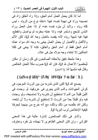 ‫اﻟﺒﺎب اﻷول: اﻟﮭﺠﺮة ﻓﻰ اﻟﻌﺼﺮ اﻟﺤﺪﯾﺚ ) ٣١ (‬

‫‪‬‬
‫أﻣﺎ إذا ﻛﺎن ﯾﻌﻤﻞ اﻟﻌﻤﻞ أﻣﺎم اﻟﺤﻖ، وإذا رآه اﻟﺨﻠﻖ زاد ﻓﻰ‬
‫ﺗﺤﺴﯿﻨﮫ وزاد ﻓﻰ ﺗﮭﯿﺌﺔ ﻧﻔﺴﮫ، ﻓﮭﺬا داﺧﻠﮫ ﻧﻮع ﻣﻦ اﻟﺮﯾﺎء - ﻟﯿﺲ‬
‫ﻛﻠﮫ رﯾﺎء - وﻻﺑﺪ أن ﯾﻨﺰه ﻧﻔﺴﮫ ﻋﻨﮫ، أو إذا ﻋﻤﻞ اﻟﻌﻤﻞ ورآه‬
‫اﻟﻨﺎس ﺗﺸﺠﻊ واﺳﺘﻤﺮ ﻓﯿﮫ، وإذا ﻋﻤﻠﮫ ﺑﻤﻔﺮده ﻟﻢ ﯾﻮاﺻﻞ واﻧﻘﻄﻊ،‬
‫ﻓﮭﺬا ﻓﯿﮫ ﺷﺒﮭﺔ رﯾﺎء ﻷﻧﮫ ﯾﻘﺼﺪ ﺑﺎﻟﻌﻤﻞ وﺟﮫ اﷲ ‪ ،U‬ﻟﻜﻦ اﻷﺗﻢ‬
‫واﻷﻛﻤﻞ واﻷﻓﻀﻞ أن ﯾﻌﻤﻞ اﻟﻌﻤﻞ ﯾﺒﻐﻰ ﺑﮫ وﺟﮫ اﷲ ﺳﻮاء ﻋﻤﻠﮫ‬
‫أﻣﺎم اﻟﺤﻖ ﻓﻘﻂ أو أﻣﺎم اﻟﺤﻖ واﻟﺨﻠﻖ، ﻓﺈﻧﮫ ﻻ ﯾﺒﻐﻰ ﻓﻰ ﻛﻠﺘﺎ‬
‫اﻟﺤﺎﻟﺘﯿﻦ إﻻ اﺑﺘﻐﺎء وﺟﮫ ﻣﻮﻻه ﺟﻞ ﻓﻰ ﻋﻼه.‬
‫وھﺬا ﻣﻠﺤﻆ دﻗﯿﻖ ﯾﻼﺣﻈﮫ اﻟﺼﺎﻟﺤﻮن ﻓﻰ ﻛﻞ زﻣﺎن أو ﻣﻜﺎن‬
‫ﻟُﺨﻠﺼﻮا اﻷﻋﻤﺎل ﷲ ‪ ،U‬ﻓﺈن اﷲ ‪ U‬ﺿﺮب ﻣﺜ ً ﻟﻠﻌﻤﻞ اﻟﺨﺎﻟﺺ‬
‫ﻼ‬
‫ﯿ‬
‫وﻗﺎل ﻓﯿﮫ ُﺸﺒﮭ ً ﻟﮫ: ]٦٦اﻟﻨﺤﻞ[‬
‫ﻣ ﺎ‬
‫} ‪{ tûüÎ/Ì•»¤±=Ïj9 $ZóÍ¬!$y™ $TÁÏ9%s{ $·Yt7©9 5QyŠur 7^ö•sù Èû÷üt/ .`ÏB‬‬

‫ﯾﺼﻨﻊ اﷲ ‪ U‬اﻟﻠﺒﻦ اﻟﺬى ﻧﺸﺮﺑﮫ ﻣﻦ ﺑﯿﻦ اﻟﺮوث اﻟﻤﻮﺟﻮد ﻓﻰ‬
‫ﻛﺮش اﻟﺤﯿﻮاﻧﺎت واﻟﺪم اﻟﺬى ﯾﺠﺮى ﻓﻰ ﻋﺮوﻗﮭﺎ، ﻟﻮ وﺟﺪت ﻓﻰ‬
‫اﻟﻠﺒﻦ ﻗﻠﯿ ً ﻣﻦ اﻟﺪم ﻻ ﺗﺴﺘﻄﯿﻊ أن ﺗﺸﺮﺑﮫ وﻻ ﺗﺴﺘﺴﯿﻐﮫ، وﻟﻮ وﺟﺪت‬
‫ﻼ‬
‫ﻓﯿﮫ وﻟﻮ ﻗﻠﯿ ً ﺟﺪً ﻣﻦ اﻟﺮوث ﻻ ﺗﺴﺘﻄﯿﻊ أن ﺗﺸﺮﺑﮫ وﻻ أن ﺗﺒﻠﻌﮫ،‬
‫ﻼ ا‬
‫وﻟﻜﻦ اﷲ ﺧﱠﺼﮫ ﻣﻦ ذﻟﻚ وذﻟﻚ، ﻣﻊ أﻧﮫ ﺧﺮج ﻣﻦ ﺑﯿﻨﮭﻤﺎ ﻟﯿﻌﺮﻓﻨﺎ‬
‫ﻠ‬
‫ﻛﯿﻔﯿﺔ اﻹﺧﻼص ﻟﺮب اﻟﺒﺮﯾﺔ ‪.U‬‬
‫وأﺷﺎر ﻓﻰ ذﻟﻚ اﻟﺼﺎﻟﺤﻮن إﺷﺎرة ﻋﺎﻟﯿﺔ ﻓﻰ ھﺬا اﻟﻤﻌﻨﻰ‬
‫اﻟﻘﺮآﻧﻰ - وإن ﻛﺎن اﻟﻤﻌﻨﻰ اﻟﻈﺎھﺮى ﻻ ﻧﮭﻤﻠﮫ، ﺑﻞ ﻧﻘﺮه وﻧﻌﺘﺮف‬
‫‪‬‬
‫اﻟﺸﯿﺦ ﻓﻮزى ﻣﺤﻤﺪ أﺑﻮزﯾﺪ‬

‫اﻟﻜﺘﺎب اﻟﺴﺒﻌﻮن‬

‫‪PDF created with pdfFactory Pro trial version www.pdffactory.com‬‬

 