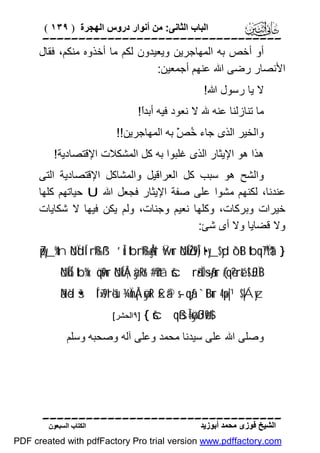 ‫اﻟﺒﺎب اﻟﺜﺎﻧﻰ: ﻣﻦ أﻧﻮار دروس اﻟﮭﺠﺮة ) ٩٣١ (‬

‫‪‬‬
‫أو أﺧﺺ ﺑﮫ اﻟﻤﮭﺎﺟﺮﯾﻦ وﯾﻌﯿﺪون ﻟﻜﻢ ﻣﺎ أﺧﺬوه ﻣﻨﻜﻢ، ﻓﻘﺎل‬
‫اﻷﻧﺼﺎر رﺿﻰ اﷲ ﻋﻨﮭﻢ أﺟﻤﻌﯿﻦ:‬
‫ﻻ ﯾﺎ رﺳﻮل اﷲ!‬
‫ﻣﺎ ﺗﻨﺎزﻟﻨﺎ ﻋﻨﮫ ﷲ ﻻ ﻧﻌﻮد ﻓﯿﮫ أﺑﺪً!‬
‫ا‬
‫واﻟﺨﯿﺮ اﻟﺬى ﺟﺎء ُ ّْ ﺑﮫ اﻟﻤﮭﺎﺟﺮﯾﻦ!!‬
‫ﺧﺺ‬
‫ھﺬا ھﻮ اﻹﯾﺜﺎر اﻟﺬى ﻏﻠﺒﻮا ﺑﮫ ﻛﻞ اﻟﻤﺸﻜﻼت اﻹﻗﺘﺼﺎدﯾﺔ!‬
‫واﻟﺸﺢ ھﻮ ﺳﺒﺐ ﻛﻞ اﻟﻌﺮاﻗﯿﻞ واﻟﻤﺸﺎﻛﻞ اﻹﻗﺘﺼﺎدﯾﺔ اﻟﺘﻰ‬
‫ﻋﻨﺪﻧﺎ، ﻟﻜﻨﮭﻢ ﻣﺸﻮا ﻋﻠﻰ ﺻﻔﺔ اﻹﯾﺜﺎر ﻓﺠﻌﻞ اﷲ ‪ U‬ﺣﯿﺎﺗﮭﻢ ﻛﻠﮭﺎ‬
‫ﺧﯿﺮات وﺑﺮﻛﺎت، وﻛﻠﮭﺎ ﻧﻌﯿﻢ وﺟﻨﺎت، وﻟﻢ ﯾﻜﻦ ﻓﯿﮭﺎ ﻻ ﺷﻜﺎﯾﺎت‬
‫وﻻ ﻗﻀﺎﯾﺎ وﻻ أى ﺷﺊ:‬
‫} †‪Zpy_%tn öNÏdÍ‘rß‰ß¹ ’Îû tbrß‰Ågs† Ÿwur öNÍköŽs9Î) t•y_$yd ô`tB tbq™7Ïtä‬‬
‫‪öNÍkÍ5 tb%x. öqs9ur öNÍkÅ¦àÿRr& #’n?tã šcrã•ÏO÷sãƒur (#qè?ré& !$£JÏiB‬‬

‫‪ãNèd š•Í´¯»s9'ré'sù ¾ÏmÅ¡øÿtR £xä© s-qãƒ `tBur 4 ×p|¹$|Áyz‬‬
‫#$9‪{ šcqßsÎ=øÿßJø‬‬

‫]٩اﻟﺤﺸﺮ[‬

‫وﺻﻠﻰ اﷲ ﻋﻠﻰ ﺳﯿﺪﻧﺎ ﻣﺤﻤﺪ وﻋﻠﻰ آﻟﮫ وﺻﺤﺒﮫ وﺳﻠﻢ‬

‫‪‬‬
‫اﻟﺸﯿﺦ ﻓﻮزى ﻣﺤﻤﺪ أﺑﻮزﯾﺪ‬

‫اﻟﻜﺘﺎب اﻟﺴﺒﻌﻮن‬

‫‪PDF created with pdfFactory Pro trial version www.pdffactory.com‬‬

 