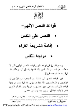 ‫اﻟﺨﺎﺗﻤﺔ: ﻗﻮاﻋﺪ اﻟﻨﺼﺮ اﻹﻟﮭﻰ ) ٠٤١ (‬

‫‪‬‬

‫‪‬‬
‫ﻗﻮاﻋﺪ اﻟﻨﺼﺮ اﻹﻟﮭﻰ‬

‫‪‬‬

‫• اﻟﻨﺼﺮ ﻋﻠﻰ اﻟﻨﻔﺲ‬
‫• إﻗﺎﻣﺔ اﻟﺸﺮﯾﻌﺔ اﻟﻐﺮاء‬
‫• ﻣﺮاﺟﺔ اﻟﻨﻔﺲ‬
‫وﺿﻊ اﷲ ‪ U‬ﻓﻰ ﻗﺮآﻧﮫ اﻟﻜﺮﯾﻢ ﻗﻮاﻋﺪ اﻟﻨﺼﺮ اﻹﻟﮭﻰ اﻟﺘﻰ ﻻ‬
‫ﺗﺘﺨﻠﻒ ﻋﻦ أﺣﺪ ﻣﻦ اﻟﻤﺴﻠﻤﯿﻦ إذا أﻗﺎﻣﮭﺎ واﻣﺘﺜﻞ ﻟﮭﺎ، وأﻃﺎع اﷲ‬
‫‪ U‬وﻧﻔﺬ ﻣﺎ أﻣﺮه ﺑﮫ ﻓﯿﮭﺎ!!‬
‫ﻓﮭﻰ ﻗﻮاﻋﺪ ﻟﻨﺼﺮ أى ﻃﺎﺋﻔﺔ ﻣﻦ اﻟﻤﺆﻣﻨﯿﻦ ﻣﻦ اﻷوﻟﯿﻦ أو‬
‫اﻵﺧﺮﯾﻦ أو اﻟﻤﻌﺎﺻﺮﯾﻦ، إذا ﻃﺒﻘﻮھﺎ ﯾﺘﻮﻟﻰ اﷲ ‪ U‬ﻧﺼﺮھﻢ ﻷﻧﮭﺎ‬
‫ﻗﻮاﻋﺪ إﻟﮭﯿﺔ ﻣﺴﺠﻠﺔ ﻓﻰ ﺧﯿﺮ ﻛﻼم رب اﻟﺒﺮﯾﺔ وھﻮ اﻟﻘﺮآن اﻟﻜﺮﯾﻢ‬
‫اﻟﺬى ﻻ ﯾﺄﺗﯿﮫ اﻟﺒﺎﻃﻞ ﻣﻦ ﺑﯿﻦ ﯾﺪﯾﮫ وﻻ ﻣﻦ ﺧﻠﻔﮫ ..‬
‫١٨ ﻫﺬﺍ ﺍﳌﻮﺿﻮﻉ ﻛﺎﻥ ﺧﻄﺒﺔ ﺍﳉﻤﻌﺔ ﲟﺴﺠﺪ ﺍﻟﻐﻔﺮﺍﻥ ﺑﺘﺎﺭﻳﺦ ٨١ ﻣﻦ ﳏﺮﻡ ٢٣٤١ ﻫـ ٤٢ ﻣﻦ ﺩﻳﺴﻤﱪ ٠١٠٢ﻡ.‬

‫‪‬‬
‫اﻟﺸﯿﺦ ﻓﻮزى ﻣﺤﻤﺪ أﺑﻮزﯾﺪ‬

‫اﻟﻜﺘﺎب اﻟﺴﺒﻌﻮن‬

‫‪PDF created with pdfFactory Pro trial version www.pdffactory.com‬‬

 