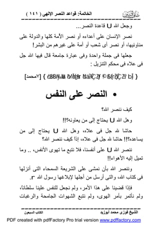 ‫اﻟﺨﺎﺗﻤﺔ: ﻗﻮاﻋﺪ اﻟﻨﺼﺮ اﻹﻟﮭﻰ ) ١٤١ (‬

‫‪‬‬
‫وﺟﻌﻞ اﷲ ‪ U‬ﻗﺎﻋﺪة اﻟﻨﺼﺮ...‬
‫ﻧﺼﺮ اﻹﻧﺴﺎن ﻋﻠﻰ أﻋﺪاءه أو ﻧﺼﺮ ا ُﻣﺔ ﻛﻠﮭﺎ واﻟﺪوﻟﺔ ﻋﻠﻰ‬
‫ﻷ‬
‫ﻣﻨﺎوﺋﯿﮭﺎ، أو ﻧﺼﺮ أى ﺷﻌﺐ أو أﻣﺔ ﻋﻠﻰ ﻏﯿﺮھﻢ ﻣﻦ اﻟﺒﺸﺮ!‬
‫ﺟﻌﻠﮭﺎ ﻓﻰ ﺟﻤﻠﺔ واﺣﺪة وﻓﻰ ﻋﺒﺎرة ﺟﺎﻣﻌﺔ ﻗﺎل ﻓﯿﮭﺎ اﷲ ﺟﻞ‬
‫ﻓﻰ ﻋﻼه ﻓﻰ ﻣﺤﻜﻢ اﻟﺘﻨﺰﯾﻞ :‬
‫} )‪٧] { ö/ä3tB#y‰ø%r& ôMÎm6s[ãƒur öNä.÷ŽÝÇZtƒ ©!$# (#rçŽÝÇZs? bÎ‬ﻣﺤﻤﺪ[‬

‫• اﻟﻨﺼﺮ ﻋﻠﻰ اﻟﻨﻔﺲ‬
‫ﻛﯿﻒ ﻧﻨﺼﺮ اﷲ؟‬
‫وھﻞ اﷲ ‪ U‬ﯾﺤﺘﺎج إﻟﻰ ﻣﻦ ﯾﻌﺎوﻧﮫ؟!!‬
‫ﺣﺎﺷﺎ ﷲ ﺟﻞ ﻓﻰ ﻋﻼه، وھﻞ اﷲ ‪ U‬ﯾﺤﺘﺎج إﻟﻰ ﻣﻦ‬
‫ﯾﺴﺎﻋﺪه؟!! ﺣﺎﺷﺎ ﷲ ﺟﻞ ﻓﻰ ﻋﻼه، إذً ﻛﯿﻒ ﻧﻨﺼﺮ اﷲ؟‬
‫ا‬
‫ﻧﻨﺼﺮ اﷲ ‪ U‬ﻋﻠﻰ أﻧﻔﺴﻨﺎ، ﻓﻼ ﻧﺘﺒﻊ ﻣﺎ ﺗﮭﻮى اﻷﻧﻔﺲ، .. وﻣﺎ‬
‫ﺗﻤﯿﻞ إﻟﯿﮫ اﻷھﻮاء!!‬
‫وﻧﻨﺼﺮ اﷲ ﺑﺄن ﻧﻤﺸﻰ ﻋﻠﻰ اﻟﺸﺮﯾﻌﺔ اﻟﺴﻤﺤﺎء اﻟﺘﻰ أﻧﺰﻟﮭﺎ‬
‫ﻓﻰ ﻛﺘﺎب اﷲ، واﻟﺘﻰ أرﺳﻞ ﻣﻦ أﺟﻠﮭﺎ ﻹﺑﻼﻏﮭﺎ رﺳﻮل اﷲ ‪.r‬‬
‫ﻓﺈذا ﻗﻀﯿﻨﺎ ﻋﻠﻰ ھﺬا اﻷﻣﺮ، وﻟﻢ ﻧﺠﻌﻞ ﻟﻠﻨﻔﺲ ﻋﻠﯿﻨﺎ ﺳﻠﻄﺎﻧً،‬
‫ﺎ‬
‫وﻟﻢ ﻧﺄﺗﻤﺮ ﺑﺄﻣﺮ اﻟﮭﻮى، وﻟﻢ ﻧﺘﺒﻊ اﻟﺸﮭﻮات اﻟﺠﺎﻣﺤﺔ واﻟﺮﻏﺒﺎت‬
‫‪‬‬
‫اﻟﺸﯿﺦ ﻓﻮزى ﻣﺤﻤﺪ أﺑﻮزﯾﺪ‬

‫اﻟﻜﺘﺎب اﻟﺴﺒﻌﻮن‬

‫‪PDF created with pdfFactory Pro trial version www.pdffactory.com‬‬

 