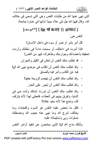 ‫اﻟﺨﺎﺗﻤﺔ: ﻗﻮاﻋﺪ اﻟﻨﺼﺮ اﻹﻟﮭﻰ ) ٢٤١ (‬

‫‪‬‬
‫اﻟﺘﻰ ﻧﮭﻰ ﻋﻨﮭﺎ اﷲ ﻣﻦ ﻃﻠﺒﺎت اﻟﻨﻔﺲ وھﻰ اﻟﺘﻰ ﺗﺴﻌﻰ ﻓﻰ ﺧﻼف‬
‫اﷲ، وﻗﺎل ﻓﯿﮭﺎ اﷲ ﺟﻞ ﻓﻰ ﻋﻼه ﻣﺒﯿﻨً ﺷﺄﻧﮭﺎ ﻓﻰ ﻋﺒﺎرة ﺟﺎﻣﻌﺔ:‬
‫ﺎ‬
‫} )‪٥٣] { Ïäþq•¡9$$Î/ 8ou‘$¨BV{ }§øÿ¨Z9$# ¨bÎ‬ﯾﻮﺳﻒ[‬

‫اﻟﻨﻔﺲ ھﻰ:‬

‫ﻛﻞ أﻣﺮ ﺑﺸﺮ أو ﺿﺮ أو ﺳﻮء ﻓﻰ داﺧﻞ اﻹﻧﺴﺎن!‬
‫ﻓﺈذا ُﻣﺮت ﻓﻰ داﺧﻠﻚ، أو ﺳﻤﻌﺖ ﻧﺪاءً ﻓﻰ ﺑﺎﻃﻨﻚ وأردت‬
‫ا‬
‫أ‬
‫ﺗﺤﻘﯿﻘﮫ ﺑﺄﻋﻀﺎءك وﺟﻮارﺣﻚ وﻇﺎھﺮك، ﻓﮭﻮ ﻣﻦ اﻟﻨﻔﺲ!‬
‫ ﻗﺪ ﺗﻄﻠﺐ ﻣﻨﻚ اﻟﻨﻔﺲ أن ﺗﻐﺶ ﻓﻰ اﻟﻜﯿﻞ واﻟﻤﯿﺰان.‬‫ وﻗﺪ ﺗﻄﻠﺐ ﻣﻨﻚ اﻟﻨﻔﺲ أن ﺗﻜﺬب ﻓﻰ ﻣﻮﺿﻊ ﻧﮭﻰ اﷲ ‪U‬‬‫ﻓﯿﮫ ﻋﻦ اﻟﻜﺬب وأﻣﺮ ﻓﯿﮫ ﺑﺎﻟﺼﺪق‬
‫ وﻗﺪ ﺗﻄﻠﺐ ﻣﻨﻚ اﻟﻨﻔﺲ أن ﺗﮭﻀﻢ اﻟﺰوﺟﺔ ﺣﻘﮭﺎ!‬‫ وﻗﺪ ﺗﻄﻠﺐ ﻣﻨﻚ اﻟﻨﻔﺲ أن ﺗﺠﻮر ﻋﻠﻰ اﻟﺠﺎر.‬‫ وﻗﺪ ﺗﻄﻠﺐ ﻣﻨﻚ اﻟﻨﻔﺲ أن ﺗﻮرث أﺑﻨﺎﺋﻚ وأﻧﺖ ﺣﻰ ﻓﻰ‬‫اﻟﺪﻧﯿﺎ، وﺗﻔﺮق ﺑﯿﻨﮭﻢ ﻓﻰ اﻟﻌﻄﺎء، ﻓﺘﻌﻄﻰ ﻟﮭﺬا ﻷﻧﮫ ﯾﺘﺰﻟﻒ‬
‫ﻟﻚ، وﺗﻤﻨﻊ ھﺬا ﻷﻧﮫ ﺑﻌﯿﺪ ﻋﻨﻚ!!‬
‫ ﻓﻜﻞ ﻣﺎ ﺗﺤﺾ ﻋﻠﯿﮫ اﻟﻨﻔﺲ ھﻮ اﻟﺴﻮء واﻟﻔﺤﺸﺎء وﻣﺎ‬‫ﯾﺨﺎﻟﻒ ﺷﺮع اﷲ وﻣﺎ ﻧﮭﻰ ﻋﻨﮫ ﺣﺒﯿﺐ اﷲ وﻣﺼﻄﻔﺎه‬
‫ﺻﻠﻮات رﺑﻰ وﺗﺴﻠﯿﻤﺎﺗﮫ ﻋﻠﯿﮫ.‬
‫وﻟﺬﻟﻚ ﻣﺪح اﷲ ‪ U‬اﻟﺬﯾﻦ ﯾﻤﺘﻨﻌﻮن ﻋﻦ ﺗﻨﻔﯿﺬ أواﻣﺮ اﻟﻨﻔﺲ‬
‫‪‬‬
‫اﻟﺸﯿﺦ ﻓﻮزى ﻣﺤﻤﺪ أﺑﻮزﯾﺪ‬

‫اﻟﻜﺘﺎب اﻟﺴﺒﻌﻮن‬

‫‪PDF created with pdfFactory Pro trial version www.pdffactory.com‬‬

 