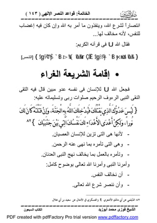 ‫اﻟﺨﺎﺗﻤﺔ: ﻗﻮاﻋﺪ اﻟﻨﺼﺮ اﻹﻟﮭﻰ ) ٣٤١ (‬

‫‪‬‬
‫اﻧﺘﺼﺎرً ﻟﺸﺮع اﷲ، وﯾﻨﻔﺬون ﻣﺎ أﻣﺮ ﺑﮫ اﷲ وإن ﻛﺎن ﻓﯿﮫ إﻏﻀﺎب‬
‫ا‬
‫ﻟﻠﻨﻔﺲ، ﻷﻧﮫ ﻣﺨﺎﻟﻒ ﻟﮭﺎ...‬
‫ﻓﻘﺎل اﷲ ‪ U‬ﻓﻰ ﻗﺮآﻧﮫ اﻟﻜﺮﯾﻢ:‬
‫} %‪{ $yg9¢™yŠ `tB z>%s{ ô‰s%ur ÇÒÈ $yg8©.y— `tB yxn=øùr& ô‰s‬‬

‫]اﻟﺸﻤﺲ[‬

‫• إﻗﺎﻣﺔ اﻟﺸﺮﯾﻌﺔ اﻟﻐﺮاء‬
‫ﻓﺠﻌﻞ اﷲ ‪ U‬ﻟﻺﻧﺴﺎن ﻓﻰ ﻧﻔﺴﮫ ﻋﺪو ﻣﺒﯿﻦ ﻗﺎل ﻓﯿﮫ اﻟﺘﻘﻰ‬
‫اﻟﻨﻘﻰ اﻟﻨﺒﻰ اﻟﺮءوف اﻟﺮﺣﯿﻢ ﺻﻠﻮات رﺑﻰ وﺗﺴﻠﯿﻤﺎﺗﮫ ﻋﻠﯿﮫ:‬

‫} ﻟَﻴ‪‬ﺲ‪ ‬ﻋ‪‬ﺪ‪‬ﻭ‪‬ﻙَ ﺍﻟﱠﺬ‪‬ﻱ ﻳ‪‬ﻘْﺘُﻠُﻚ‪ ‬ﻓَﻴ‪‬ﺪ‪‬ﺧ‪‬ﻠَﻚ‪ ‬ﺍﻟﻠﱠﻪ‪ ‬ﺑِﻪ‪ ‬ﺍﻟْﺠ‪‬ﻨ‪‬ﺔَ، ﻭ‪‬ﺇِﻥ‪ ‬ﻗَﺘَﻠْﺘَﻪ‪ ‬ﻛَﺎﻥ‪ ‬ﻟَﻚ‪‬‬
‫ﻧُﻮﺭﺍً، ﻭ‪‬ﻟﻜ‪‬ﻦ‪ ‬ﺃَﻋ‪‬ﺪ‪‬ﻯ ﺍﻷَﻋ‪‬ﺪ‪‬ﺍﺀ‪ ‬ﻟَﻚ‪ ‬ﻧَﻔْﺴ‪‬ﻚ‪ ‬ﺍﻟﱠﺘ‪‬ﻲ ﺑ‪‬ﻴ‪‬ﻦ‪ ‬ﺟ‪‬ﻨ‪‬ﺒ‪‬ﻴ‪‬ﻚ‪{ ‬‬

‫‪‬‬

‫ ﻷﻧﮭﺎ ھﻰ اﻟﺘﻰ ﺗﺰﯾﻦ ﻟﻺﻧﺴﺎن اﻟﻌﺼﯿﺎن.‬‫ وھﻰ اﻟﺘﻰ ﺗﺄﻣﺮه ﺑﻤﺎ ﻧﮭﻰ ﻋﻨﮫ اﻟﺮﺣﻤﻦ.‬‫ وﺗﺄﻣﺮه ﺑﺎﻟﻌﻤﻞ ﺑﻤﺎ ﯾﺨﺎﻟﻒ ﻧﮭﺞ اﻟﻨﺒﻰ اﻟﻌﺪﻧﺎن.‬‫وأﻣﺮﻧﺎ اﻟﻨﺒﻰ وأﻣﺮﻧﺎ اﷲ ﺗﻌﺎﻟﻰ ﺑﻮﺿﻮح ﻛﺎﻣﻞ:‬
‫ أن ﻧﺨﺎﻟﻒ اﻟﻨﻔﺲ.‬‫ وأن ﻧﻨﺼﺮ ﺷﺮع اﷲ ﺗﻌﺎﻟﻰ.‬‫٢٨ ﺍﻟ ‪‬ﻳﻠﻤﻲ ﻋﻦ ﺃﹶﰊ ﻣﺎﻟﻚ‪ ‬ﺍﻷَﺷﻌﺮﻱ ‪ t‬ﻭﺍﻟﻌﺴﻜﺮﻱ ﰲ ﺍﻷﻣﺜﺎﻝ ﻋﻦ ﺳﻌﻴﺪ ﺑﻦ ﺃﹶﰊ ﻫﻼﻝ.‬
‫ﺪ‬

‫‪‬‬
‫اﻟﺸﯿﺦ ﻓﻮزى ﻣﺤﻤﺪ أﺑﻮزﯾﺪ‬

‫اﻟﻜﺘﺎب اﻟﺴﺒﻌﻮن‬

‫‪PDF created with pdfFactory Pro trial version www.pdffactory.com‬‬

 