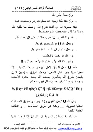 ‫اﻟﺨﺎﺗﻤﺔ: ﻗﻮاﻋﺪ اﻟﻨﺼﺮ اﻹﻟﮭﻰ ) ٤٤١ (‬

‫‪‬‬
‫ وأن ﻧﻌﻤﻞ ﺑﺄﻣﺮ اﷲ.‬‫ وأن ﻧﻨﻔﺬ ُﻨﺔ رﺳﻮل اﷲ ﺻﻠﻮات رﺑﻰ وﺗﺴﻠﯿﻤﺎﺗﮫ ﻋﻠﯿﮫ.‬‫ﺳ‬
‫ﻓﺈذا ﻧﺼﺮﻧﺎ اﷲ أى أﻗﻤﻨﺎ ﺷﺮع اﷲ، وﻋﻤﻠﻨﺎ ﺑﻤﺎ ﻃﻠﺒﮫ اﷲ،‬
‫وﻗﻤﻨﺎ ﺑﻤﺎ ﻛﺎن ﻋﻠﯿﮫ ﺣﺒﯿﺐ اﷲ وﻣﺼﻄﻔﺎه!‬
‫ َ َﺮﻧﺎ اﻟﻨﺼﯿﺮ ‪ U‬ﻋﻠﻰ أﻋﺪاﺋﻨﺎ وﻋﻠﻰ ﻛﻞ أﻋﺪاء اﷲ.‬‫ﻧﺼ‬
‫ وﺟﻌﻞ اﷲ ‪ U‬ﻣﻦ ﻛﻞ ﺿﯿﻖ ﻓﺮﺟً.‬‫ﺎ‬
‫ وﺟﻌﻞ ﻟﻨﺎ ﻣﻦ ﻛﻞ ﺑﺄﺳﺎء وﺷﺪة ﻣﺨﺮﺟً.‬‫ﺎ‬
‫ ورزﻗﻨﺎ ﻣﻦ ﺣﯿﺚ ﻻ ﻧﺤﺘﺴﺐ.‬‫ وﻟﺒﺲ ھﺬا ﻓﻘﻂ ﻷن ﻋﻄﺎء اﷲ ﻻ ﺣﺪ ﻟﮫ وﻻ رد!!‬‫ﻓﺎﷲ ‪ U‬ﺟﻌﻞ اﻟﺮزق ﻷھﻞ اﻷرض ﺟﻤﯿﻌً ﺑﺎﻷﺳﺒﺎب، إذا‬
‫ﺎ‬
‫ﺳﻌﻮا ﻓﯿﮭﺎ ﺟﻨﻮا ﺛﻤﺎر اﻟﺴﻌﻰ، وﺟﻌﻞ اﻟﺮزق ﻟﻠﻤﺆﻣﻨﯿﻦ اﻟﺬﯾﻦ‬
‫ﯾﻘﯿﻤﻮن ﺷﺮع اﷲ وﯾﺘﺄﺳﻮن ﺑﺤﺒﯿﺐ اﷲ ﯾﺘﻌﺪى ﺣﺪود اﻷﺳﺒﺎب‬
‫وﯾﺠﻌﻠﮫ ﻟﮭﻢ ﻣﻤﺘﺪً ﺑﻐﯿﺮ ﺣﺴﺎب، ﻗﺎل ﻓﯿﮭﻢ ﺳﺒﺤﺎﻧﮫ:‬
‫ا‬
‫} ‪Ÿw ß]ø‹ym ô`ÏB çmø%ã—ö•tƒur ÇËÈ %[`t•øƒxC ¼ã&©! @yèøgs† ©!$# È,-Gtƒ `tBur‬‬
‫†‪] { Ü=Å¡tFøts‬اﻟﻄﻼق[‬

‫ﺟﻌﻞ اﷲ ‪ U‬ﻷھﻞ اﻟﺘﻘﻮى رزﻗً ﻟﯿﺲ ﻋﻦ ﻃﺮﯾﻖ اﻟﺤﺴﺎﺑﺎت‬
‫ﺎ‬
‫اﻟﻌﻘﻠﯿﺔ اﻟﺪﻧﯿﻮﯾﺔ، .... وﻟﻜﻨﮫ ﻋﻦ ﻃﺮﯾﻖ اﻟﻌﻄﺎءات ... واﻷﻟﻄﺎف‬
‫اﻟﺨﻔﯿﺔ اﻹﻟﮭﯿﺔ.‬
‫أﻣﺎ ﺑﺎﻟﻨﺴﺒﺔ ﻟﻠﻤﻌﺎﯾﺶ اﻟﺪﻧﯿﻮﯾﺔ ﻓﺈن اﷲ ‪ U‬إذا أراد زﯾﺎدﺗﮭﺎ‬
‫‪‬‬
‫اﻟﺸﯿﺦ ﻓﻮزى ﻣﺤﻤﺪ أﺑﻮزﯾﺪ‬

‫اﻟﻜﺘﺎب اﻟﺴﺒﻌﻮن‬

‫‪PDF created with pdfFactory Pro trial version www.pdffactory.com‬‬

 