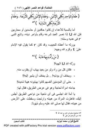 ‫اﻟﺨﺎﺗﻤﺔ: ﻗﻮاﻋﺪ اﻟﻨﺼﺮ اﻹﻟﮭﻰ ) ٦٤١ (‬

‫‪‬‬

‫} ﻃﻌ‪‬ﺎﻡ‪ ‬ﺍﻟْﻮ‪‬ﺍﺣ‪‬ﺪ‪ ‬ﻳ‪‬ﻜْﻔ‪‬ﻲ ﺍﻹِ ْﺛﻨ‪‬ﻴ‪‬ﻦِ. ﻭ‪‬ﻃَﻌ‪‬ﺎﻡ‪ ‬ﺍﻹِ ْﺛﻨ‪‬ﻴ‪‬ﻦِ ﻳ‪‬ﻜْﻔ‪‬ﻲ ﺍﻷَﺭ‪‬ﺑ‪‬ﻌ‪‬ﺔَ. ﻭ‪‬ﻃَﻌ‪‬ﺎﻡ‪‬‬
‫َ‬
‫ﺍﻷَﺭ‪‬ﺑ‪‬ﻌ‪‬ﺔ‪ ‬ﻳ‪‬ﻜْﻔ‪‬ﻲ ﺍﻟﺜﱠﻤ‪‬ﺎﻧ‪‬ﻴ‪‬ﺔَ {‬

‫‪‬‬

‫أﻣﺎ ﺑﺎﻟﻨﺴﺒﺔ ﻟﻸﻋﺪاء إن ﻛﺎﻧﻮا ﺣﺎﻗﺪﯾﻦ أو ﺣﺎﺳﺪﯾﻦ أو ﻣﺤﺎرﺑﯿﻦ‬
‫ﻓﺈن اﷲ ‪ U‬إذا ﻧﺼﺮ اﻟﻌﺒﺪ ﺷﺮﻋﮫ وﻗﺎم ﺑﺄواﻣﺮ دﯾﻨﮫ، وﺗﺎﺑﻊ اﻟﻨﺒﻰ‬
‫‪ r‬ﻓﻰ ھﺪﯾﮫ وﺳﻨﺘﮫ:‬
‫ﯾﻮرﺛﮫ ﻣﺎ أﻋﻄﺎه ﻟﻠﺤﺒﯿﺐ، وﻗﺪ ﻛﺎن ‪ r‬ﻛﻤﺎ ﯾﻘﻮل ﻓﯿﮫ اﻹﻣﺎم‬
‫ﻋﻠ ّ ‪ t‬وﻛﺮم اﷲ وﺟﮭﮫ:‬
‫ﻰ‬

‫} ﻣ‪‬ﻦ‪ ‬ﺭ‪‬ﺁﻩ‪ ‬ﺑ‪‬ﺪ‪‬ﻳﻬ‪‬ﺔً ﻫ‪‬ﺎﺑ‪‬ﻪ‪{ ‬‬

‫‪‬‬

‫و ﱠﺛﮫ اﷲ ‪ U‬اﻟﮭﯿﺒﺔ!‬
‫ر‬
‫ ﻓﻜﺎن ﻛﻞ ﻣﻦ رآه وﻟﻮ ﻣﻦ ﺑﻌﯿﺪ ﯾﮭﺎب أن ﯾﻘﺘﺮب ﻣﻨﮫ.‬‫ وﯾﺨﺎف أن ﯾﺆذﯾﮫ ! .. ﺑﻞ ﯾﺨﺎف أن ﯾﺸﯿﺮ إﻟﯿﮫ!!‬‫ ﺣﺘﻰ أن اﻟﻤﺆﻣﻨﯿﻦ أﻧﻔﺴﮭﻢ ﻛﺎﻧﻮا ﯾﮭﺎﺑﻮﻧﮫ ھﯿﺒﺔ ﺷﺪﯾﺪة!‬‫ﺟﺎءﺗﮫ اﻣﺮأة ﻟﺤﺎﺟﺔ وھﻮ ﻓﻰ ﻋﺮض اﻟﻄﺮﯾﻖ، ﻓﻘﺎل ﻟﮭﺎ:‬
‫ﯾﺎ أﻣﺔ اﷲ اﺟﻠﺴﻰ ﻓﻰ أى ﻧﺎﺣﯿﺔ ﻣﻦ ﻧﻮاﺣﻰ اﻟﻄﺮﯾﻖ أﺟﻠﺲ‬
‫إﻟﯿﻚ، ﻓﺎھﺘﺰت اﻟﻤﺮأة ﻣﻦ ھﯿﺒﺘﮫ وارﺗﺠﺖ وﺳﻘﻄﺖ ﻋﻠﻰ اﻷرض‬
‫ﻣﻦ ھﯿﺒﺘﮫ، ﻓﻘﺎل ﻟﮭﺎ ﺻﻠﻰ اﷲ ﻋﻠﯿﮫ وﺳﻠﻢ ُ َ ِﻧً:‬
‫ﻣﮭﻮ ﺎ‬
‫٣٨ ﺻﺤﻴﺢ ﻣﺴﻠﻢ ﻋﻦ ﺟﺎﺑﺮ ﺑﻦ ﻋﺒﺪ ﺍﷲ ‪. t‬‬
‫٤٨ ﺳﻨﻦ ﺍﻟﺘﺮﻣﺬﻱ ﻋﻦ ﻋﻠﻰ ‪.t‬‬

‫‪‬‬
‫اﻟﺸﯿﺦ ﻓﻮزى ﻣﺤﻤﺪ أﺑﻮزﯾﺪ‬

‫اﻟﻜﺘﺎب اﻟﺴﺒﻌﻮن‬

‫‪PDF created with pdfFactory Pro trial version www.pdffactory.com‬‬

 