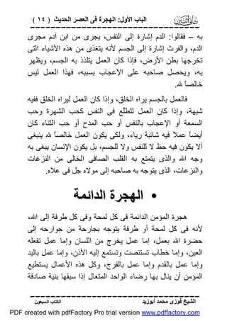 ‫اﻟﺒﺎب اﻷول: اﻟﮭﺠﺮة ﻓﻰ اﻟﻌﺼﺮ اﻟﺤﺪﯾﺚ ) ٤١ (‬

‫‪‬‬
‫ﺑﮫ – ﻓﻘﺎﻟﻮا: اﻟﺪم إﺷﺎرة إﻟﻰ اﻟﻨﻔﺲ، ﯾﺠﺮى ﻣﻦ اﺑﻦ آدم ﻣﺠﺮى‬
‫اﻟﺪم، واﻟﻔﺮث إﺷﺎرة إﻟﻰ اﻟﺠﺴﻢ ﻷﻧﮫ ﯾﺘﻐﺬى ﻣﻦ ھﺬه اﻷﺷﯿﺎء اﻟﺘﻰ‬
‫ﺗﺨﺮﺟﮭﺎ ﺑﻄﻦ اﻷرض، ﻓﺈذا ﻛﺎن اﻟﻌﻤﻞ ﯾﺘﻠﺬذ ﺑﮫ اﻟﺠﺴﻢ، وﯾﻈﮭﺮ‬
‫ﺑﮫ، وﯾﺤﺼﻞ ﺻﺎﺣﺒﮫ ﻋﻠﻰ اﻹﻋﺠﺎب ﺑﺴﺒﺒﮫ، ﻓﮭﺬا اﻟﻌﻤﻞ ﻟﯿﺲ‬
‫ﺧﺎﻟﺼً ﷲ.‬
‫ﺎ‬
‫ﻓﺎﻟﻌﻤﻞ ﺑﺎﻟﺠﺴﻢ ﯾﺮاه اﻟﺨﻠﻖ، وإذا ﻛﺎن اﻟﻌﻤﻞ ﻟﯿﺮاه اﻟﺨﻠﻖ ﻓﻔﯿﮫ‬
‫ﺷﺒﮭﺔ، وإذا ﻛﺎن اﻟﻌﻤﻞ ﻟ َ َُﻊ ﻓﻰ اﻟﻨﻔﺲ ﻛﺤﺐ اﻟﺸﮭﺮة وﺣﺐ‬
‫ﺘﻄ ﻠ‬
‫اﻟﺴﻤﻌﺔ أو اﻹﻋﺠﺎب ﺑﺎﻟﻨﻔﺲ أو ﺣﺐ اﻟﻤﺪح أو ﺣﺐ اﻟﺜﻨﺎء ﻛﺎن‬
‫أﯾﻀً ﻋﻤ ً ﻓﯿﮫ ﺷﺎﺋﺒﺔ رﯾﺎء، وﻟﻜﻰ ﯾﻜﻮن اﻟﻌﻤﻞ ﺧﺎﻟﺼً ﷲ ﯾﻨﺒﻐﻰ‬
‫ﺎ‬
‫ﺎ ﻼ‬
‫أﻻ ﯾﻜﻮن ﻓﯿﮫ ﺣﻆ ﻻ ﻟﻠﻨﻔﺲ وﻻ ﻟﻠﺠﺴﻢ، ﺑﻞ ﯾﻜﻮن اﻹﻧﺴﺎن ﯾﺒﻐﻰ ﺑﮫ‬
‫وﺟﮫ اﷲ واﻟﺬى ﯾﺘﻤﺘﻊ ﺑﮫ اﻟﻘﻠﺐ اﻟﺼﺎﻓﻰ اﻟﺨﺎﻟﻰ ﻣﻦ اﻟﻨﺰﻏﺎت‬
‫واﻟﻨﺰﻋﺎت، اﻟﺬى ﯾﺘﻮﺟﮫ ﺑﮫ ﺻﺎﺣﺒﮫ إﻟﻰ ﻣﻮﻻه ﺟﻞ ﻓﻰ ﻋﻼه.‬

‫• اﻟﮭﺠﺮة اﻟﺪاﺋﻤﺔ‬
‫ھﺠﺮة اﻟﻤﺆﻣﻦ اﻟﺪاﺋﻤﺔ ﻓﻰ ﻛﻞ ﻟﻤﺤﺔ وﻓﻰ ﻛﻞ ﻃﺮﻓﺔ إﻟﻰ اﷲ،‬
‫ﻷﻧﮫ ﻓﻰ ﻛﻞ ﻟﻤﺤﺔ أو ﻃﺮﻓﺔ ﯾﺘﻮﺟﮫ ﺑﺠﺎرﺣﺔ ﻣﻦ ﺟﻮارﺣﮫ إﻟﻰ‬
‫ﺣﻀﺮة اﷲ ﺑﻌﻤﻞ، إﻣﺎ ﻋﻤﻞ ﯾﺨﺮج ﻣﻦ اﻟﻠﺴﺎن وإﻣﺎ ﻋﻤﻞ ﺗﻔﻌﻠﮫ‬
‫اﻟﻌﯿﻦ، وإﻣﺎ ﺧﻄﺎب ﺗﺴﺘﻨﺼﺖ وﺗﺴﺘﻤﻊ إﻟﯿﮫ اﻷذن، وإﻣﺎ ﻋﻤﻞ ﺑﺎﻟﯿﺪ‬
‫وإﻣﺎ ﻋﻤﻞ ﺑﺎﻟﻘﺪم وإﻣﺎ ﻋﻤﻞ ﺑﺎﻟﻔﺮج، وﻛﻞ ھﺬه اﻷﻋﻤﺎل ﯾﺴﺘﻄﯿﻊ‬
‫اﻟﻤﺆﻣﻦ أن ﯾﻨﺎل ﺑﮭﺎ رﺿﺎء اﻟﻮاﺣﺪ اﻟﻤﺘﻌﺎل إذا ﺳﺒﻘﮭﺎ ﺑﻨﯿﺔ ﺻﺎدﻗﺔ‬
‫‪‬‬
‫اﻟﺸﯿﺦ ﻓﻮزى ﻣﺤﻤﺪ أﺑﻮزﯾﺪ‬

‫اﻟﻜﺘﺎب اﻟﺴﺒﻌﻮن‬

‫‪PDF created with pdfFactory Pro trial version www.pdffactory.com‬‬

 