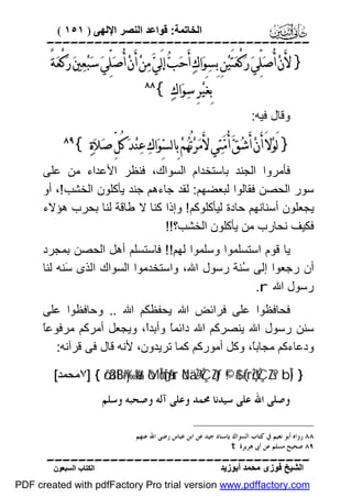 ‫اﻟﺨﺎﺗﻤﺔ: ﻗﻮاﻋﺪ اﻟﻨﺼﺮ اﻹﻟﮭﻰ ) ١٥١ (‬

‫‪‬‬

‫} ﻷَﻥ‪ ‬ﺃُﺻ‪‬ﻠﱢﻲ‪ ‬ﺭ‪‬ﻛْﻌ‪‬ﺘَﻴ‪‬ﻦِ ﺑِﺴ‪‬ﻮ‪‬ﺍﻙ‪ ‬ﺃَﺣ‪‬ﺐ‪ ‬ﺇﻟَﻲ‪ ‬ﻣ‪‬ﻦ‪ ‬ﺃَﻥ‪ ‬ﺃُﺻ‪‬ﻠﱢﻲ‪ ‬ﺳ‪‬ﺒ‪‬ﻌ‪‬ﲔ‪ ‬ﺭ‪‬ﻛْﻌ‪‬ﺔً‬
‫ﺑِﻐَﻴ‪‬ﺮِ ﺳ‪‬ﻮ‪‬ﺍﻙ‪{ ‬‬

‫‪‬‬

‫وﻗﺎل ﻓﯿﮫ:‬

‫} ﻟَﻮ‪‬ﻻَ ﺃَﻥ‪ ‬ﺃَﺷ‪‬ﻖ‪ ‬ﺃُﻣ‪‬ﺘ‪‬ﻲ ﻷَﻣ‪‬ﺮ‪‬ﺗُﻬ‪‬ﻢ‪ ‬ﺑِﺎﻟﺴ‪‬ﻮ‪‬ﺍﻙ‪ ‬ﻋ‪‬ﻨ‪‬ﺪ‪ ‬ﻛُﻞﱢ ﺻ‪‬ﻼ‪‬ﺓ‪{ ‬‬

‫‪‬‬

‫ﻓﺄﻣﺮوا اﻟﺠﻨﺪ ﺑﺎﺳﺘﺨﺪام اﻟﺴﻮاك، ﻓﻨﻈﺮ اﻷﻋﺪاء ﻣﻦ ﻋﻠﻰ‬
‫ﺳﻮر اﻟﺤﺼﻦ ﻓﻘﺎﻟﻮا ﻟﺒﻌﻀﮭﻢ: ﻟﻘﺪ ﺟﺎءھﻢ ﺟﻨﺪ ﯾﺄﻛﻠﻮن اﻟﺨﺸﺐ !، أو‬
‫ﯾﺠﻌﻠﻮن أﺳﻨﺎﻧﮭﻢ ﺣﺎدة ﻟﯿﺄﻛﻠﻮﻛﻢ ! وإذا ﻛﻨﺎ ﻻ ﻃﺎﻗﺔ ﻟﻨﺎ ﺑﺤﺮب ھﺆﻻء‬
‫ﻓﻜﯿﻒ ﻧﺤﺎرب ﻣﻦ ﯾﺄﻛﻠﻮن اﻟﺨﺸﺐ؟!!‬
‫ﯾﺎ ﻗﻮم اﺳﺘﺴﻠﻤﻮا وﺳﻠﻤﻮا ﻟﮭﻢ!! ﻓﺎﺳﺘﺴﻠﻢ أھﻞ اﻟﺤﺼﻦ ﺑﻤﺠﺮد‬
‫أن رﺟﻌﻮا إﻟﻰ ُﻨﺔ رﺳﻮل اﷲ، واﺳﺘﺨﺪﻣﻮا اﻟﺴﻮاك اﻟﺬى َﻨﮫ ﻟﻨﺎ‬
‫ﺳ‬
‫ﺳ‬
‫رﺳﻮل اﷲ ‪.r‬‬
‫ﻓﺤﺎﻓﻈﻮا ﻋﻠﻰ ﻓﺮاﺋﺾ اﷲ ﯾﺤﻔﻈﻜﻢ اﷲ .. وﺣﺎﻓﻈﻮا ﻋﻠﻰ‬
‫ﺎ‬
‫ﺳﻨﻦ رﺳﻮل اﷲ ﯾﻨﺼﺮﻛﻢ اﷲ داﺋﻤً وأﺑﺪً، وﯾﺠﻌﻞ أﻣﺮﻛﻢ ﻣﺮﻓﻮﻋً‬
‫ا‬
‫ﺎ‬
‫ودﻋﺎءﻛﻢ ﻣﺠﺎﺑً، وﻛﻞ أﻣﻮرﻛﻢ ﻛﻤﺎ ﺗﺮﯾﺪون، ﻷﻧﮫ ﻗﺎل ﻓﻰ ﻗﺮآﻧﮫ:‬
‫ﺎ‬
‫} )‪٧] { ö/ä3tB#y‰ø%r& ôMÎm6s[ãƒur öNä.÷ŽÝÇZtƒ ©!$# (#rçŽÝÇZs? bÎ‬ﻣﺤﻤﺪ[‬
‫ﻭﺻﻠﻰ ﺍﷲ ﻋﻠﻰ ﺳﻴﺪﻧﺎ ﳏﻤﺪ ﻭﻋﻠﻰ ﺁﻟﻪ ﻭﺻﺤﺒﻪ ﻭﺳﻠﻢ‬

‫٨٨ ﺭﻭﺍﻩ ﺃﺑﻮ ﻧﻌﻴﻢ ﰲ ﻛﺘﺎﺏ ﺍﻟﺴﻮﺍﻙ ﺑﺈﺳﻨﺎﺩ ﺟﻴﺪ ﻋﻦ ﺍﺑﻦ ﻋﺒﺎﺱ ﺭﺿﻰ ﺍﷲ ﻋﻨﻬﻢ .‬
‫٩٨ ﺻﺤﻴﺢ ﻣﺴﻠﻢ ﻋﻦ ﺃﰉ ﻫﺮﻳﺮﺓ ‪. t‬‬

‫‪‬‬
‫اﻟﺸﯿﺦ ﻓﻮزى ﻣﺤﻤﺪ أﺑﻮزﯾﺪ‬

‫اﻟﻜﺘﺎب اﻟﺴﺒﻌﻮن‬

‫‪PDF created with pdfFactory Pro trial version www.pdffactory.com‬‬

 