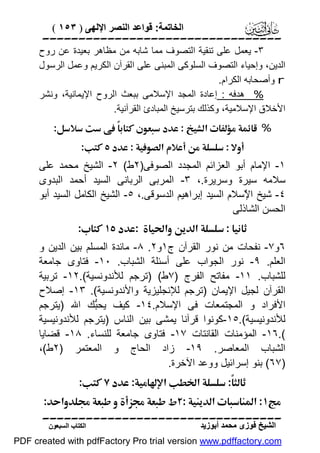 ‫اﻟﺨﺎﺗﻤﺔ: ﻗﻮاﻋﺪ اﻟﻨﺼﺮ اﻹﻟﮭﻰ ) ٣٥١ (‬

‫‪‬‬

‫٣- ﯾﻌﻤﻞ ﻋﻠﻰ ﺗﻨﻘﯿﺔ اﻟﺘﺼﻮف ﻣﻤﺎ ﺷﺎﺑﮫ ﻣﻦ ﻣﻈﺎھﺮ ﺑﻌﯿﺪة ﻋﻦ روح‬
‫اﻟﺪﯾﻦ، وإﺣﯿﺎء اﻟﺘﺼﻮف اﻟﺴﻠﻮﻛﻰ اﻟﻤﺒﻨﻰ ﻋﻠﻰ اﻟﻘﺮآن اﻟﻜﺮﯾﻢ وﻋﻤﻞ اﻟﺮﺳﻮل‬
‫‪ r‬وأﺻﺤﺎﺑﮫ اﻟﻜﺮام.‬
‫% ھﺪﻓﮫ : إﻋﺎدة اﻟﻤﺠﺪ اﻹﺳﻼﻣﻰ ﺑﺒﻌﺚ اﻟﺮوح اﻹﯾﻤﺎﻧﯿﺔ، وﻧﺸﺮ‬
‫اﻷﺧﻼق اﻹﺳﻼﻣﯿﺔ، وﻛﺬﻟﻚ ﺑﺘﺮﺳﯿﺦ اﻟﻤﺒﺎدئ اﻟﻘﺮآﻧﯿﺔ.‬
‫%‪  ‬‬
‫‪‬‬
‫‪‬‬

‫١- اﻹﻣﺎم أﺑﻮ اﻟﻌﺰاﺋﻢ اﻟﻤﺠﺪد اﻟﺼﻮﻓﻰ)٢ط( ٢- اﻟﺸﯿﺦ ﻣﺤﻤﺪ ﻋﻠﻰ‬
‫ﺳﻼﻣﮫ ﺳﯿﺮة وﺳﺮﯾﺮة.، ٣- اﻟﻤﺮﺑﻰ اﻟﺮﺑﺎﻧﻰ اﻟﺴﯿﺪ أﺣﻤﺪ اﻟﺒﺪوى‬
‫٤- ﺷﯿﺦ ا ٌﺳﻼم اﻟﺴﯿﺪ إﺑﺮاھﯿﻢ اﻟﺪﺳﻮﻗﻰ.، ٥- اﻟﺸﯿﺦ اﻟﻜﺎﻣﻞ اﻟﺴﯿﺪ أﺑﻮ‬
‫ﻹ‬
‫اﻟﺤﺴﻦ اﻟﺸﺎذﻟﻰ‬
‫‪ ‬‬
‫٦و٧- ﻧﻔﺤﺎت ﻣﻦ ﻧﻮر اﻟﻘﺮآن ج١و٢. ٨- ﻣﺎﺋﺪة اﻟﻤﺴﻠﻢ ﺑﯿﻦ اﻟﺪﯾﻦ و‬
‫اﻟﻌﻠﻢ. ٩- ﻧﻮر اﻟﺠﻮاب ﻋﻠﻰ أﺳﺌﻠﺔ اﻟﺸﺒﺎب. ٠١- ﻓﺘﺎوى ﺟﺎﻣﻌﺔ‬
‫ﻟﻠﺸﺒﺎب. ١١- ﻣﻔﺎﺗﺢ اﻟﻔﺮج )٧ط( )ﺗﺮﺟﻢ ﻟﻸﻧﺪوﻧﺴﯿﺔ(.٢١- ﺗﺮﺑﯿﺔ‬
‫اﻟﻘﺮآن ﻟﺠﯿﻞ اﻹﯾﻤﺎن )ﺗﺮﺟﻢ ﻟﻺﻧﺠﻠﯿﺰﯾﺔ واﻷﻧﺪوﻧﺴﯿﺔ(. ٣١- إﺻﻼح‬
‫اﻷﻓﺮاد و اﻟﻤﺠﺘﻤﻌﺎت ﻓﻰ اﻹﺳﻼم.٤١- ﻛﯿﻒ ﯾﺤﱡﻚ اﷲ )ﯾﺘﺮﺟﻢ‬
‫ﺒ‬
‫ﻟﻸﻧﺪوﻧﯿﺴﯿﺔ(.٥١-ﻛﻮﻧﻮا ﻗﺮآﻧﺎ ﯾﻤﺸﻰ ﺑﯿﻦ اﻟﻨﺎس )ﯾﺘﺮﺟﻢ ﻟﻸﻧﺪوﻧﯿﺴﯿﺔ‬
‫(.٦١- اﻟﻤﺆﻣﻨﺎت اﻟﻘﺎﻧﺘﺎت ٧١- ﻓﺘﺎوى ﺟﺎﻣﻌﺔ ﻟﻠﻨﺴﺎء. ٨١- ﻗﻀﺎﯾﺎ‬
‫اﻟﺸﺒﺎب اﻟﻤﻌﺎﺻﺮ. ٩١- زاد اﻟﺤﺎج و اﻟﻤﻌﺘﻤﺮ )٢ط(،‬
‫)٧٦( ﺑﻨﻮ إﺳﺮاﺋﯿﻞ ووﻋﺪ اﻵﺧﺮة.‬
‫‪ ‬‬
‫‪‬‬

‫‪ ‬‬

‫‪‬‬
‫اﻟﺸﯿﺦ ﻓﻮزى ﻣﺤﻤﺪ أﺑﻮزﯾﺪ‬

‫اﻟﻜﺘﺎب اﻟﺴﺒﻌﻮن‬

‫‪PDF created with pdfFactory Pro trial version www.pdffactory.com‬‬

 