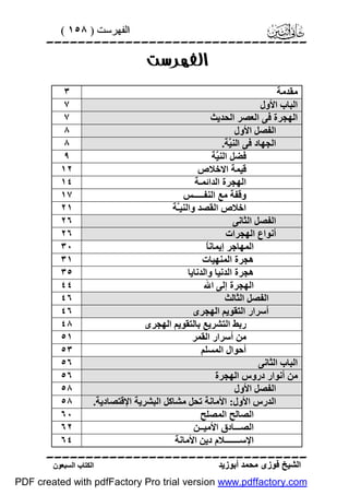 ‫اﻟﻔﮭﺮﺳﺖ ) ٨٥١ (‬

‫‪‬‬

‫‪‬‬

‫ﻣﻘﺪﻣﺔ‬
‫اﻟﺒﺎب اﻷول‬
‫اﻟﮭﺠﺮة ﻓﻰ اﻟﻌﺼﺮ اﻟﺤﺪﯾﺚ‬
‫اﻟﻔﺼﻞ اﻷول‬
‫اﻟﺠﮭﺎد ﻓﻰ اﻟﻨ ﱠﺔ.‬
‫ﯿ‬
‫ﻓﻀﻞ اﻟﻨ ﱠﺔ‬
‫ﯿ‬
‫ﻗﯿﻤﺔ اﻻﺧﻼص‬
‫اﻟﮭﺠﺮة اﻟﺪاﺋﻤـﺔ‬
‫وﻗﻔﺔ ﻣﻊ اﻟﻨﻔـــــﺲ‬
‫اﺧﻼص اﻟﻘﺼﺪ واﻟﻨﯿﱠﺔ‬
‫ـ‬
‫اﻟﻔﺼﻞ اﻟﺜﺎﻧﻰ‬
‫أﻧﻮاع اﻟﮭﺠﺮات‬
‫ﺎ‬
‫اﻟﻤﮭﺎﺟﺮ إﯾﻤﺎﻧً‬
‫ھﺠﺮة اﻟﻤﻨﮭﯿﺎت‬
‫ھﺠﺮة اﻟﺪﻧﯿﺎ واﻟﺪﻧﺎﯾﺎ‬
‫اﻟﮭﺠﺮة إﻟﻰ اﷲ‬
‫اﻟﻔﺼﻞ اﻟﺜﺎﻟﺚ‬
‫أﺳﺮار اﻟﺘﻘﻮﯾﻢ اﻟﮭﺠﺮى‬
‫رﺑﻂ اﻟﺘﺸﺮﯾﻊ ﺑﺎﻟﺘﻘﻮﯾﻢ اﻟﮭﺠﺮى‬
‫ﻣﻦ أﺳﺮار اﻟﻘﻤﺮ‬
‫أﺣﻮال اﻟﻤﺴﻠﻢ‬
‫اﻟﺒﺎب اﻟﺜﺎﻧﻰ‬
‫ﻣﻦ أﻧﻮار دروس اﻟﮭﺠﺮة‬
‫اﻟﻔﺼﻞ اﻷول‬
‫اﻟﺪرس اﻷول: اﻷﻣﺎﻧﺔ ﺗﺤﻞ ﻣﺸﺎﻛﻞ اﻟﺒﺸﺮﯾﺔ اﻹﻗﺘﺼﺎدﯾﺔ.‬
‫اﻟﺼﺎﻟﺢ اﻟﻤﺼﻠﺢ‬
‫اﻟﺼـــﺎدق اﻷﻣﯿــﻦ‬
‫اﻹﺳـــــــﻼم دﯾﻦ اﻷﻣﺎﻧﺔ‬

‫٣‬
‫٧‬
‫٧‬
‫٨‬
‫٨‬
‫٩‬
‫٢١‬
‫٤١‬
‫٧١‬
‫١٢‬
‫٦٢‬
‫٦٢‬
‫٠٣‬
‫١٣‬
‫٥٣‬
‫٤٤‬
‫٦٤‬
‫٦٤‬
‫٨٤‬
‫١٥‬
‫٣٥‬
‫٦٥‬
‫٦٥‬
‫٨٥‬
‫٨٥‬
‫٠٦‬
‫٢٦‬
‫٤٦‬

‫‪‬‬
‫اﻟﺸﯿﺦ ﻓﻮزى ﻣﺤﻤﺪ أﺑﻮزﯾﺪ‬

‫اﻟﻜﺘﺎب اﻟﺴﺒﻌﻮن‬

‫‪PDF created with pdfFactory Pro trial version www.pdffactory.com‬‬

 