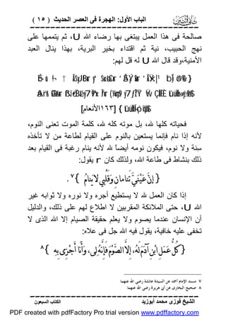 ‫اﻟﺒﺎب اﻷول: اﻟﮭﺠﺮة ﻓﻰ اﻟﻌﺼﺮ اﻟﺤﺪﯾﺚ ) ٥١ (‬

‫‪‬‬
‫ﺻﺎﻟﺤﺔ ﻓﻰ ھﺬا اﻟﻌﻤﻞ ﯾﺒﺘﻐﻰ ﺑﮭﺎ رﺿﺎء اﷲ ‪ ،U‬ﺛﻢ ﯾﺘﻤﻤﮭﺎ ﻋﻠﻰ‬
‫ﻧﮭﺞ اﻟﺤﺒﯿﺐ، ﻧﯿﺔ ﺛﻢ اﻗﺘﺪاء ﺑﺨﯿﺮ اﻟﺒﺮﯾﺔ، ﺑﮭﺬا ﯾﻨﺎل اﻟﻌﺒﺪ‬
‫اﻷﻣﻨﯿﺔ،وﻗﺪ ﻗﺎل اﷲ ‪ U‬ﻟﮫ ﻗﻞ ﻟﮭﻢ:‬
‫} %‪Éb>u‘ ¬! †ÎA$yJtBur y“$u‹øtxCur ’Å5Ý¡èSur ’ÎAŸx|¹ ¨bÎ) ö@è‬‬

‫#$9‪ãA¨rr& O$tRr&ur ßNö•ÏBé& y7Ï9ºx‹Î/ur ( ¼çms9 y7ƒÎŽŸ° Ÿw ÇÊÏËÈ tûüÏHs>»yèø‬‬
‫#$‪١٦٣] { tûüÏHÍ>ó¡çRùQ‬اﻷﻧﻌﺎم[‬

‫ﻓﺤﯿﺎﺗﮫ ﻛﻠﮭﺎ ﷲ، ﺑﻞ ﻣﻮﺗﮫ ﻛﻠﮫ ﷲ، ﻛﻠﻤﺔ اﻟﻤﻮت ﺗﻌﻨﻰ اﻟﻨﻮم،‬
‫ﻷﻧﮫ إذا ﻧﺎم ﻓﺈﻧﻤﺎ ﯾﺴﺘﻌﯿﻦ ﺑﺎﻟﻨﻮم ﻋﻠﻰ اﻟﻘﯿﺎم ﻟﻄﺎﻋﺔ ﻣﻦ ﻻ ﺗﺄﺧﺬه‬
‫ِﻨﺔ وﻻ ﻧﻮم، ﻓﯿﻜﻮن ﻧﻮﻣﮫ أﯾﻀً ﷲ ﻷﻧﮫ ﯾﻨﺎم رﻏﺒﺔ ﻓﻰ اﻟﻘﯿﺎم ﺑﻌﺪ‬
‫ﺎ‬
‫ﺳ‬
‫ذﻟﻚ ﺑﻨﺸﺎط ﻓﻰ ﻃﺎﻋﺔ اﷲ، وﻟﺬﻟﻚ ﻛﺎن ‪ r‬ﯾﻘﻮل:‬

‫} ﺇﻥ‪ ‬ﻋ‪‬ﻴ‪‬ﻨ‪‬ﻲ‪ ‬ﺗَﻨﺎﻣﺎﻥِ ﻭ‪‬ﻗَﻠْﱯ ﻻ ﻳ‪‬ﻨﺎﻡ‪.{ ‬‬
‫إذا ﻛﺎن اﻟﻌﻤﻞ ﷲ ﻻ ﯾﺴﺘﻄﯿﻊ أﺟﺮه وﻻ ﻧﻮره وﻻ ﺛﻮاﺑﮫ ﻏﯿﺮ‬
‫اﷲ ‪ ،U‬ﺣﺘﻰ اﻟﻤﻼﺋﻜﺔ اﻟﻤﻘﺮﺑﯿﻦ ﻻ اﻃﻼع ﻟﮭﻢ ﻋﻠﻰ ذﻟﻚ، واﻟﺪﻟﯿﻞ‬
‫أن اﻹﻧﺴﺎن ﻋﻨﺪﻣﺎ ﯾﺼﻮم وﻻ ﯾﻌﻠﻢ ﺣﻘﯿﻘﺔ اﻟﺼﯿﺎم إﻻ اﷲ اﻟﺬى ﻻ‬
‫ﺗﺨﻔﻰ ﻋﻠﯿﮫ ﺧﺎﻓﯿﺔ، ﯾﻘﻮل ﻓﯿﮫ اﷲ ﺟﻞ ﻓﻰ ﻋﻼه:‬

‫} ﻛُﻞﱡ ﻋ‪‬ﻤ‪‬ﻞِ ﺍﺑ‪‬ﻦِ ﺁﺩ‪‬ﻡ‪ ‬ﻟَﻪ‪ ،‬ﺇِﻻﱠ ﺍﻟﺼ‪‬ﻮ‪‬ﻡ‪ ‬ﻓَﺈِﻧﱠﻪ‪ ‬ﻟ‪‬ﻰ، ﻭ‪‬ﺃَﻧَﺎ ﺃَﺟ‪‬ﺰِﻯ ﺑِﻪ‪{ ‬‬

‫‪‬‬

‫٧ ﻣﺴﻨﺪ ﺍﻹﻣﺎﻡ ﺃﲪﺪ ﻋﻦ ﺍﻟﺴﻴﺪﺓ ﻋﺎﺋﺸﺔ ﺭﺿﻰ ﺍﷲ ﻋﻨﻬﻤﺎ.‬
‫٨ ﺻﺤﻴﺢ ﺍﻟﺒﺨﺎﺭﻯ ﻋﻦ ﺃﰉ ﻫﺮﻳﺮﺓ ﺭﺿﻰ ﺍﷲ ﻋﻨﻬﻤﺎ.‬

‫‪‬‬
‫اﻟﺸﯿﺦ ﻓﻮزى ﻣﺤﻤﺪ أﺑﻮزﯾﺪ‬

‫اﻟﻜﺘﺎب اﻟﺴﺒﻌﻮن‬

‫‪PDF created with pdfFactory Pro trial version www.pdffactory.com‬‬

 