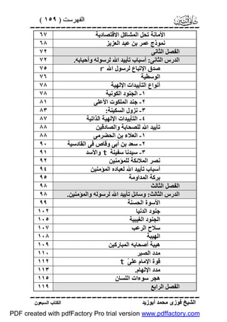 ‫اﻟﻔﮭﺮﺳﺖ ) ٩٥١ (‬

‫‪‬‬
‫اﻷﻣﺎﻧﺔ ﺗﺤﻞ اﻟﻤﺸﺎﻛﻞ اﻻﻗﺘﺼﺎدﯾﺔ‬
‫ﻧﻤﻮذج ﻋﻤﺮ ﺑﻦ ﻋﺒﺪ اﻟﻌﺰﯾﺰ‬
‫اﻟﻔﺼﻞ اﻟﺜﺎﻧﻰ‬
‫اﻟﺪرس اﻟﺜﺎﻧﻰ: أﺳﺒﺎب ﺗﺄﯾﯿﺪ اﷲ ﻟﺮﺳﻮﻟﮫ وأﺣﺒﺎﺑﮫ.‬
‫ﺻﺪق اﻹﺗﺒﺎع ﻟﺮﺳﻮل اﷲ ‪r‬‬
‫اﻟﻮﺳﻄﯿﺔ‬
‫أﻧﻮاع اﻟﺘﺄﯾﯿﺪات اﻹﻟﮭﯿﺔ‬
‫١- اﻟﺠﻨﻮد اﻟﻜﻮﻧﯿﺔ‬
‫٢- ﺟﻨﺪ اﻟﻤﻠﻜﻮت اﻷﻋﻠﻰ‬
‫٣- ﻧﺰول اﻟﺴﻜﯿﻨﺔ:‬
‫٤- اﻟﺘﺄﯾﯿﺪات اﻹﻟﮭﯿﺔ اﻟﺬاﺗﯿﺔ‬
‫ﺗﺄﯾﯿﺪ اﷲ ﻟﻠﺼﺤﺎﺑﺔ واﻟﺼﺎدﻗﯿﻦ‬
‫١- اﻟﻌﻼء ﺑﻦ اﻟﺤﻀﺮﻣﻰ‬
‫٢- ﺳﻌﺪ ﺑﻦ أﺑﻰ وﻗﺎص ﻓﻰ اﻟﻘﺎدﺳﯿﺔ‬
‫٣- ﺳﯿﺪﻧﺎ ﺳﻔﯿﻨﺔ ‪ t‬واﻷﺳﺪ‬
‫ﻧﺼﺮ اﻟﻤﻼﺋﻜﺔ ﻟﻠﻤﺆﻣﻨﯿﻦ‬
‫أﺳﺒﺎب ﺗﺄﯾﯿﺪ اﷲ ﻟﻌﺒﺎده اﻟﻤﺆﻣﻨﯿﻦ‬
‫ﺑﺮﻛﺔ اﻟﻤﺪاوﻣﺔ‬
‫اﻟﻔﺼﻞ اﻟﺜﺎﻟﺚ‬
‫اﻟﺪرس اﻟﺜﺎﻟﺚ: وﺳﺎﺋﻞ ﺗﺄﯾﯿﺪ اﷲ ﻟﺮﺳﻮﻟﮫ واﻟﻤﺆﻣﻨﯿﻦ.‬
‫اﻷﺳﻮة اﻟﺤﺴﻨﺔ‬
‫ﺟﻨﻮد اﻟﺪﻧﯿﺎ‬
‫اﻟﺠﻨﻮد اﻟﻐﯿﺒﯿﺔ‬
‫ﺳﻼح اﻟﺮﻋﺐ‬
‫اﻟﮭﯿﺒﺔ‬
‫ھﯿﺒﺔ أﺻﺤﺎﺑﮫ اﻟﻤﺒﺎرﻛﯿﻦ‬
‫ﻣﺪد اﻟﺼﺒﺮ‬
‫ﻗﻮة اﻹﻣﺎم ﻋﻠ ّ ‪t‬‬
‫ﻰ‬
‫ﻣﺪد اﻹﻟﮭﺎم.‬
‫ھﺠﺮ ﺳﻮءات اﻟﻠﺴﺎن‬
‫اﻟﻔﺼﻞ اﻟﺮاﺑﻊ‬

‫٧٦‬
‫٨٦‬
‫٢٧‬
‫٢٧‬
‫٥٧‬
‫٦٧‬
‫٨٧‬
‫٨٧‬
‫١٨‬
‫٣٨‬
‫٧٨‬
‫٨٨‬
‫٨٨‬
‫٠٩‬
‫١٩‬
‫٢٩‬
‫٤٩‬
‫٥٩‬
‫٨٩‬
‫٨٩‬
‫٩٩‬
‫٢٠١‬
‫٥٠١‬
‫٧٠١‬
‫٨٠١‬
‫٩٠١‬
‫٠١١‬
‫٢١١‬
‫٣١١‬
‫٥١١‬
‫٩١١‬

‫‪‬‬
‫اﻟﺸﯿﺦ ﻓﻮزى ﻣﺤﻤﺪ أﺑﻮزﯾﺪ‬

‫اﻟﻜﺘﺎب اﻟﺴﺒﻌﻮن‬

‫‪PDF created with pdfFactory Pro trial version www.pdffactory.com‬‬

 
