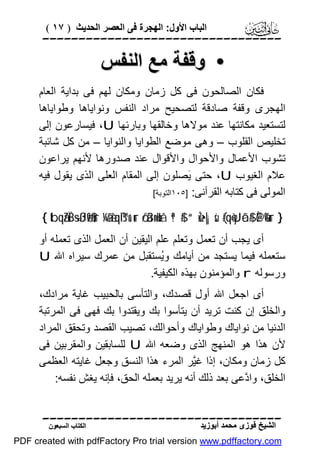 ‫اﻟﺒﺎب اﻷول: اﻟﮭﺠﺮة ﻓﻰ اﻟﻌﺼﺮ اﻟﺤﺪﯾﺚ ) ٧١ (‬

‫‪‬‬

‫• وﻗﻔﺔ ﻣﻊ اﻟﻨﻔﺲ‬
‫ﻓﻜﺎن اﻟﺼﺎﻟﺤﻮن ﻓﻰ ﻛﻞ زﻣﺎن وﻣﻜﺎن ﻟﮭﻢ ﻓﻰ ﺑﺪاﯾﺔ اﻟﻌﺎم‬
‫اﻟﮭﺠﺮى وﻗﻔﺔ ﺻﺎدﻗﺔ ﻟﺘﺼﺤﯿﺢ ﻣﺮاد اﻟﻨﻔﺲ وﻧﻮاﯾﺎھﺎ وﻃﻮاﯾﺎھﺎ‬
‫ﻟﺘﺴﺘﻌﯿﺪ ﻣﻜﺎﻧﺘﮭﺎ ﻋﻨﺪ ﻣﻮﻻھﺎ وﺧﺎﻟﻘﮭﺎ وﺑﺎرﺋﮭﺎ ‪ ،U‬ﻓﯿﺴﺎرﻋﻮن إﻟﻰ‬
‫ﺗﺨﻠﯿﺺ اﻟﻘﻠﻮب – وھﻰ ﻣﻮﺿﻊ اﻟﻄﻮاﯾﺎ واﻟﻨﻮاﯾﺎ – ﻣﻦ ﻛﻞ ﺷﺎﺋﺒﺔ‬
‫ﺗﺸﻮب اﻷﻋﻤﺎل واﻷﺣﻮال واﻷﻗﻮال ﻋﻨﺪ ﺻﺪورھﺎ ﻷﻧﮭﻢ ﯾﺮاﻋﻮن‬
‫ﻋﻼم اﻟﻐﯿﻮب ‪ ،U‬ﺣﺘﻰ َﺼﻠﻮن إﻟﻰ اﻟﻤﻘﺎم اﻟﻌﻠﻰ اﻟﺬى ﯾﻘﻮل ﻓﯿﮫ‬
‫ﯾ‬
‫اﻟﻤﻮﻟﻰ ﻓﻰ ﻛﺘﺎﺑﮫ اﻟﻘﺮآﻧﻰ: ]٥٠١اﻟﺘﻮﺑﺔ[‬
‫} ‪{ tbqãZÏB÷sßJø9$#ur ¼ã&è!qß™u‘ur ö/ä3n=uHxå ª!$# “uŽz•|¡sù (#qè=yJôã$# È@è%ur‬‬

‫أى ﯾﺠﺐ أن ﺗﻌﻤﻞ وﺗﻌﻠﻢ ﻋﻠﻢ اﻟﯿﻘﯿﻦ أن اﻟﻌﻤﻞ اﻟﺬى ﺗﻌﻤﻠﮫ أو‬
‫ﺳﺘﻌﻤﻠﮫ ﻓﯿﻤﺎ ﯾﺴﺘﺠﺪ ﻣﻦ أﯾﺎﻣﻚ وُﺴﺘﻘﺒﻞ ﻣﻦ ﻋﻤﺮك ﺳﯿﺮاه اﷲ ‪U‬‬
‫ﯾ‬
‫ورﺳﻮﻟﮫ ‪ r‬واﻟﻤﺆﻣﻨﻮن ﺑﮭﺬه اﻟﻜﯿﻔﯿﺔ.‬
‫أى اﺟﻌﻞ اﷲ أول ﻗﺼﺪك، واﻟﺘﺄﺳﻰ ﺑﺎﻟﺤﺒﯿﺐ ﻏﺎﯾﺔ ﻣﺮادك،‬
‫واﻟﺨﻠﻖ إن ﻛﻨﺖ ﺗﺮﯾﺪ أن ﯾﺘﺄﺳﻮا ﺑﻚ وﯾﻘﺘﺪوا ﺑﻚ ﻓﮭﻰ ﻓﻰ اﻟﻤﺮﺗﺒﺔ‬
‫اﻟﺪﻧﯿﺎ ﻣﻦ ﻧﻮاﯾﺎك وﻃﻮاﯾﺎك وأﺣﻮاﻟﻚ، ﺗﺼﯿﺐ اﻟﻘﺼﺪ وﺗﺤﻘﻖ اﻟﻤﺮاد‬
‫ﻷن ھﺬا ھﻮ اﻟﻤﻨﮭﺞ اﻟﺬى وﺿﻌﮫ اﷲ ‪ U‬ﻟﻠﺴﺎﺑﻘﯿﻦ واﻟﻤﻘﺮﺑﯿﻦ ﻓﻰ‬
‫ﻛﻞ زﻣﺎن وﻣﻜﺎن، إذا ﻏﱠﺮ اﻟﻤﺮء ھﺬا اﻟﻨﺴﻖ وﺟﻌﻞ ﻏﺎﯾﺘﮫ اﻟﻌﻈﻤﻰ‬
‫ﯿ‬
‫اﻟﺨﻠﻖ، وا ﱠﻋﻰ ﺑﻌﺪ ذﻟﻚ أﻧﮫ ﯾﺮﯾﺪ ﺑﻌﻤﻠﮫ اﻟﺤﻖ، ﻓﺈﻧﮫ ﯾﻐﺶ ﻧﻔﺴﮫ:‬
‫د‬
‫‪‬‬
‫اﻟﺸﯿﺦ ﻓﻮزى ﻣﺤﻤﺪ أﺑﻮزﯾﺪ‬

‫اﻟﻜﺘﺎب اﻟﺴﺒﻌﻮن‬

‫‪PDF created with pdfFactory Pro trial version www.pdffactory.com‬‬

 