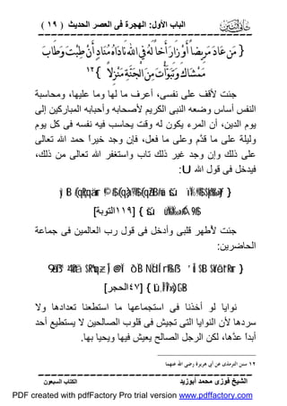 ‫اﻟﺒﺎب اﻷول: اﻟﮭﺠﺮة ﻓﻰ اﻟﻌﺼﺮ اﻟﺤﺪﯾﺚ ) ٩١ (‬

‫‪‬‬

‫} ﻣ‪‬ﻦ ﻋ‪‬ﺎﺩ‪ ‬ﻣ‪‬ﺮِﻳﻀﺎً ﺃَﻭ‪ ‬ﺯَﺍﺭ‪ ‬ﺃَﺧﺎً ﻟَﻪ‪ ‬ﰲ ﺍ‪ ‬ﻧَﺎﺩ‪‬ﺍﻩ‪ ‬ﻣ‪‬ﻨ‪‬ﺎﺩ‪ ‬ﺃَﻥ‪ ‬ﻃ‪‬ﺒ‪‬ﺖ‪ ‬ﻭ‪‬ﻃَﺎﺏ‪‬‬
‫ﻣ‪‬ﻤ‪‬ﺸ‪‬ﺎﻙَ ﻭ‪‬ﺗَﺒ‪‬ﻮ‪‬ﺃْﺕ‪ ‬ﻣ‪‬ﻦ‪ ‬ﺍﻟْﺠ‪‬ﻨ‪‬ﺔ‪ ‬ﻣ‪‬ﻨ‪‬ﺰِﻻً {‬

‫‪‬‬

‫ﺟﺌﺖ ﻷﻗﻒ ﻋﻠﻰ ﻧﻔﺴﻰ، أﻋﺮف ﻣﺎ ﻟﮭﺎ وﻣﺎ ﻋﻠﯿﮭﺎ، وﻣﺤﺎﺳﺒﺔ‬
‫اﻟﻨﻔﺲ أﺳﺎس وﺿﻌﮫ اﻟﻨﺒﻰ اﻟﻜﺮﯾﻢ ﻷﺻﺤﺎﺑﮫ وأﺣﺒﺎﺑﮫ اﻟﻤﺒﺎرﻛﯿﻦ إﻟﻰ‬
‫ﯾﻮم اﻟﺪﯾﻦ، أن اﻟﻤﺮء ﯾﻜﻮن ﻟﮫ وﻗﺖ ﯾﺤﺎﺳﺐ ﻓﯿﮫ ﻧﻔﺴﮫ ﻓﻰ ﻛﻞ ﯾﻮم‬
‫وﻟﯿﻠﺔ ﻋﻠﻰ ﻣﺎ ﻗ ﱠم وﻋﻠﻰ ﻣﺎ ﻓﻌﻞ، ﻓﺈن وﺟﺪ ﺧﯿﺮً ﺣﻤﺪ اﷲ ﺗﻌﺎﻟﻰ‬
‫ا‬
‫ﺪ‬
‫ﻋﻠﻰ ذﻟﻚ وإن وﺟﺪ ﻏﯿﺮ ذﻟﻚ ﺗﺎب واﺳﺘﻐﻔﺮ اﷲ ﺗﻌﺎﻟﻰ ﻣﻦ ذﻟﻚ،‬
‫ﻓﯿﺪﺧﻞ ﻓﻰ ﻗﻮل اﷲ ‪:U‬‬
‫} ‪yìtB (#qçRqä.ur ©!$# (#qà)®?$# (#qãZtB#uä šúïÏ%©!$# $pkš‰r'¯»tƒ‬‬
‫#$9‪١١٩] { šúüÏ%Ï‰»¢Á‬اﻟﺘﻮﺑﺔ[‬

‫ﺟﺌﺖ ُﻃﮭﺮ ﻗﻠﺒﻰ وأدﺧﻞ ﻓﻰ ﻗﻮل رب اﻟﻌﺎﻟﻤﯿﻦ ﻓﻰ ﺟﻤﺎﻋﺔ‬
‫ﻷ‬
‫اﻟﺤﺎﺿﺮﯾﻦ:‬
‫} ‪9‘ã•ß™ 4’n?tã $ºRºuq÷zÎ) @e@Ïî ô`ÏiB NÏdÍ‘rß‰ß¹ ’Îû $tB $oYôãt“tRur‬‬
‫‪٤٧] { tû,Î#Î7»s)tG•B‬اﻟﺤﺠﺮ[‬

‫ﻧﻮاﯾﺎ ﻟﻮ أﺧﺬﻧﺎ ﻓﻰ اﺳﺘﺠﻤﺎﻋﮭﺎ ﻣﺎ اﺳﺘﻄﻌﻨﺎ ﺗﻌﺪادھﺎ وﻻ‬
‫ﺳﺮدھﺎ ﻷن اﻟﻨﻮاﯾﺎ اﻟﺘﻰ ﺗﺠﯿﺶ ﻓﻰ ﻗﻠﻮب اﻟﺼﺎﻟﺤﯿﻦ ﻻ ﯾﺴﺘﻄﯿﻊ أﺣﺪ‬
‫أﺑﺪً ﻋ ﱠھﺎ، ﻟﻜﻦ اﻟﺮﺟﻞ اﻟﺼﺎﻟﺢ ﯾﻌﯿﺶ ﻓﯿﮭﺎ وﯾﺤﯿﺎ ﺑﮭﺎ.‬
‫ا ﺪ‬
‫٢١ ﺳﻨﻦ ﺍﻟﺘﺮﻣﺬﻯ ﻋﻦ ﺃﰉ ﻫﺮﻳﺮﺓ ﺭﺿﻰ ﺍﷲ ﻋﻨﻬﻤﺎ.‬

‫‪‬‬
‫اﻟﺸﯿﺦ ﻓﻮزى ﻣﺤﻤﺪ أﺑﻮزﯾﺪ‬

‫اﻟﻜﺘﺎب اﻟﺴﺒﻌﻮن‬

‫‪PDF created with pdfFactory Pro trial version www.pdffactory.com‬‬

 