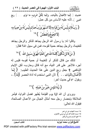 ‫اﻟﺒﺎب اﻷول: اﻟﮭﺠﺮة ﻓﻰ اﻟﻌﺼﺮ اﻟﺤﺪﯾﺚ ) ٢٢ (‬

‫‪‬‬
‫ﺣﺪﻳﺚ } ﺇﹺ‪‬ﻤﺎ ﺍﻷﻋ‪‬ﻤ‪‬ﺎ ﹸ ﺑﺎﻟ‪‬ﻴﺎﺕ، ﻭﺇﹺ‪‬ﻤ‪‬ﺎ ﻟ‪ ‬ﹸ ﱢ ﺍﻣ‪‬ﺮﹺﻯﺀٍ ﻣﺎ ﻧ‪‬ﻮ‪‬ﻯ .... { ﺭﺑﻊ‬
‫ﻧ ﻜﻞ‬
‫ﻝ ﻨ‬
‫ﻧ‬
‫ﺍﻟﺪﻳﻦ (، ﻷﻧﮫ ﻋﻠﯿﮫ اﻷﺳﺎس ﻣﻦ ﻛﻞ ﻋﻤﻞ:‬

‫} ﺭ‪‬ﺏ‪ ‬ﻗَﺎﺋ‪‬ﻢٍ ﻟَﻴ‪‬ﺲ‪ ‬ﻟَﻪ‪ ‬ﻣ‪‬ﻦ‪ ‬ﻗ‪‬ﻴ‪‬ﺎﻣ‪‬ﻪ‪ ‬ﺇﻻ ﺍﻟﺴ‪‬ﻬ‪‬ﺮ‪ ‬ﻭ‪‬ﺭ‪‬ﺏ‪ ‬ﺻ‪‬ﺎﺋ‪‬ﻢٍ ﻟَﻴ‪‬ﺲ‪ ‬ﻟَﻪ‪ ‬ﻣ‪‬ﻦ‪ ‬ﺻ‪‬ﻴ‪‬ﺎﻣ‪‬ﻪ‪‬‬
‫ﺇﻻ ﺍﻟْﺠ‪‬ﻮﻉ‪ ‬ﻭ‪‬ﺍﻟْﻌ‪‬ﻄَﺶ‪{ ‬‬

‫‪‬‬

‫وﻗﺎﻟﻮا ﻟﮫ: ﯾﺎ رﺳﻮل اﷲ اﻟﺮﺟﻞ ﯾﺠﺎھﺪ ﻟﻠﺬﻛﺮ واﻟﺮﺟﻞ ﯾﺠﺎھﺪ‬
‫ﻟﻠﻐﻨﯿﻤﺔ، واﻟﺮﺟﻞ ﯾﺠﺎھﺪ ﺣﻤﯿﺔ ﻟﻘﻮﻣﮫ، ﻓﻤﻦ ﻓﻰ ﺳﺒﯿﻞ اﷲ؟ ﻓﻘﺎل:‬

‫} ﻣ‪‬ﻦ‪ ‬ﻗَﺎﺗَﻞَ ﻟ‪‬ﺘﻜُﻮﻥ‪ ‬ﻛَﻠ‪‬ﻤ‪‬ﺔُ ﺍ‪ ‬ﻫ‪‬ﻲ‪ ‬ﺍﻟﻌ‪‬ﻠْﻴ‪‬ﺎ ﻓَﻬ‪‬ﻮ‪ ‬ﰲ ﺳ‪‬ﺒِﻴﻞِ ﺍ‪{ ‬‬

‫‪‬‬

‫ﻟﺬﻟﻚ ﻣﻦ ﻗﺎﺗﻞ ﻟﻠﺬﻛﺮ أو ﻟﻠﻐﻨﯿﻤﺔ أو ﺣﻤﯿﺔ ﻟﻘﻮﻣﮫ ﻓﻠﯿﺲ ﻟﮫ‬
‫أﺟﺮ، ﻓﺎﻷﺟﺮ ﻋﻠﻰ ﻗﺪر اﻟﻨﯿﺔ، ﻣﻊ أﻧﮫ ﻗﺎﺗﻞ وﺣﺎرب، ﻟﻜﻦ اﻹﻣﺎم‬
‫اﻟﺸﺎﻓﻌﻰ ‪ t‬ﺟﻌﻞ رﺑﻊ اﻟﺪﯾﻦ ﻋﻠﻰ ھﺬا اﻟﺤﺪﯾﺚ اﻟﻄﯿﺐ: } ﺇِﻧﱠﻤﺎ‬
‫ﺍﻷﻋ‪‬ﻤ‪‬ﺎﻝُ ﺑﺎﻟﻨ‪‬ﻴﺎﺕ .. { ﻷن اﻟﻨﺒﻰ اﺳﺘﺨﺪم ﻟﮫ أداة اﻟﺤﺼﺮ )ﺇﳕﺎ(.،‬
‫وﯾﻘﻮل ‪ r‬ﻓﻰ ﺣﺪﯾﺚ آﺧﺮ:‬

‫} ﻧﻴ‪‬ﺔُ ﺍﳌﺆﻣﻦِ ﺧ‪‬ﻴ‪‬ﺮ‪ ‬ﻣ‪‬ﻦ‪ ‬ﻋ‪‬ﻤ‪‬ﻠ‪‬ﻪ‪{ ‬‬

‫‪‬‬

‫وﯾﺮوى أن اﷲ ‪ U‬ﯾﻮم اﻟﻘﯿﺎﻣﺔ ُﻈﮭﺮ ﻓﻀﻞ اﻟﻨﻮاﯾﺎ، ﻓﯿﺄﻣﺮ‬
‫ﯾ‬
‫اﻟﻤﻼﺋﻜﺔ ﺑﺈﺣﻀﺎر رﺟﻞ ﻣﻌﮫ أﻣﺜﺎل اﻟﺠﺒﺎل ﻣﻦ اﻷﻋﻤﺎل اﻟﺼﺎﻟﺤﺔ،‬
‫ﻓﯿﻘﻮل اﷲ ﺗﻌﺎﻟﻰ:‬
‫٤١ ﻣﺴﻨﺪ ﺍﻟﺸﻬﺎﺏ ﻋﻦ ﺍﺑﻦ ﻋﻤﺮ.‬
‫٥١ ﻣﺴﻨﺪ ﺍﻹﻣﺎﻡ ﺃﲪﺪ ﻋﻦ ﺃﰉ ﻣﻮﺳﻰ ﺍﻷﺷﻌﺮﻯ.‬
‫٦١ ﻓﺘﺢ ﺍﻟﺒﺎﺭﻯ ﻭﺷﺮﺡ ﺍﻟﺰﺭﻗﺎﱏ.‬

‫‪‬‬
‫اﻟﺸﯿﺦ ﻓﻮزى ﻣﺤﻤﺪ أﺑﻮزﯾﺪ‬

‫اﻟﻜﺘﺎب اﻟﺴﺒﻌﻮن‬

‫‪PDF created with pdfFactory Pro trial version www.pdffactory.com‬‬

 