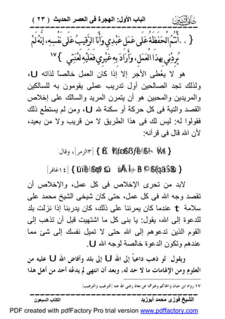 ‫اﻟﺒﺎب اﻷول: اﻟﮭﺠﺮة ﻓﻰ اﻟﻌﺼﺮ اﻟﺤﺪﯾﺚ ) ٣٢ (‬

‫‪‬‬

‫}..ﺃَﻧْﺘُﻢ‪ ‬ﺍﻟْﺤ‪‬ﻔَﻈَﺔُ ﻋ‪‬ﻠَﻰ ﻋ‪‬ﻤ‪‬ﻞِ ﻋ‪‬ﺒ‪‬ﺪ‪‬ﻱ ﻭ‪‬ﺃَﻧَﺎ ﺍﻟﺮ‪‬ﻗ‪‬ﻴﺐ‪ ‬ﻋ‪‬ﻠَﻰ ﻧَﻔْﺴﻪ‪ ،‬ﺇﻧﱠﻪ‪ ‬ﻟَﻢ‪‬‬
‫‪‬‬
‫ﻳ‪‬ﺮِﺩ‪‬ﻧ‪‬ﻲ ﺑِﻬﺬَﺍ ﺍﻟْﻌ‪‬ﻤ‪‬ﻞِ، ﻭ‪‬ﺃَﺭ‪‬ﺍﺩ‪ ‬ﺑِﻪ‪ ‬ﻏَﻴ‪‬ﺮِﻱ ﻓَﻌ‪‬ﻠَﻴ‪‬ﻪ‪ ‬ﻟَﻌ‪‬ﻨ‪‬ﺘ‪‬ﻲ {‬

‫‪‬‬

‫ھﻮ ﻻ ﯾ ُﻄﻰ اﻷﺟﺮ إﻻ إذا ﻛﺎن اﻟﻌﻤﻞ ﺧﺎﻟﺼً ﻟﺬاﺗﮫ ‪،U‬‬
‫ﺎ‬
‫ﻌ‬
‫وﻟﺬﻟﻚ ﺗﺠﺪ اﻟﺼﺎﻟﺤﯿﻦ أول ﺗﺪرﯾﺐ ﻋﻤﻠﻰ ﯾﻘﻮﻣﻮن ﺑﮫ ﻟﻠﺴﺎﻟﻜﯿﻦ‬
‫واﻟﻤﺮﯾﺪﯾﻦ واﻟﻤﺤﺒﯿﻦ ھﻮ أن ﯾﺘﻤﺮن اﻟﻤﺮﯾﺪ واﻟﺴﺎﻟﻚ ﻋﻠﻰ إﺧﻼص‬
‫اﻟﻘﺼﺪ واﻟﻨﯿﺔ ﻓﻰ ﻛﻞ ﺣﺮﻛﺔ أو ﺳﻜﻨﺔ ﷲ ‪ ،U‬وﻣﻦ ﻟﻢ ﯾﺴﺘﻄﻊ ذﻟﻚ‬
‫ﻓﻘﻮﻟﻮا ﻟﮫ: ﻟﯿﺲ ﻟﻚ ﻓﻰ ھﺬا اﻟﻄﺮﯾﻖ ﻻ ﻣﻦ ﻗﺮﯾﺐ وﻻ ﻣﻦ ﺑﻌﯿﺪ،‬
‫ﻷن اﷲ ﻗﺎل ﻓﻰ ﻗﺮآﻧﮫ:‬
‫} &‪٣] { ßÈÏ9$sƒø:$# ß`ƒÏe$!$# ¬! Ÿwr‬ﺍﻟﺰﻣﺮ[، ﻭﻗﺎﻝ:‬

‫} ‪١٤] { tûïÏe$!$# çms9 šúüÅÁÎ=÷‚ãB ©!$# (#qãã÷Š$$sù‬ﻏﺎﻓﺮ[‬

‫ﻻﺑﺪ ﻣﻦ ﺗﺤﺮى اﻹﺧﻼص ﻓﻰ ﻛﻞ ﻋﻤﻞ، واﻹﺧﻼص أن‬
‫ﺗﻘﺼﺪ وﺟﮫ اﷲ ﻓﻰ ﻛﻞ ﻋﻤﻞ، ﺣﺘﻰ ﻛﺎن ﺷﯿﺨﻰ اﻟﺸﯿﺦ ﻣﺤﻤﺪ ﻋﻠﻰ‬
‫ﺳﻼﻣﺔ ‪ t‬ﻋﻨﺪﻣﺎ ﻛﺎن ﯾﻤﺮﻧﻨﺎ ﻋﻠﻰ ذﻟﻚ، ﻛﺎن ﯾﺪرﺑﻨﺎ إذا ﻧﺰﻟﺖ ﺑﻠﺪ‬
‫ﻟﻠﺪﻋﻮة إﻟﻰ اﷲ، ﯾﻘﻮل: ﯾﺎ ﺑﻨﻰ ﻛﻞ ﻣﺎ اﺷﺘﮭﯿﺖ ﻗﺒﻞ أن ﺗﺬھﺐ إﻟﻰ‬
‫اﻟﻘﻮم اﻟﺬﯾﻦ ﺗﺪﻋﻮھﻢ إﻟﻰ اﷲ ﺣﺘﻰ ﻻ ﺗﻤﯿﻞ ﻧﻔﺴﻚ إﻟﻰ ﺷﺊ ﻣﻤﺎ‬
‫ﻋﻨﺪھﻢ وﺗﻜﻮن اﻟﺪﻋﻮة ﺧﺎﻟﺼﺔ ﻟﻮﺟﮫ اﷲ ‪.U‬‬
‫ﻭﻳﻘﻮﻝ: ﻟﻮ ﺫﻫﺐ ﺩﺍﻋﻴﺎﹰ ﺇﱃ ﺍﷲ ‪ U‬ﺇﱃ ﺑﻠﺪ ﻭﺃﻓﺎﺽ ﺍﷲ ‪ U‬ﻋﻠﻴﻪ ﻣﻦ‬
‫ﺍﻟﻌﻠﻮﻡ ﻭﻣﻦ ﺍﻹﳍﺎﻣﺎﺕ ﻣﺎ ﻻ ﺣﺪ ﻟﻪ، ﻭﺑﻌﺪ ﺃﻥ ﺍﻧﺘﻬﻰ ﱂ ﻳﺪ ‪‬ﻪ ﺃﺣﺪ ﻣﻦ ﺃﻫﻞ ﻫﺬﺍ‬
‫ﻋ‬
‫٧١ ﺭﻭﺍﻩ ﺍﺑﻦ ﺣﺒﺎﻥ ﻭﺍﳊﺎﻛﻢ ﻭﻏﲑﳘﺎ ﻋﻦ ﻣﻌﺎﺫ ﺭﺿﻰ ﺍﷲ ﻋﻨﻪ )ﺍﻟﺘﺮﻏﻴﺐ ﻭﺍﻟﺘﺮﻫﻴﺐ(.‬

‫‪‬‬
‫اﻟﺸﯿﺦ ﻓﻮزى ﻣﺤﻤﺪ أﺑﻮزﯾﺪ‬

‫اﻟﻜﺘﺎب اﻟﺴﺒﻌﻮن‬

‫‪PDF created with pdfFactory Pro trial version www.pdffactory.com‬‬

 