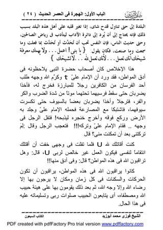 ‫اﻟﺒﺎب اﻷول: اﻟﮭﺠﺮة ﻓﻰ اﻟﻌﺼﺮ اﻟﺤﺪﯾﺚ ) ٤٢ (‬

‫‪‬‬
‫ﺍﻟﺒﻠﺪﺓ ﺇﱃ ﺣﱴ ﺗﻨﺎﻭﻝ ﻗﺪﺡ ﺷﺎﻯ، ﺇﺫﺍ ﺗﻐﲑ ﻗﻠﺒﻪ ﻋﻠﻰ ﺃﻫﻞ ﻫﺬﻩ ﺍﻟﺒﻠﺪ ﺑﺴﺒﺐ‬
‫ﺫﻟﻚ ﻓﺈﻧﻪ ﳛﺘﺎﺝ ﺇﱃ ﺃﻥ ‪‬ﺮﺩ ﺇﱃ ﺩﺍﺋﺮﺓ ﺍﻵﺩﺍﺏ ﻟﻴﺘﺄﺩﺏ ﰱ ﺭﻳﺎﺽ ﺍﻟﺼﺎﳊﲔ،‬
‫ﻳ‬
‫ﻭﺣﱴ ﺣﺪﻳﺚ ﺍﻟﻨﺎﺱ، ﻓﺈﻥ ﺍﻟﻨﻔﺲ ﲢﺐ ﺃﻥ ‪‬ﺤ‪ ‬ﺙ ﺃﻭ ‪‬ﺤ‪ ‬ﺙ ﲟﺎ ﻓﻌﻠﺖ ﻭﻣﺎ‬
‫ﺗ ﺪ‬
‫ﺗ ﺪ‬
‫ﲰﻌﺖ ﻭﻣﺎ ﺻﻨﻌﺖ، ﻓﻜﺎﻥ ﻳﻘﻮﻝ: } ﻳﺎ ﺑﻨﻰ! ﺍﻋﻤﻞ... ﻭﻻ ﻳﻬﻤﻚ ﻣﻌﺮﻓﺔ‬

‫ﺷﻴﺨﻚ ﺃﻧﻚ ﺗﻌﻤﻞ... ﻷﻧﻚ ﺗﻌﻤﻞ ‪... ‬ﻻ ﻟﺸﻴﺨﻚ {‬

‫ھﺬا اﻹﺧﻼص ﻛﺎن أﺻﺤﺎب ﺣﻀﺮة اﻟﻨﺒﻰ ﯾﻼﺣﻈﻮﻧﮫ ﻓﻰ‬
‫أدق اﻟﻤﻮاﻃﻦ، ﻓﻘﺪ ورد أن اﻹﻣﺎم ﻋﻠ ّ ‪ t‬وﻛ ﱠم اﷲ وﺟﮭﮫ ﻃﻠﺐ‬
‫ﺮ‬
‫ﻰ‬
‫أﺣﺪ اﻟﻔﺮﺳﺎن ﻣﻦ اﻟﻜﺎﻓﺮﯾﻦ رﺟ ً ﻟﻠﻤﺒﺎرزة ﻓﺨﺮج ﻟﮫ، ﻓﺄﺧﺬا‬
‫ﻼ‬
‫ﯾﻀﺮﺑﺎن ﺣﺘﻰ ﺳﻘﻂ ﻓﺮﺳﯿﮭﻤﺎ ﺗﺤﺘﮭﻤﺎ ﻣﻮﺗً ﻣﻦ ﺷﺪة اﻟﻀﺮب واﻟﻜﺮ‬
‫ﺎ‬
‫واﻟﻔﺮ، ﻓﺘﺮﺟﻼ وأﺧﺬا ﯾﻀﺮﺑﺎن ﺑﻌﻀً ﺑﺎﻟﺴﯿﻮف ﺣﺘﻰ ﺗﻜﺴﺮت‬
‫ﺎ‬
‫ﺳﯿﻮﻓﮭﻤﺎ، ﻓﺎﺷﺘﺒﻜﺎ ﻣﻊ اﻟﻤﺼﺎرﻋﺔ ﻓﺤﻤﻠﮫ اﻹﻣﺎم ﻋﻠ ّ وﺟﻠﺪ ﺑﮫ‬
‫ﻰ‬
‫اﻷرض ورﻛﻊ ﻓﻮﻗﮫ وأﺧﺮج ﺧﻨﺠﺮه ﻟﯿﺬﺑﺤﮫ ! ﻓﺘﻔﻞ اﻟﺮﺟﻞ ﻓﻰ‬
‫ﻟﻢ‬
‫وﺟﮭﮫ .. ﻓﻘﺎم اﻹﻣﺎم ﻋﻠ ّ وﺗﺮﻛﮫ!!! ﻓﺘﻌﺠﺐ اﻟﺮﺟﻞ وﻗﺎل :ِ َ‬
‫ﻰ‬
‫ﺗﺮﻛﺘﻨﻰ ﺑﻌﺪ أن ﺗﻤﻜﻨﺖ ﻣﻨﻰ؟ ﻗﺎل‬
‫ﻛﻨﺖ أﻗﺎﺗﻠﻚ ﷲ ‪ U‬ﻓﻠﻤﺎ ﺗﻔﻠﺖ ﻓﻰ وﺟﮭﻰ ﺧﻔﺖ أن أﻗﺘﻠﻚ‬
‫اﻧﺘﻘﺎﻣً ﻟﻨﻔﺴﻰ ﻓﯿﻜﻮن اﻟﻌﻤﻞ ﻏﯿﺮ ﺧﺎﻟﺺ ﻟﺮﺑﻰ ‪ ،U‬ﻗﺎل: وھﻞ‬
‫ﺎ‬
‫ﺗﺮاﻗﺒﻮن اﷲ ﻓﻰ ھﺬه اﻟﻤﻮاﻃﻦ؟ ﻗﺎل: وﻓﻰ أدق ﻣﻨﮭﺎ!!‬
‫ﻛﺎﻧﻮا ﯾﺮاﻗﺒﻮن اﷲ ﻓﻰ ھﺬه اﻟﻤﻮاﻃﻦ، ﯾﺮاﻗﺒﻮن أن ﺗﻜﻮن‬
‫اﻟﺤﺮﻛﺎت واﻟﺴﻜﻨﺎت ﻓﻰ ﻛﻞ زﻣﺎن وﻣﻜﺎن ﻻ ﯾﺮﺟﻮن ﺑﮭﺎ إﻻ‬
‫رﺿﺎء اﷲ وإﻻ وﺟﮫ اﷲ، ﺛﻢ ﺑﻌﺪ ذﻟﻚ ﯾﻘﻮﻣﻮن ﺑﮭﺎ ﻋﻠﻰ ھﯿﺌﺔ ﺣﺒﯿﺐ‬
‫اﷲ وﻣﺼﻄﻔﺎه، أى ﯾﺘﺎﺑﻌﻮن اﻟﺤﺒﯿﺐ ﺻﻠﻮات رﺑﻰ وﺗﺴﻠﯿﻤﺎﺗﮫ ﻋﻠﯿﮫ‬
‫ﻓﻰ ھﺬا اﻟﺤﺎل.‬
‫‪‬‬
‫اﻟﺸﯿﺦ ﻓﻮزى ﻣﺤﻤﺪ أﺑﻮزﯾﺪ‬

‫اﻟﻜﺘﺎب اﻟﺴﺒﻌﻮن‬

‫‪PDF created with pdfFactory Pro trial version www.pdffactory.com‬‬

 