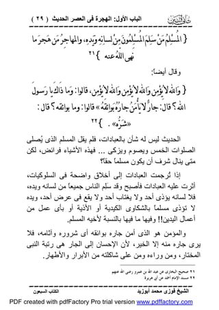 ‫اﻟﺒﺎب اﻷول: اﻟﮭﺠﺮة ﻓﻰ اﻟﻌﺼﺮ اﻟﺤﺪﯾﺚ ) ٩٢ (‬

‫‪‬‬

‫} ﺍﳌُﺴ‪‬ﻠ‪‬ﻢ‪ ‬ﻣ‪‬ﻦ‪ ‬ﺳ‪‬ﻠ‪‬ﻢ‪ ‬ﺍﳌُﺴ‪‬ﻠ‪‬ﻤ‪‬ﻮﻥ‪ ‬ﻣ‪‬ﻦ‪ ‬ﻟ‪‬ﺴﺎﻧ‪‬ﻪ‪ ‬ﻭ‪‬ﻳ‪‬ﺪﻩ‪ ،‬ﻭﺍﳌﻬﺎﺟِﺮ‪ ‬ﻣ‪‬ﻦ ﻫ‪‬ﺠﺮ‪ ‬ﻣﺎ‬
‫ﻧَﻬﻰ ﺍﻟﻠّﻪ‪ ‬ﻋﻨﻪ {‬

‫‪‬‬

‫وﻗﺎل أﯾﻀً:‬
‫ﺎ‬

‫} ﻭ‪‬ﺍ‪ ‬ﻻ ﻳ‪‬ﺆﻣ‪‬ﻦ ﻭ‪‬ﺍ‪ ‬ﻻ ﻳ‪‬ﺆﻣ‪‬ﻦ ﻭ‪‬ﺍ‪ ‬ﻻ ﻳ‪‬ﺆﻣ‪‬ﻦ، ﻗﺎﻟﻮﺍ: ﻭ‪‬ﻣﺎ ﺫَﺍﻙَ ﻳﺎ ﺭ‪‬ﺳﻮﻝَ‬
‫‪‬‬
‫‪‬‬
‫‪‬‬
‫ﺍ‪‬؟ ﻗﺎﻝَ: ﺟﺎﺭ‪ ‬ﻻ ﻳ‪‬ﺄﻣ‪‬ﻦ‪ ‬ﺟﺎﺭ‪‬ﻩ‪ ‬ﺑ‪‬ﻮﺍﺋ‪‬ﻘَﻪ‪ « ‬ﻗﺎﻟﻮﺍ: ﻭﻣﺎ ﺑﻮﺍﺋﻘﻪ؟ ﻗﺎﻝ :‬
‫ْ‬
‫»ﺷ‪‬ﺮ‪‬ﻩ«. {‬

‫‪‬‬

‫اﻟﺤﺪﯾﺚ ﻟﯿﺲ ﻟﮫ ﺷﺄن ﺑﺎﻟﻌﺒﺎدات، ﻓﻠﻢ ﯾﻘﻞ اﻟﻤﺴﻠﻢ اﻟﺬى ُﺼﻠﻰ‬
‫ﯾ‬
‫اﻟﺼﻠﻮات اﻟﺨﻤﺲ وﯾﺼﻮم وﯾﺰﻛﻰ ... ﻓﮭﺬه اﻷﺷﯿﺎء ﻓﺮاﺋﺾ، ﻟﻜﻦ‬
‫ﻣﺘﻰ ﯾﻨﺎل ﺷﺮف أن ﯾﻜﻮن ﻣﺴﻠﻤً ﺣﻘً؟‬
‫ﺎ ﺎ‬
‫إذا ُﺮﺟﻤﺖ اﻟﻌﺒﺎدات إﻟﻰ أﺧﻼق واﺿﺤﺔ ﻓﻰ اﻟﺴﻠﻮﻛﯿﺎت،‬
‫ﺗ‬
‫أﺛﺮت ﻋﻠﯿﮫ اﻟﻌﺒﺎدات ﻓﺄﺻﺒﺢ وﻗﺪ َِﻢ اﻟﻨﺎس ﺟﻤﯿﻌً ﻣﻦ ﻟﺴﺎﻧﮫ وﯾﺪه،‬
‫ﺎ‬
‫ﺳﻠ‬
‫ﻓﻼ ﻟﺴﺎﻧﮫ ﯾﺆذى أﺣﺪ وﻻ ﯾﻐﺘﺎب أﺣﺪ وﻻ ﯾﻘﻊ ﻓﻰ ﻋﺮض أﺣﺪ، وﯾﺪه‬
‫ﻻ ﺗﺆذى ﻣﺴﻠﻤً ﺑﺎﻟﺸﻜﺎوى اﻟﻜﯿﺪﯾﺔ أو اﻷذﯾﺔ أو ﺑﺄى ﻋﻤﻞ ﻣﻦ‬
‫ﺎ‬
‫أﻋﻤﺎل اﻟﯿﺪﯾﻦ!! وﻓﯿﮭﺎ ﻣﺎ ﻓﯿﮭﺎ ﺑﺎﻟﻨﺴﺒﺔ ﻷﺧﯿﮫ اﻟﻤﺴﻠﻢ.‬
‫واﻟﻤﺆﻣﻦ ھﻮ اﻟﺬى أﻣﻦ ﺟﺎره ﺑﻮاﺋﻘﮫ أى ﺷﺮوره وآﺛﺎﻣﮫ، ﻓﻼ‬
‫ﯾﺮى ﺟﺎره ﻣﻨﮫ إﻻ اﻟﺨﯿﺮ، ﻷن اﻹﺣﺴﺎن إﻟﻰ اﻟﺠﺎر ھﻰ رﺗﺒﺔ اﻟﻨﺒﻰ‬
‫اﻟﻤﺨﺘﺎر، وﻣﻦ وراءه وﻣﻦ ﻋﻠﻰ ﺷﺎﻛﻠﺘﮫ ﻣﻦ اﻷﺑﺮار واﻷﻃﮭﺎر.‬
‫١٢ ﺻﺤﻴﺢ ﺍﻟﺒﺨﺎﺭﻯ ﻋﻦ ﻋﺒﺪ ﺍﷲ ﺑﻦ ﻋﻤﺮﻭ ﺭﺿﻰ ﺍﷲ ﻋﻨﻬﻢ.‬
‫٢٢ ﻣﺴﻨﺪ ﺍﻹﻣﺎﻡ ﺃﲪﺪ ﻋﻦ ﺃﰉ ﻫﺮﻳﺮﺓ.‬

‫‪‬‬
‫اﻟﺸﯿﺦ ﻓﻮزى ﻣﺤﻤﺪ أﺑﻮزﯾﺪ‬

‫اﻟﻜﺘﺎب اﻟﺴﺒﻌﻮن‬

‫‪PDF created with pdfFactory Pro trial version www.pdffactory.com‬‬

 