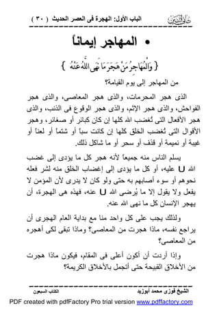 ‫اﻟﺒﺎب اﻷول: اﻟﮭﺠﺮة ﻓﻰ اﻟﻌﺼﺮ اﻟﺤﺪﯾﺚ ) ٠٣ (‬

‫‪‬‬

‫ﺎ‬
‫• اﻟﻤﮭﺎﺟﺮ إﯾﻤﺎﻧً‬
‫} ﻭ‪‬ﺍﻟْﻤ‪‬ﻬ‪‬ﺎﺟِﺮ‪ ‬ﻣ‪‬ﻦ‪ ‬ﻫ‪‬ﺠ‪‬ﺮ‪ ‬ﻣ‪‬ﺎ ﻧَﻬ‪‬ﻰ ﺍﻟﻠﱠﻪ‪ ‬ﻋ‪‬ﻨ‪‬ﻪ‪{ ‬‬
‫ﻣﻦ اﻟﻤﮭﺎﺟﺮ إﻟﻰ ﯾﻮم اﻟﻘﯿﺎﻣﺔ؟‬
‫اﻟﺬى ھﺠﺮ اﻟﻤﺤﺮﻣﺎت، واﻟﺬى ھﺠﺮ اﻟﻤﻌﺎﺻﻰ، واﻟﺬى ھﺠﺮ‬
‫اﻟﻔﻮاﺣﺶ، واﻟﺬى ھﺠﺮ اﻹﺛﻢ، واﻟﺬى ھﺠﺮ اﻟﻮﻗﻮع ﻓﻰ اﻟﺬﻧﺐ، واﻟﺬى‬
‫ھﺠﺮ اﻷﻓﻌﺎل اﻟﺘﻰ ُﻐﻀﺐ اﷲ ﻛﻠﮭﺎ إن ﻛﺎن ﻛﺒﺎﺋﺮ أو ﺻﻐﺎﺋﺮ، وھﺠﺮ‬
‫ﺗ‬
‫اﻷﻗﻮال اﻟﺘﻰ ُﻐﻀﺐ اﻟﺨﻠﻖ ﻛﻠﮭﺎ إن ﻛﺎﻧﺖ ﺳﺒً أو ﺷﺘﻤً أو ﻟﻌﻨً أو‬
‫ﺎ‬
‫ﺎ‬
‫ﺎ‬
‫ﺗ‬
‫ﻏﯿﺒﺔ أو ﻧﻤﯿﻤﺔ أو ﻗﺬف أو ﺳﺤﺮ أو ﻣﺎ ﺷﺎﻛﻞ ذﻟﻚ.‬
‫ﯾﺴﻠﻢ اﻟﻨﺎس ﻣﻨﮫ ﺟﻤﯿﻌً ﻷﻧﮫ ھﺠﺮ ﻛﻞ ﻣﺎ ﯾﺆدى إﻟﻰ ﻏﻀﺐ‬
‫ﺎ‬
‫اﷲ ‪ U‬ﻋﻠﯿﮫ، أو ﻛﻞ ﻣﺎ ﯾﺆدى إﻟﻰ إﻏﻀﺎب اﻟﺨﻠﻖ ﻣﻨﮫ ﻟﺸﺮ ﻓﻌﻠﮫ‬
‫ﻧﺤﻮھﻢ أو ﺳﻮء أﺻﺎﺑﮭﻢ ﺑﮫ ﺣﺘﻰ وﻟﻮ ﻛﺎن ﻻ ﯾﺪرى ﻷن اﻟﻤﺆﻣﻦ ﻻ‬
‫ﯾﻔﻌﻞ وﻻ ﯾﻘﻮل إﻻ ﻣﺎ ُﺮﺿﻰ اﷲ ‪ U‬ﻋﻨﮫ، ﻓﮭﺬه ھﻰ اﻟﮭﺠﺮة، أن‬
‫ﯾ‬
‫ﯾﮭﺠﺮ اﻹﻧﺴﺎن ﻛﻞ ﻣﺎ ﻧﮭﻰ اﷲ ﻋﻨﮫ.‬
‫وﻟﺬﻟﻚ ﯾﺠﺐ ﻋﻠﻰ ﻛﻞ واﺣﺪ ﻣﻨﺎ ﻣﻊ ﺑﺪاﯾﺔ اﻟﻌﺎم اﻟﮭﺠﺮى أن‬
‫ﯾﺮاﺟﻊ ﻧﻔﺴﮫ، ﻣﺎذا ھﺠﺮت ﻣﻦ اﻟﻤﻌﺎﺻﻰ؟ وﻣﺎذا ﺗﺒﻘﻰ ﻟﻜﻰ أھﺠﺮه‬
‫ﻣﻦ اﻟﻤﻌﺎﺻﻰ؟‬
‫وإذا أردت أن أﻛﻮن أﻋﻠﻰ ﻓﻰ اﻟﻤﻘﺎم، ﻓﯿﻜﻮن ﻣﺎذا ھﺠﺮت‬
‫ﻣﻦ اﻷﺧﻼق اﻟﻘﺒﯿﺤﺔ ﺣﺘﻰ أﺗﺠﻤﻞ ﺑﺎﻷﺧﻼق اﻟﻜﺮﯾﻤﺔ؟‬
‫‪‬‬
‫اﻟﺸﯿﺦ ﻓﻮزى ﻣﺤﻤﺪ أﺑﻮزﯾﺪ‬

‫اﻟﻜﺘﺎب اﻟﺴﺒﻌﻮن‬

‫‪PDF created with pdfFactory Pro trial version www.pdffactory.com‬‬

 