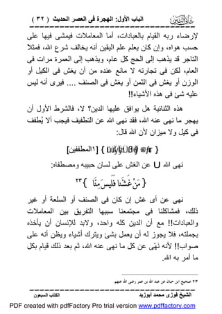 ‫اﻟﺒﺎب اﻷول: اﻟﮭﺠﺮة ﻓﻰ اﻟﻌﺼﺮ اﻟﺤﺪﯾﺚ ) ٢٣ (‬

‫‪‬‬
‫ﻹرﺿﺎء رﺑﮫ اﻟﻘﯿﺎم ﺑﺎﻟﻌﺒﺎدات، أﻣﺎ اﻟﻤﻌﺎﻣﻼت ﻓﯿﻤﺸﻰ ﻓﯿﮭﺎ ﻋﻠﻰ‬
‫ﻼ‬
‫ﺣﺴﺐ ھﻮاه، وإن ﻛﺎن ﯾﻌﻠﻢ ﻋﻠﻢ اﻟﯿﻘﯿﻦ أﻧﮫ ﯾﺨﺎﻟﻒ ﺷﺮع اﷲ، ﻓﻤﺜ ً‬
‫اﻟﺘﺎﺟﺮ ﻗﺪ ﯾﺬھﺐ إﻟﻰ اﻟﺤﺞ ﻛﻞ ﻋﺎم، وﯾﺬھﺐ إﻟﻰ اﻟﻌﻤﺮة ﻣﺮات ﻓﻰ‬
‫اﻟﻌﺎم، ﻟﻜﻦ ﻓﻰ ﺗﺠﺎرﺗﮫ ﻻ ﻣﺎﻧﻊ ﻋﻨﺪه ﻣﻦ أن ﯾﻐﺶ ﻓﻰ اﻟﻜﯿﻞ أو‬
‫اﻟﻮزن أو ﯾﻐﺶ ﻓﻰ اﻟﺜﻤﻦ أو ﯾﻐﺶ ﻓﻰ اﻟﺼﻨﻒ .... ﻓﯿﺮى أﻧﮫ ﻟﯿﺲ‬
‫ﻋﻠﯿﮫ ﺷﺊ ﻓﻰ ھﺬه اﻷﺷﯿﺎء!!‬
‫ھﺬه اﻟﺜﻨﺎﺋﯿﺔ ھﻞ ﯾﻮاﻓﻖ ﻋﻠﯿﮭﺎ اﻟﺪﯾﻦ؟ ﻻ، ﻓﺎﻟﺸﺮط اﻷول أن‬
‫ﯾﮭﺠﺮ ﻣﺎ ﻧﮭﻰ ﻋﻨﮫ اﷲ، ﻓﻘﺪ ﻧﮭﻰ اﷲ ﻋﻦ اﻟﺘﻄﻔﯿﻒ ﻓﯿﺠﺐ أﻻ ُﻄﻔﻒ‬
‫ﯾ‬
‫ﻓﻰ ﻛﯿﻞ وﻻ ﻣﯿﺰان ﻷن اﷲ ﻗﺎل:‬
‫} ‪١] { tûüÏÿÏeÿsÜßJù=Ïj9 ×@÷ƒur‬اﻟﻤﻄﻔﻔﯿﻦ[‬

‫ﻧﮭﻰ اﷲ ‪ U‬ﻋﻦ اﻟﻐﺶ ﻋﻠﻰ ﻟﺴﺎن ﺣﺒﯿﺒﮫ وﻣﺼﻄﻔﺎه:‬

‫} ﻣ‪‬ﻦ‪ ‬ﻏَﺸ‪‬ﻨﺎ ﻓَﻠَﻴﺲ‪ ‬ﻣ‪‬ﻨ‪‬ﺎ {‬

‫‪‬‬

‫ﻧﮭﻰ ﻋﻦ أى ﻏﺶ إن ﻛﺎن ﻓﻰ اﻟﺼﻨﻒ أو اﻟﺴﻠﻌﺔ أو ﻏﯿﺮ‬
‫ذﻟﻚ، ﻓﻤﺸﺎﻛﻠﻨﺎ ﻓﻰ ﻣﺠﺘﻤﻌﻨﺎ ﺳﺒﺒﮭﺎ اﻟﺘﻔﺮﯾﻖ ﺑﯿﻦ اﻟﻤﻌﺎﻣﻼت‬
‫واﻟﻌﺒﺎدات!! ﻣﻊ أن اﻟﺪﯾﻦ ﻛﻠﮫ واﺣﺪ، وﻻﺑﺪ ﻟﻺﻧﺴﺎن أن ﯾﺄﺧﺬه‬
‫ﺑﺠﻤﻠﺘﮫ، ﻓﻼ ﯾﺠﻮز ﻟﮫ أن ﯾﻌﻤﻞ ﺑﺸﺊ وﯾﺘﺮك أﺷﯿﺎء وﯾﻈﻦ أﻧﮫ ﻋﻠﻰ‬
‫ﺻﻮاب!! ﻷﻧﮫ َﮭْﻰ ﻋﻦ ﻛﻞ ﻣﺎ ﻧﮭﻰ ﻋﻨﮫ اﷲ، ﺛﻢ ﺑﻌﺪ ذﻟﻚ ﻗﯿﺎم ﺑﻜﻞ‬
‫ﻧ‬
‫ﻣﺎ أﻣﺮ ﺑﮫ اﷲ.‬
‫٣٢ ﺻﺤﻴﺢ ﺍﺑﻦ ﺣﺒﺎﻥ ﻋﻦ ﻋﺒﺪ ﺍﷲ ﺑﻦ ﻋﻤﺮ ﺭﺿﻰ ﺍﷲ ﻋﻨﻬﻢ.‬

‫‪‬‬
‫اﻟﺸﯿﺦ ﻓﻮزى ﻣﺤﻤﺪ أﺑﻮزﯾﺪ‬

‫اﻟﻜﺘﺎب اﻟﺴﺒﻌﻮن‬

‫‪PDF created with pdfFactory Pro trial version www.pdffactory.com‬‬

 