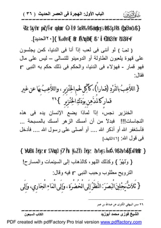 ‫اﻟﺒﺎب اﻷول: اﻟﮭﺠﺮة ﻓﻰ اﻟﻌﺼﺮ اﻟﺤﺪﯾﺚ ) ٦٣ (‬

‫‪‬‬
‫} #$‪7•äz$xÿs?ur ×puZƒÎ—ur ×qølm;ur Ò=Ïès9 $u‹÷R‘‰9$# äo4qu‹ysø9$# $yJ¯Rr& (#þqßJn=ôã‬‬
‫/‪٢٠]{ Ï‰»s9÷rF{$#ur ÉAºuqøBF{$# ’Îû Ö•èO%s3s?ur öNä3oY÷•t‬اﻟﺤﺪﯾﺪ[.‬

‫} ﻟَﻌِﺐٌ { ﻟﻮ أﻧﻨﻰ ﻓﻰ ﻟﻌﺐ إذً أﻧﺎ ﻓﻰ اﻟﺪﻧﯿﺎ، ﻛﻤﻦ ﯾﺠﻠﺴﻮن‬
‫ا‬
‫ﻋﻠﻰ ﻗﮭﻮة ﯾﻠﻌﺒﻮن اﻟﻄﺎوﻟﺔ أو اﻟﺪوﻣﯿﻨﻮ ﻟﻠﺘﺴﺎﻟﻰ – ﻟﯿﺲ ﻋﻠﻰ ﻣﺎل‬
‫ﻓﮭﻮ ﻗﻤﺎر - ﻓﮭﺆﻻء ﻓﻰ اﻟﺪﻧﯿﺎ، واﻟﺤﻜﻢ ﻓﻰ ذﻟﻚ ﺣﻜﻢ ﺑﮫ اﻟﻨﺒﻰ ‪r‬‬
‫ﻓﻘﺎل:‬

‫} ﺍﻟﻼ‪‬ﻋ‪‬ﺐ‪ ‬ﺑﺎﻟﻨ‪‬ﺮ‪‬ﺩ‪) ‬ﻗﻤﺎﺭﺍً(، ﻛﺂﻛ‪‬ﻞِ ﳊﻢِ ﺍﳋ‪‬ﻨ‪‬ﺰِﻳﺮِ ، ﻭﺍﻟﻼ‪‬ﻋ‪‬ﺐ‪ ‬ﺑِﻬ‪‬ﺎ ﻋﻦ ﻏﲑ‪‬‬
‫ﻗﻤﺎﺭٍ ﻛﺎﳌﺪ‪‬ﻫ‪‬ﻦِ ﺑِﻮ‪‬ﺩ‪‬ﻙ‪ ‬ﺍﳋ‪‬ﻨ‪‬ﺰِﻳﺮِ {‬
‫ُ‬

‫‪‬‬

‫اﻟﺨﻨﺰﯾﺮ ﻧﺠﺲ، إذً ﻟﻤﺎذا ﯾﻀﻊ اﻹﻧﺴﺎن ﯾﺪه ﻓﻰ ھﺬه‬
‫ا‬
‫اﻟﻨﺠﺎﺳﺎت!!! ﻓﺒﺪ ً ﻣﻦ أن أﻣﺴﻚ اﻟﺰھﺮ أﻣﺴﻚ ﺑﺎﻟﻤﺴﺒﺤﺔ ...‬
‫ﻻ‬
‫ﻓﺄﺳﺘﻐﻔﺮ اﷲ أو أذﻛﺮ اﷲ .... أو أﺻﻠﻰ ﻋﻠﻰ رﺳﻮل اﷲ .... ﻓﺄدﺧﻞ‬
‫ﻓﻰ ﻗﻮل اﷲ: ]٦٤اﻟﻜﮭﻒ[‬
‫} ‪{ WxtBr& îŽö•yzur $/#uqrO y7În/u‘ y‰ZÏã îŽö•yz àM»ysÎ=»¢Á9$# àM»uŠÉ)»t7ø9$#ur‬‬
‫} ََﮭْ ٌ { وﻛﺬﻟﻚ اﻟﻠﮭﻮ، ﻛﺎﻟﺬھﺎب إﻟﻰ اﻟﺴﯿﻨﻤﺎت واﻟﻤﺴﺎرح!‬
‫وﻟ ﻮ‬
‫اﻟﺘﺮوﯾﺢ ﻣﻄﻠﻮب وﺣﺒﺐ اﻟﻨﺒﻰ ‪ r‬ﻓﯿﮫ وﻗﺎل:‬

‫} َﺛﻼ‪‬ﺙ‪ ‬ﻳ‪‬ﺠ‪‬ﻠ‪‬ﲔ‪ ‬ﺍﻟْﺒ‪‬ﺼ‪‬ﺮ‪ :‬ﺍﻟﻨ‪‬ﻈَﺮ‪ ‬ﺇِﻟَﻰ ﺍﻟْﺨُﻀْﺮ‪‬ﺓ‪ ، ‬ﻭ‪‬ﺇِﻟَﻰ ﺍﻟْﻤ‪‬ﺎﺀ‪ ‬ﺍﻟْﺠ‪‬ﺎﺭِﻱ، ﻭ‪‬ﺇِﻟَﻰ‬
‫٦٢ ﺳﻨﻦ ﺍﻟﺒﻴﻬﻘﻲ ﺍﻟﻜﱪﻯ ﻋﻦ ﻋﺒﺪﺍﷲ ﺑﻦ ﻋﻤﺮ.‬

‫‪‬‬
‫اﻟﺸﯿﺦ ﻓﻮزى ﻣﺤﻤﺪ أﺑﻮزﯾﺪ‬

‫اﻟﻜﺘﺎب اﻟﺴﺒﻌﻮن‬

‫‪PDF created with pdfFactory Pro trial version www.pdffactory.com‬‬

 