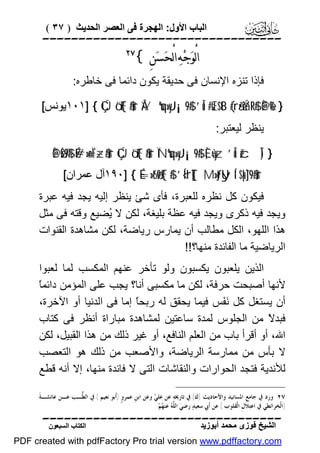 ‫اﻟﺒﺎب اﻷول: اﻟﮭﺠﺮة ﻓﻰ اﻟﻌﺼﺮ اﻟﺤﺪﯾﺚ ) ٧٣ (‬

‫‪‬‬

‫ﺍﻟْﻮ‪‬ﺟ‪‬ﻪ‪ ‬ﺍﻟْﺤ‪‬ﺴﻦِ {‬
‫‪‬‬

‫‪‬‬

‫ﻓﺈذا ﺗﻨﺰه اﻹﻧﺴﺎن ﻓﻰ ﺣﺪﯾﻘﺔ ﯾﻜﻮن داﺋﻤﺎ ﻓﻰ ﺧﺎﻃﺮه:‬
‫} %‪١٠١] { ÇÚö‘F{$#ur ÅVºuq»yJ¡¡9$# ’Îû #sŒ$tB (#rã•ÝàR$# È@è‬ﯾﻮﻧﺲ[‬
‫ﯾﻨﻈﺮ ﻟﯿﻌﺘﺒﺮ:‬

‫} )‪È@øŠ©9$# É#»n=ÏF÷z$#ur ÇÚö‘F{$#ur ÏNºuq»yJ¡¡9$# È,ù=yz ’Îû žcÎ‬‬
‫‪١٩٠] { É=»t6ø9F{$# ’Í<'rT[{ ;M»tƒUy Í‘$pk¨]9$#ur‬آل ﻋﻤﺮان[‬

‫ﻓﯿﻜﻮن ﻛﻞ ﻧﻈﺮه ﻟﻠﻌﺒﺮة، ﻓﺄى ﺷﺊ ﯾﻨﻈﺮ إﻟﯿﮫ ﯾﺠﺪ ﻓﯿﮫ ﻋﺒﺮة‬
‫وﯾﺠﺪ ﻓﯿﮫ ذﻛﺮى وﯾﺠﺪ ﻓﯿﮫ ﻋﻈﺔ ﺑﻠﯿﻐﺔ، ﻟﻜﻦ ﻻ ُﻀﯿﻊ وﻗﺘﮫ ﻓﻰ ﻣﺜﻞ‬
‫ﯾ‬
‫ھﺬا اﻟﻠﮭﻮ، اﻟﻜﻞ ﻣﻄﺎﻟﺐ أن ﯾﻤﺎرس رﯾﺎﺿﺔ، ﻟﻜﻦ ﻣﺸﺎھﺪة اﻟﻘﻨﻮات‬
‫اﻟﺮﯾﺎﺿﯿﺔ ﻣﺎ اﻟﻔﺎﺋﺪة ﻣﻨﮭﺎ؟!!‬
‫اﻟﺬﯾﻦ ﯾﻠﻌﺒﻮن ﯾﻜﺴﺒﻮن وﻟﻮ ﺗﺄﺧﺮ ﻋﻨﮭﻢ اﻟﻤﻜﺴﺐ ﻟﻤﺎ ﻟﻌﺒﻮا‬
‫ﺎ‬
‫ﻷﻧﮭﺎ أﺻﺒﺤﺖ ﺣﺮﻓﺔ، ﻟﻜﻦ ﻣﺎ ﻣﻜﺴﺒﻰ أﻧﺎ؟ ﯾﺠﺐ ﻋﻠﻰ اﻟﻤﺆﻣﻦ داﺋﻤً‬
‫أن ﯾﺴﺘﻐﻞ ﻛﻞ َ َﺲ ﻓﯿﻤﺎ ﯾﺤﻘﻖ ﻟﮫ رﺑﺤً إﻣﺎ ﻓﻰ اﻟﺪﻧﯿﺎ أو اﻵﺧﺮة،‬
‫ﺎ‬
‫ﻧﻔ‬
‫ﻓﺒﺪ ً ﻣﻦ اﻟﺠﻠﻮس ﻟﻤﺪة ﺳﺎﻋﺘﯿﻦ ﻟﻤﺸﺎھﺪة ﻣﺒﺎراة أﻧﻈﺮ ﻓﻰ ﻛﺘﺎب‬
‫ﻻ‬
‫اﷲ، أو أﻗﺮأ ﺑﺎب ﻣﻦ اﻟﻌﻠﻢ اﻟﻨﺎﻓﻊ، أو ﻏﯿﺮ ذﻟﻚ ﻣﻦ ھﺬا اﻟﻘﺒﯿﻞ، ﻟﻜﻦ‬
‫ﻻ ﺑﺄس ﻣﻦ ﻣﻤﺎرﺳﺔ اﻟﺮﯾﺎﺿﺔ، واﻷﺻﻌﺐ ﻣﻦ ذﻟﻚ ھﻮ اﻟﺘﻌﺼﺐ‬
‫ﻟﻸﻧﺪﯾﺔ ﻓﺘﺠﺪ اﻟﺤﻮارات واﻟﻨﻘﺎﺷﺎت اﻟﺘﻰ ﻻ ﻓﺎﺋﺪة ﻣﻨﮭﺎ، إﻻ أﻧﮫ ﻗﻄﻊ‬
‫٧٢ ﻭﺭﺩ ﰲ ﺟﺎﻣﻊ ﺍﳌﺴﺎﻧﻴﺪ ﻭﺍﻷﺣﺎﺩﻳﺚ )ﻙ( ﰲ ﺗﺎﺭﳜﻪ‪ ‬ﻋﻦ ﻋﻠ ‪ ‬ﻭﻋﻦ ﺍﺑﻦﹺ ﻋﻤﺮﻭﹴ )ﺃﹶﺑﻮ ﻧﻌﻴﻢ ( ﰲ ﺍﻟ ﱡـﺐ ﻋـﻦ ﻋﺎﺋﺸـﺔﹶ‬
‫ﻄ‬
‫ﻲ‬
‫)ﺍﻟﹾﺨﺮﺍﺋﻄﻲ ﰲ ﺍﻋﺘ‪‬ﻼﹶﻝﹺ ﺍﻟﹾﻘﻠﻮﺏ ( ﻋﻦ ﺃﹶﰊ ﺳﻌﻴﺪ‪ ‬ﺭﺿﻲ‪ ‬ﺍﻟ ﱠ ‪ ‬ﻋﻨ ‪‬ﻢ‪‬‬
‫ﻠﻪ ﻬ‬

‫‪‬‬
‫اﻟﺸﯿﺦ ﻓﻮزى ﻣﺤﻤﺪ أﺑﻮزﯾﺪ‬

‫اﻟﻜﺘﺎب اﻟﺴﺒﻌﻮن‬

‫‪PDF created with pdfFactory Pro trial version www.pdffactory.com‬‬

 