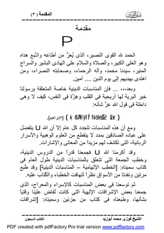 ‫اﻟﻤﻘﺪﻣﺔ ) ٣(‬

‫‪‬‬

‫ﻣﻘﺪﻣﺔ‬

‫‪P‬‬
‫اﻟﺤﻤﺪ ﷲ اﻟﻘﻮى اﻟﻨﺼﯿﺮ، اﻟﺬى ُﻌ ﱡ ﻣﻦ أﻃﺎﻋﮫ واﺗﱠﺒﻊ ھﺪاه‬
‫ـ‬
‫ﯾﺰ‬
‫وھﻮ اﻟﻌﻠﻰ اﻟﻜﺒﯿﺮ، واﻟﺼﻼة واﻟﺴﻼم ﻋﻠﻰ اﻟﮭﺎدى اﻟﺒﺸﯿﺮ واﻟﺴﺮاج‬
‫اﻟﻤﻨﯿﺮ، ﺳﯿﺪﻧﺎ ﻣﺤﻤﺪ، وآﻟﮫ اﻟﺮﺣﻤﺎء، وﺻﺤﺎﺑﺘﮫ اﻟﻨﺼﺮاء، وﻣﻦ‬
‫اھﺘﺪى ﺑﮭﺪﯾﮭﻢ إﻟﻰ ﯾﻮم اﻟﺪﯾﻦ .... آﻣﯿﻦ.‬
‫وﺑﻌﺪ،،، ... ﻓﺈن اﻟﻤﻨﺎﺳﺒﺎت اﻟﺪﯾﻨﯿﺔ ﺧﺎﺻﺔ اﻟﻤﺘﻌﻠﻘﺔ ﺑﺮﺳﻮﻟﻨﺎ‬
‫ﺧﯿﺮ اﻟﺒﺮﯾﺔ ﻟﮭﺎ أرﯾﺤﯿﺔ ﻓﻰ اﻟﻘﻠﺐ و ِ ﱠة ﻓﻰ اﻟﻨﻔﺲ، ﻛﯿﻒ ﻻ وھﻰ‬
‫ھﺰ‬
‫داﺧﻠﺔ ﻓﻰ ﻗﻮل اﷲ ﻋ ﱠ ﺷﺄﻧﮫ:‬
‫ﺰ‬
‫} ‪٥] { «!$# ÄN9-ƒr'Î/ Nèdö•Åe2sŒur‬إﺑﺮاھﯿﻢ[.‬

‫وﻣﻊ أن ھﺬه اﻟﻤﻨﺎﺳﺒﺎت ﺗﺘﺠﺪد ﻛﻞ ﻋﺎم إﻻ أن اﷲ ‪ U‬ﯾﺘﻔﻀﻞ‬
‫ﻋﻠﻰ ﻋﺒﺎده اﻟﺼﺎدﻗﯿﻦ ﺑﻤﺪد ﻻ ﯾﻨﻘﻄﻊ ﻣﻦ اﻟﻌﻠﻮم اﻟﻮھﺒﯿﺔ واﻷﺳﺮار‬
‫اﻟﺮﺑﺎﻧﯿﺔ، اﻟﺘﻰ ﺗﻜﺸﻒ ﻟﮭﻢ ﻣﺰﯾﺪً ﻣﻦ اﻟﻤﻌﺎﻧﻰ واﻹﺷﺎرات.‬
‫ا‬
‫وﻗﺪ أﻛﺮﻣﻨﺎ اﷲ ‪ U‬ﻓﺠﻤﻌﻨﺎ ﻗﺪرً ﻣﻦ اﻟﺪروس اﻟﺪﯾﻨﯿﺔ،‬
‫ا‬
‫وﺧﻄﺐ اﻟﺠﻤﻌﺔ اﻟﺘﻰ ﺗﺘﻌﻠﻖ ﺑﺎﻟﻤﻨﺎﺳﺒﺎت اﻟﺪﯾﻨﯿﺔ ﻃﻮل اﻟﻌﺎم ﻓﻰ‬
‫ﻛﺘﺎب ﺳﻤﯿﻨﺎه: ]اﻟﺨﻄﺐ اﻹﻟﮭﺎﻣﯿﺔ – اﻟﻤﻨﺎﺳﺒﺎت اﻟﺪﯾﻨﯿﺔ[ وﻗﺪ ُﺒﻊ‬
‫ﻃ‬
‫ﻣﺮﺗﯿﻦ وﻧﻔﺪﺗﺎ ﻣﻦ اﻷﺳﻮاق ﻧﻈﺮً ﻟﺘﮭﺎﻓﺖ اﻟﺨﻄﺒﺎء واﻟ ُﺘﺎب ﻋﻠﯿﮫ.‬
‫ﻜ‬
‫ا‬
‫ﺛﻢ ﺗﻮﺳﻌﻨﺎ ﻓﻰ ﺑﻌﺾ اﻟﻤﻨﺎﺳﺒﺎت ﻛﺎﻹﺳﺮاء واﻟﻤﻌﺮاج، اﻟﺬى‬
‫ﺎ‬
‫ﺟﻤﻌﻨﺎ ﺑﻌﺾ اﻹﺷﺮاﻗﺎت اﻹﻟﮭﯿﺔ اﻟﺘﻰ ﻛﺎﻧﺖ ُﻔﺎض ﻋﻠﯿﻨﺎ وﻗﺘﯿً‬
‫ﺗ‬
‫ﺑﺸﺄﻧﮭﺎ، وﻃﺒﻌﻨﺎه ﻓﻰ ﻛﺘﺎب ﻣﻦ ﺟﺰﺋﯿﻦ وﺳﻤﯿﻨﺎه: ]إﺷﺮاﻗﺎت‬
‫‪‬‬
‫اﻟﺸﯿﺦ ﻓﻮزى ﻣﺤﻤﺪ أﺑﻮزﯾﺪ‬

‫اﻟﻜﺘﺎب اﻟﺴﺒﻌﻮن‬

‫‪PDF created with pdfFactory Pro trial version www.pdffactory.com‬‬

 