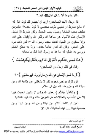 ‫اﻟﺒﺎب اﻷول: اﻟﮭﺠﺮة ﻓﻰ اﻟﻌﺼﺮ اﻟﺤﺪﯾﺚ ) ٩٣ (‬

‫‪‬‬
‫وﻟﻜﻦ ﺑﺸﺮط أﻻ ﯾﺸﻐﻞ اﻟﺒﺎل!!!، ﻛﯿﻒ؟‬
‫ﻗﺎل رﺟﻞ ﻷﺣﺪ اﻟﺼﺎﻟﺤﯿﻦ: أرﯾﺪ أن ُﺣﻀﺮ ﻟﻚ ﺛﻮﺑً، ﻗﺎل ﻟﮫ:‬
‫ﺎ‬
‫أ‬
‫ﻻ ﻣﺎﻧﻊ ﺑﺸﺮط أن ﺗﺄﺗﯿﻨﻰ ﺑﺜﻮب ﯾﺨﺪﻣﻨﻰ ﻻ ﺛﻮﺑً أﺧﺪﻣﮫ!! ﻓﺎﻟﻤﺆﻣﻦ‬
‫ﺎ‬
‫ﻧﻈﯿﻒ ﯾﺤﺐ اﻟﻨﻈﺎﻓﺔ وﺟﻤﯿﻞ ﯾﺤﺐ اﻟﺠﻤﺎل وﻟﻜﻦ ﺑﺸﺮط أﻻ ﺗﺸﻐﻞ‬
‫اﻹﻧﺴﺎن ھﺬه اﻷﺷﯿﺎء ﻋﻦ ﻃﺎﻋﺔ اﷲ وذﻛﺮ اﷲ واﻹﻗﺒﺎل ﻋﻠﻰ اﷲ،‬
‫وإﻻ ﺳﺘﻜﻮن ﻣﻦ اﻟﺤﯿﺎة اﻟﺪﻧﯿﺎ، ﺳﯿﺪﻧﺎ رﺳﻮل اﷲ ‪ r‬ﻛﺎن ذات ﻣﺮة‬
‫ﻋﻠﻰ اﻟﻤﻨﺒﺮ، وﻛﺎن ﻗﺪ ﻟﺒﺲ ﺧﺎﺗﻤً ﺟﺪﯾﺪً، وإذا ﺑﮫ ﯾﺨﻠﻊ اﻟﺨﺎﺗﻢ‬
‫ا‬
‫ﺎ‬
‫وﯾﺮﻣﻰ ﺑﮫ، ﻓﻘﺎﻟﻮا ﻟﮫ: ﻣﺎ ھﺬا ﯾﺎ رﺳﻮل اﷲ؟ ﻗﺎل ﻣﺎ ﻣﻌﻨﺎه:‬

‫} ﻫﺬﺍ ﺷﻐﻠﻨﻰ ﻋﻨﻜﻢ ﻣﺮﺓ ﺃﻧﻈﺮ ﺇﱃ ﺍﳋﺎﰎ ﻭﻣﺮﺓ ﺃﻧﻈﺮ ﺇﻟﻴﻜﻢ ﻓﺨﻠﻌﺘﻪ {‬
‫وﻗﺎل ﻓﻰ ذﻟﻚ رﺟﻞ ﻣﻦ اﻟﺼﺎﻟﺤﯿﻦ:‬

‫} ﻛﻞ ﻣﺎ ﺷﻐﻞ ﺍﻹﻧﺴﺎﻥ ﻋﻦ ﺍ‪ ‬ﻣﻦ ﻣﺎﻝ ﺃﻭ ﻭﻟﺪ ﻓﻬﻮ ﻣﺸﺌﻮﻡ {٠٣‬
‫أﻗﻮم ﻟﻠﻮﻟﺪ ﺑﻮاﺟﺒﻰ ﻧﺤﻮه، ﻟﻜﻦ ﻻ ﯾﺸﻐﻠﻨﻰ ﻋﻦ ﻃﺎﻋﺔ اﷲ وﻋﻦ‬
‫ﻋﺒﺎدة اﷲ وﻋﻦ رﺿﺎ اﷲ ﺟﻞ ﻓﻰ ﻋﻼه.‬
‫} َ َ َﺎ ُ ٌ َﯿْ َ ُﻢْ { ﺑﻌﺾ اﻟﻤﺠﺎﻟﺲ ﻻ ﯾﻜﻮن اﻟﺤﺪﯾﺚ ﻓﯿﮭﺎ‬
‫وﺗﻔ ﺧﺮ ﺑ ﻨﻜ‬
‫إﻻ ﻋﻦ اﻷﻧﺴﺎب واﻟﻌﺎﺋﻼت، ھﻞ اﻟﻤﺆﻣﻦ ﻋﻨﺪه وﻗﺖ ﻟﮭﺬا اﻟﻜﻼم؟‬
‫ﻧﺤﻦ ﻟﻮ ﺗﻜﻠﻤﻨﺎ ﻧﺘﻜﻠﻢ ﻋﻦ دﯾﻨﻨﺎ وﻋﻦ اﷲ وﻋﻦ ﻧﺒﯿﻨﺎ وﻋﻦ‬
‫ﺻﺤﺎﺑﺔ ﻧﺒﯿﻨﺎ .... ﻓﮭﺬه أﺣﺎدﯾﺜﻨﺎ، ﻗﺎل ‪:r‬‬
‫٠٣ ﺟﺎﻣﻊ ﺍﻟﻌﻠﻮﻡ ﻭﺍﳊﻜﻢ.‬

‫‪‬‬
‫اﻟﺸﯿﺦ ﻓﻮزى ﻣﺤﻤﺪ أﺑﻮزﯾﺪ‬

‫اﻟﻜﺘﺎب اﻟﺴﺒﻌﻮن‬

‫‪PDF created with pdfFactory Pro trial version www.pdffactory.com‬‬

 