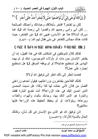 ‫اﻟﺒﺎب اﻷول: اﻟﮭﺠﺮة ﻓﻰ اﻟﻌﺼﺮ اﻟﺤﺪﯾﺚ ) ٠٤ (‬

‫‪‬‬

‫} ﺇﻥ‪ ‬ﺍﻟﻠﱠﻪ‪ ‬ﺃَﻭ‪‬ﺣ‪‬ﻰ ﺇﻟَﻲ‪ ‬ﺃَﻥ‪ ‬ﺗَﻮ‪‬ﺍﺿَﻌ‪‬ﻮﺍ ﺣ‪‬ﺘﱠﻰ ﻻَ ﻳ‪‬ﻔْﺨَﺮ‪ ‬ﺃَﺣ‪‬ﺪ‪ ‬ﻋ‪‬ﻠَﻰ ﺃَﺣ‪‬ﺪ‪{ ‬‬

‫‪‬‬

‫ﻟﻜﻦ ِ َ ﺗﻔﺘﺨﺮ؟ اﻓﺘﺨﺮ ﺑﺄﺧﻼﻗﻚ وﻋﺒﺎداﺗﻚ وأﻋﻤﺎﻟﻚ اﻟﺼﺎﻟﺤﺔ‬
‫ﺑﻢ‬
‫... ﻟﻜﻦ أﺑﻰ وأﻣﻰ رﺣﻤﮭﻢ اﷲ وأﻓﻀﻮا إﻟﻰ رﺣﻤﺔ اﷲ ‪ ،U‬ﻓﻤﺎ‬
‫دورك أﻧﺖ؟!! ھﺬا ھﻮ اﻷﺳﺎس، ﻓﻨﮭﻰ اﷲ ‪ U‬ﻋﻦ اﻟﺘﻔﺎﺧﺮ، ﺣﯿﺚ‬
‫ﻛﺎﻧﺖ ھﻨﺎك ﻣﺠﺎﻟﺲ ﻟﻠﺘﻔﺎﺧﺮ ﻓﻰ ِ َﻰ ﻓﻘﺎل ﻟﮭﻢ اﷲ: ]٠٠٢اﻟﺒﻘﺮة[‬
‫ﻣﻨ‬
‫} ‪{ #•ò2ÏŒ £‰x©r& ÷rr& öNà2uä!$t/#uä ö/ä.Ì•ø.É‹x. ©!$# (#rã•à2øŒ$$sù‬‬

‫ﻛﺬﻟﻚ ﻛﻼم اﻟﻤﻮﻇﻔﯿﻦ ﻓﻰ اﻟﻤﻜﺎﺗﺐ ﻛﻠﮫ ﻓﻰ ھﺬا اﻟﻘﺒﯿﻞ، إﻣﺎ أن‬
‫ﯾﻔﺘﺨﺮ اﻹﻧﺴﺎن ﺑﻤﻦ ﻣﺎت أو ﺑﺄوﻻده اﻟﻤﻮﺟﻮدﯾﻦ، اﺑﻨﻚ ﻟﻮ ﻟﻢ ﯾﮭﺪه‬
‫اﻟﮭﺎدى ھﻞ ﺗﺴﺘﻄﯿﻊ ھﺪاﯾﺘﮫ؟ ! ﻟﻮ ﻟﻢ ﯾﻮﻓﻘﮫ اﻟﻤﻮﻓﻖ ‪ U‬ھﻞ ﺗﺴﺘﻄﯿﻊ‬
‫إﺟﺒﺎره ﻋﻠﻰ ﻋﻤﻞ؟!‬
‫ﻓﻌﻨﺪﻣﺎ ﺗﻨﻈﺮ إﻟﻰ ذﻟﻚ اﻧﻈﺮ إﻟﻰ ﺗﻮﻓﯿﻖ اﷲ أو ً!!‬
‫ﻻ‬
‫ﻛﺬﻟﻚ اﻟﻔﻼﺣﯿﻦ ﯾﺘﻔﺎﺧﺮون ﺑﺰراﻋﺎﺗﮭﻢ، ﻓﯿﻘﻮل أﺣﺪھﻢ زراﻋﺘﻰ‬
‫أﻓﻀﻞ ﻣﻦ ﻓﻼن ﻷﻧﻰ ﻋﻤﻠﺖ ﻟﮭﺎ ﻛﺬا وﻛﺬا، ھﻞ ﻧﺴﯿﺖ اﻟﻤﺤﺴﻦ‬
‫اﻟﺬى أﺣﺴﻦ إﻟﯿﻚ ﻓﻰ ھﺬه اﻟﺰراﻋﺔ؟ ! أﻧﺖ ﺗﻀﻊ اﻟﺒﺬرة ﻓﻘﻂ،‬
‫واﻟﺒﺬرة ھﻮ اﻟﺬى أﺗﺎك ﺑﮭﺎ، وﺟﺎءك ﺑﺎﻟﻤﺎء واﻟﮭﻮاء واﻟﻐﺬاء،‬
‫وﯾﺮﻋﺎھﺎ وﯾﺘﻮﻻھﺎ، ﻟﻮ ﻟﻢ ﯾﺤﻔﻆ اﻟﺤﻔﯿﻆ ھﺬه اﻟﺰراﻋﺔ ﻓﺈﻧﮭﺎ‬
‫ﺳﺘﻨﺘﮭﻰ!!‬
‫إذن ﺗﻮﻓﯿﻖ اﷲ ھﻮ اﻟﺬى ﻣﻊ اﻹﻧﺴﺎن ﻓﻰ ﻛﻞ ﺷﺄن، وﻛﺬﻟﻚ‬
‫اﻟﺤﺎل ﺑﺎﻟﻨﺴﺒﺔ ﻟﻸوﻻد: ]٦٥اﻟﻘﺼﺺ[‬
‫١٣ ﺭﻭﺍﻩ ﻣﺴﻠﻢ ﰲ ﺍﻟﺼﺤﻴﺢ ﻋﻦ ﺃﰊ ﻋﻤﺎﺭ.‬

‫‪‬‬
‫اﻟﺸﯿﺦ ﻓﻮزى ﻣﺤﻤﺪ أﺑﻮزﯾﺪ‬

‫اﻟﻜﺘﺎب اﻟﺴﺒﻌﻮن‬

‫‪PDF created with pdfFactory Pro trial version www.pdffactory.com‬‬

 