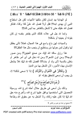 ‫اﻟﺒﺎب اﻷول: اﻟﮭﺠﺮة ﻓﻰ اﻟﻌﺼﺮ اﻟﺤﺪﯾﺚ ) ١٤ (‬

‫‪‬‬
‫} )‪{ âä!$t±o„ `tB “Ï‰öku‰ ©!$# £`Å3»s9ur |Mö6t7ômr& ô`tB “Ï‰öksE Ÿw y7¨RÎ‬‬

‫ﻟﻮ اﻟﮭﺪاﯾﺔ ﺑﯿﺪ إﻧﺴﺎن ﻟﻜﺎن ﻣﻠﻜﮭﺎ اﻷﻧﺒﯿﺎء، ﻟﻜﻦ ھﻞ اﺳﺘﻄﺎع‬
‫اﻟﻨﺒﻰ أن ﯾﮭﺪى اﺑﻨﮫ؟ ! ﻓﻘﻞ أو ً ﻓﻀﻞ اﷲ ﻋﻠ ﱠ ﻛﺬا وﻛﺬا، ﻓﺘﺬﻛﺮ‬
‫ﻰ‬
‫ﻻ‬
‫ﻓﻀﻞ اﷲ ﻋﻠﯿﻚ ﺣﺘﻰ ﻻ ُﺸﻐﻞ ﺑﺎﻟﺘﻔﺎﺧﺮ ﺑﻤﺎ ﻟﯿﺲ ﻟﻚ!!!‬
‫ﺗ‬

‫وإﻧﻤﺎ ﷲ ﺟﻞ ﻓﻰ ﻋﻼه، ﻛﺬﻟﻚ اﻟﺬى ﯾﻔﺘﺨﺮ ﺑﻨﻔﺴﮫ إن ﻛﺎن‬
‫ﺑﻘﻮﺗﮫ أو ﺑﻌﯿﻨﯿﮫ أو ﺑﺸﻜﻠﮫ!‬
‫واﻟﺴﯿﺪات ﻟﮭﻦ ﺑﺎع واﺳﻊ ﻓﻰ ھﺬا اﻟﻤﺠﺎل، ﻓﻤﺜ ً ﺗﺄﺗﻰ ﺑﻄﻔﻞ‬
‫ﻼ‬
‫ﻟﮭﺎ وﺗﻘﻮل ﻟﻤﻦ ﺣﻮﻟﮭﺎ َﻦ ﯾﺴﺘﻄﯿﻊ أن ﯾﻨﺠﺐ ﻣﺜﻞ ھﺬا اﻟﻄﻔﻞ؟!!‬
‫ﻣ‬
‫ھﺬا رزق ﺳﺎﻗﮫ اﷲ ‪ ،U‬ﻣﻦ ﺻﻨﻊ اﻟﻌﯿﻨﯿﻦ؟ ! وﻣﻦ ﺻﻮر‬
‫اﻟﻮﺟﮫ؟ ! وﻣﻦ ﻟﻮن اﻟﺸﻌﺮ؟ ! وﻣﻦ ﻟﮫ دﺧﻞ ﻓﻰ أى أﻣﺮ ﻇﺎھﺮ أو‬
‫ﺑﺎﻃﻦ ﺑﺎﻟﻨﺴﺒﺔ ﻷى وﻟﺪ أو ﺑﻨﺖ؟!! اﻟﻔﻀﻞ ﻛﻠﮫ ﷲ ‪ ،U‬ﻓﻼ ﯾﻨﺸﻐﻞ‬
‫اﻹﻧﺴﺎن ﺑﮭﺬه اﻷﻣﻮر، ﻷن اﻟﺸﻐﻞ ﺑﮭﺎ ﻣﻦ اﻟﺪﻧﯿﺎ.‬
‫} َ َ َﺎ ُ ٌ ِﻲ اﻟَْﻣْ َا ِ َاﻟَْوَْﺎ ِ { إذً ﻻ ﻧﺴﻌﻰ ﻟﺬﻟﻚ؟ ﻻ،‬
‫ا‬
‫وﺗﻜ ﺛﺮ ﻓ ﺄ ﻮ ل و ﺄ ﻟ د‬
‫ﺑﻞ ﯾﺠﺐ أن ﻧﺴﻌﻰ ﻟﻨﺘﺤﻘﻖ ﺑﻘﻮﻟﮫ ‪:r‬‬

‫} ﻧ‪‬ﻌ‪‬ﻢ‪ ‬ﺍﳌَﺎﻝُ ﺍﻟﺼ‪‬ﺎﻟ‪‬ﺢ‪ ‬ﻣ‪‬ﻊ‪ ‬ﺍﻟﺮ‪‬ﺟ‪‬ﻞِ ﺍﻟﺼ‪‬ﺎﻟ‪‬ﺢِ {‬

‫‪‬‬

‫وذﻟﻚ ﺑﺄن أﺳﻌﻰ ﻓﻰ ﻃﺮﯾﻖ ﺣﻼل أﺣﻠﮫ ﺷﺮع اﷲ، ووﺳﯿﻠﺔ‬
‫اﻟﺘﺤﺼﯿﻞ اﻟﺘﻰ أﺳﺘﺨﺪﻣﮭﺎ ﯾﻮاﻓﻖ ﻋﻠﯿﮭﺎ ﺷﺮع اﷲ، وُﺧﺮج ﻣﻨﮫ ﺣﻖ‬
‫أ‬
‫اﷲ ‪ U‬إذا ﻛﺎن ﻋﻠﯿﮫ زﻛﺎة، وﻻ أﻧﺸﻐﻞ ﺑﮫ ﻋﻦ ﺣﻘﻮق اﷲ وﻃﺎﻋﺔ‬
‫٢٣ ﺻﺤﻴﺢ ﺍﺑﻦ ﺣﺒﺎﻥ ﻋﻦ ﻋﻤﺮﻭ ﺑﻦ ﺍﻟﻌﺎﺹ ‪. t‬‬

‫‪‬‬
‫اﻟﺸﯿﺦ ﻓﻮزى ﻣﺤﻤﺪ أﺑﻮزﯾﺪ‬

‫اﻟﻜﺘﺎب اﻟﺴﺒﻌﻮن‬

‫‪PDF created with pdfFactory Pro trial version www.pdffactory.com‬‬

 