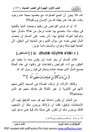 ‫اﻟﺒﺎب اﻷول: اﻟﮭﺠﺮة ﻓﻰ اﻟﻌﺼﺮ اﻟﺤﺪﯾﺚ ) ٢٤ (‬

‫‪‬‬
‫اﷲ، ﻓﻼ ﯾﺠﻮز أن أﺟﻤﻊ اﻟﺼﻠﻮات ﻣﻊ ﺑﻌﻀﮭﺎ ﺑﺤﺠﺔ ﻋﺪم وﺟﻮد‬
‫وﻗﺖ، ھﻞ ھﺬا ﻋﺬر ﯾﻘﺒﻠﮫ اﷲ ﻣﻦ اﻹﻧﺴﺎن ﯾﻮم ﻟﻘﯿﺎه؟!!‬
‫ﻻ، ﻟﻮ ﻟﻢ ﺗﺆدى اﻟﻔﺮاﺋﺾ ﻓﻰ وﻗﺘﮭﺎ وﺟﻤﻌﺖ اﻟﺪﻧﯿﺎ ﺑﺄﻛﻤﻠﮭﺎ‬
‫ﻓﻰ ﯾﺪﯾﻚ، ﻣﺎذا ﺳﺘﺼﻨﻊ ﺑﮭﺎ ﻋﻨﺪﻣﺎ ﺗﺮﺣﻞ ﻣﻦ ھﻨﺎ؟ ! ﺳُﺴﺄل ﻋﻨﮭﺎ‬
‫ﺘ‬
‫وﺗﺘﺮﻛﮭﺎ ﻟﻐﯿﺮك ﻟﯿﺘﻤﺘﻊ ﺑﮭﺎ، إذن ﯾﺠﺐ ﻋﻠﻰ اﻟﻤﺴﻠﻢ أن ُﺤﺼﻞ‬
‫ﯾ‬
‫اﻟﻤﺎل ﻟﯿﻐﻨﻰ ﻧﻔﺴﮫ ﻋﻦ ﺳﺆال اﻟﻠﺌﯿﻢ وﻋﻦ اﻟﺤﺎﺟﺔ إﻟﻰ اﻟﺨﻠﻖ، ﻷن‬
‫اﻟﺤﺎﺟﺔ ﻓﯿﮭﺎ ﻣﺬﻟﺔ وھﻮان، واﻟﻤﺴﻠﻢ داﺋﻤً ﻋﺰﯾﺰ:‬
‫ﺎ‬
‫} ‪٨] { šúüÏZÏB÷sßJù=Ï9ur ¾Ï&Î!qß™t•Ï9ur äo¨“Ïèø9$# ¬!ur‬اﻟﻤﻨﺎﻓﻘﻮن[‬

‫ﻓﻼﺑﺪ ﻟﻠﻤﺴﻠﻢ أن ﯾﻌﺰ ﻧﻔﺴﮫ ﺑﺄن ﯾﻜﻮن ﻣﻌﮫ ﻣﺎ ﯾﻐﻨﯿﮫ ﻋﻦ‬
‫اﻟﺨﻠﻖ، ﻣﻊ أداء اﻟﻔﺮاﺋﺾ واﻟﻄﺎﻋﺎت ﻓﻰ وﻗﺘﮭﺎ، ﻓﻰ ھﺬه اﻟﺤﺎﻟﺔ‬
‫ﯾﺼﺒﺢ اﻟﻤﺎل اﻟﺬى ﺟﻤﻌﮫ ﻋﺒﺎدة وﯾﺪﺧﻞ ﻓﻰ ﻗﻮل رﺳﻮل اﷲ ‪:r‬‬

‫} ﻣ‪‬ﻦ‪ ‬ﺑ‪‬ـﺎﺕ‪ ‬ﻛﺎﻻ‪ ‬ﻣ‪‬ﻦ‪ ‬ﻋ‪‬ﻤ‪‬ﻠ‪‬ﻪ‪ ‬ﺑ‪‬ـﺎﺕ‪ ‬ﻣ‪‬ﻐْﻔُﻮﺭﺍً ﻟَﻪ‪{ ‬‬

‫‪‬‬

‫وﻛﺬﻟﻚ اﻷوﻻد، ﻟﻮ ﺗﺮﻛﺖ اﻟﺼﻼة ﻓﻰ اﻟﻤﺴﺠﺪ ﻷﺑﻘﻰ ﻣﻌﮭﻢ‬
‫ﻷﻧﮭﻢ ﻓﻰ اﻟﺜﺎﻧﻮﯾﺔ أو ﻏﯿﺮ ذﻟﻚ!! ھﻞ ﺑﻘﺎءك ﻣﻌﮭﻢ ھﻮ اﻟﺬى‬
‫ﺳﯿﻨﺠﺤﮭﻢ؟!!‬
‫ﻣﻦ اﻟﺠﺎﺋﺰ أن ﯾﻜﻮن دﻋﺎءك ﻟﮭﻢ ھﻮ ﺳﺒﺐ اﻟﺘﻮﻓﯿﻖ ﻟﮭﻢ، ﻷن‬
‫اﻹﻣﺘﺤﺎﻧﺎت ﺗﻮﻓﯿﻖ، ﻓﻜﻤﺎ أن أوﻻدك ﯾﺮﯾﺪون ﻣﻨﻚ أن ﺗﺘﺎﺑﻌﮭﻢ،‬
‫ﻛﺬﻟﻚ ﯾﺮﯾﺪون ﻣﻨﻚ أن ﺗﻜﻮن ﻋﻠﻰ ﺻﻠﺔ ﺑﺎﷲ ‪ U‬ﺣﺘﻰ ﺗﺪﻋﻮ ﻟﮭﻢ،‬
‫٣٣ ﺍﺑﻦ ﻋﺴﺎﻛﺮ ، ﻋﻦ ﺍﳌﻘﺪﺍﻡ ﺑﻦ ﻣﻌﺪﻳﻜﺮﺏ ﺭﺿﻲ‪ ‬ﺍﻟ ﱠ ‪ ‬ﻋﻨ ‪) ‬ﺯ(.‬
‫ﻠﻪ ﻪ‬

‫‪‬‬
‫اﻟﺸﯿﺦ ﻓﻮزى ﻣﺤﻤﺪ أﺑﻮزﯾﺪ‬

‫اﻟﻜﺘﺎب اﻟﺴﺒﻌﻮن‬

‫‪PDF created with pdfFactory Pro trial version www.pdffactory.com‬‬

 