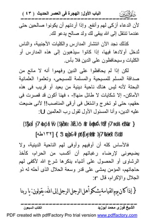 ‫اﻟﺒﺎب اﻷول: اﻟﮭﺠﺮة ﻓﻰ اﻟﻌﺼﺮ اﻟﺤﺪﯾﺚ ) ٣٤ (‬

‫‪‬‬
‫ﻷن اﻟﺪﻋﺎء أزﻛﻰ ﻟﮭﻢ وأﻧﻔﻊ. وإذا أردﺗﮭﻢ أن ﯾﻜﻮﻧﻮا ﺻﺎﻟﺤﯿﻦ ﺣﺘﻰ‬
‫ﻋﻨﺪﻣﺎ ﺗﻨﺘﻘﻞ إﻟﻰ اﷲ ﯾﺒﻘﻰ ﻟﻚ وﻟﺪ ﺻﺎﻟﺢ ﯾﺪﻋﻮ ﻟﻚ.‬
‫ﻛﺬﻟﻚ ﻧﺠﺪ اﻵن اﻧﺘﺸﺎر اﻟﻤﺪارس واﻟﻜﻠﯿﺎت اﻷﺟﻨﺒﯿﺔ، واﻟﻨﺎس‬
‫ُﺪﺧﻞ أوﻻدھﺎ ﻓﯿﮭﺎ، إذا ﻛﺎﻧﻮا ﺳﯿﺬھﺒﻮن إﻟﻰ ھﺬه اﻟﻤﺪارس أو‬
‫ﺗ‬
‫اﻟﻜﻠﯿﺎت وﺳﯿﺤﺎﻓﻈﻮن ﻋﻠﻰ اﻟﺪﯾﻦ ﻓﻼ ﺑﺄس.‬
‫ﻟﻜﻦ إذا ﻟﻢ ﯾﺤﺎﻓﻈﻮا ﻋﻠﻰ اﻟﺪﯾﻦ وﻓﮭﻤﻮا أﻧﮫ ﻻ ﻣﺎﻧﻊ ﻣﻦ‬
‫ﺻﺪاﻗﺔ اﻟﻤﺴﻠﻢ ﻟﻠﻤﺴﯿﺤﯿﺔ واﻟﻤﺴﻠﻤﺔ ﻟﻠﻤﺴﯿﺤﻰ، وﺗﻌﻠﻤﻮا اﻟﻌﻠﻤﺎﻧﯿﺔ‬
‫اﻟﺒﺤﺘﺔ ﻷﻧﮫ ﻟﯿﺲ ھﻨﺎك ﻧﺎﺣﯿﺔ دﯾﻨﯿﺔ ﻣﻦ ﺑﻌﯿﺪ أو ﻗﺮﯾﺐ ﻓﻰ ھﺬه‬
‫اﻷﻣﺎﻛﻦ- إﻻ ﺷﻜﺎﯾﺎت ﻻ ﻃﺎﺋﻞ ﻣﻨﮭﺎ!- ، ﻓﮭﻨﺎ أﻛﻮن ﻗﺪ ﻗﺼﺮت ﻓﻰ‬
‫ﺣﻘﮭﻢ، ﺣﺘﻰ ﻟﻮ ﺗﺨﺮج واﺷﺘﻐﻞ ﻓﻰ أرﻗﻰ اﻟﻤﻨﺎﺻﺐ!! ﻷﻧﻰ ﺿﯿﻌﺖ‬
‫ﻋﻠﯿﮫ اﻟﺪﯾﻦ، وأﻧﺎ اﻟﻤﺴﺌﻮل اﻷول ﻟﻘﻮل رب اﻟﻌﺎﻟﻤﯿﻦ ‪:U‬‬
‫} ‪( $]%ø—Í‘ y7è=t«ó¡nS Ÿw ( $pköŽn=tæ ÷ŽÉ9sÜô¹$#ur Ío4qn=¢Á9$$Î/ y7n=÷dr& ö•ãBù&ur‬‬
‫‪١٣٢] { 3“uqø)-G=Ï9 èpt6É)»yèø9$#ur 3 y7è%ã—ö•tR ß`øtªU‬ﻃﮫ[‬

‫ﻓﺎﻷﺳﺎس ﻛﻠﮫ أن أوﻓﯿﮭﻢ وأوﻓﻰ ﻟﮭﻢ اﻟﻨﺎﺣﯿﺔ اﻟﺪﯾﻨﯿﺔ، وﻻ‬
‫ﯾﻀﯿﻌﻮﻧﻰ ﻹرﺿﺎء رﻏﺒﺎﺗﮭﻢ أن أﻛﺴﺐ ﻣﻦ اﻟﺤﺮام، ﻛﺄﺧﺬ‬
‫اﻟﺮﺷﺎوى أو اﻟﺤﺼﻮل ﻋﻠﻰ أﺷﯿﺎء ﯾﻨﻜﺮھﺎ ﺷﺮع اﷲ ﻷﻛﻔﻰ ﻟﮭﻢ‬
‫ﺣﺎﺟﺎﺗﮭﻢ، اﻟﻤﺆﻣﻦ ﯾﻤﺸﻰ ﻋﻠﻰ ﻗﺪر وﺳﻌﺔ اﻟﺤﻼل اﻟﺬى أﺣﻠﮫ ﻟﮫ ذو‬
‫اﻟﺠﻼل واﻹﻛﺮام، ﻗﺎل ‪:r‬‬

‫} ﺇﺫﺍ ﻛﺎﻥ ﻳﻮﻡ ﺍﻟﻘﻴﺎﻣﺔ ﻳﺸﻜﻮ ﺃﻫﻞ ﺍﻟﺮﺟﻞ ﺍﻟﺮﺟﻞ ﺇﱃ ﺍ‪ ،‬ﻳﻘﻮﻟﻮﻥ: ﻳﺎ ﺭﺑﻨﺎ‬
‫‪‬‬
‫اﻟﺸﯿﺦ ﻓﻮزى ﻣﺤﻤﺪ أﺑﻮزﯾﺪ‬

‫اﻟﻜﺘﺎب اﻟﺴﺒﻌﻮن‬

‫‪PDF created with pdfFactory Pro trial version www.pdffactory.com‬‬

 