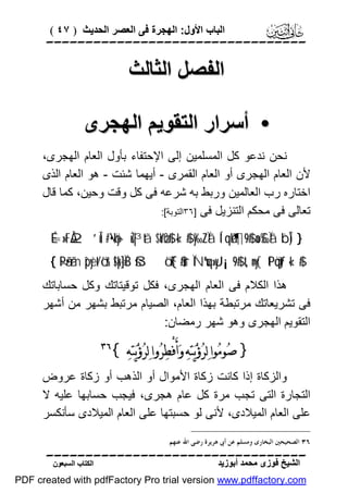 ‫اﻟﺒﺎب اﻷول: اﻟﮭﺠﺮة ﻓﻰ اﻟﻌﺼﺮ اﻟﺤﺪﯾﺚ ) ٧٤ (‬

‫‪‬‬

‫اﻟﻔﺼﻞ اﻟﺜﺎﻟﺚ‬
‫• أﺳﺮار اﻟﺘﻘﻮﯾﻢ اﻟﮭﺠﺮى‬
‫ﻧﺤﻦ ﻧﺪﻋﻮ ﻛﻞ اﻟﻤﺴﻠﻤﯿﻦ إﻟﻰ اﻹﺣﺘﻔﺎء ﺑﺄول اﻟﻌﺎم اﻟﮭﺠﺮى،‬
‫ﻷن اﻟﻌﺎم اﻟﮭﺠﺮى أو اﻟﻌﺎم اﻟﻘﻤﺮى - أﯾﮭﻤﺎ ﺷﺌﺖ - ھﻮ اﻟﻌﺎم اﻟﺬى‬
‫اﺧﺘﺎره رب اﻟﻌﺎﻟﻤﯿﻦ ورﺑﻂ ﺑﮫ ﺷﺮﻋﮫ ﻓﻰ ﻛﻞ وﻗﺖ وﺣﯿﻦ، ﻛﻤﺎ ﻗﺎل‬
‫ﺗﻌﺎﻟﻰ ﻓﻰ ﻣﺤﻜﻢ اﻟﺘﻨﺰﯾﻞ ﻓﻰ ]٦٣اﻟﺘﻮﺑﺔ[:‬
‫} )‪É=»tFÅ2 ’Îû #•öky- uŽ|³tã $oYøO$# «!$# y‰ZÏã Í‘qåk’¶9$# no£‰Ïã ¨bÎ‬‬

‫#$!« ‪{ ×Pã•ãm îpyèt/ö‘r& !$pk÷]ÏB šßö‘F{$#ur ÏNºuq»yJ¡¡9$# t,n=y{ tPöqtƒ‬‬

‫ھﺬا اﻟﻜﻼم ﻓﻰ اﻟﻌﺎم اﻟﮭﺠﺮى، ﻓﻜﻞ ﺗﻮﻗﯿﺘﺎﺗﻚ وﻛﻞ ﺣﺴﺎﺑﺎﺗﻚ‬
‫ﻓﻰ ﺗﺸﺮﯾﻌﺎﺗﻚ ﻣﺮﺗﺒﻄﺔ ﺑﮭﺬا اﻟﻌﺎم، اﻟﺼﯿﺎم ﻣﺮﺗﺒﻂ ﺑﺸﮭﺮ ﻣﻦ أﺷﮭﺮ‬
‫اﻟﺘﻘﻮﯾﻢ اﻟﮭﺠﺮى وھﻮ ﺷﮭﺮ رﻣﻀﺎن:‬

‫} ﺻ‪‬ﻮﻣ‪‬ﻮﺍ ﻟ‪‬ﺮ‪‬ﺅ‪‬ﻳ‪‬ﺘ‪‬ﻪ‪ ‬ﻭ‪‬ﺃَﻓْﻄ‪‬ﺮ‪‬ﻭﺍ ﻟ‪‬ﺮ‪‬ﺅ‪‬ﻳ‪‬ﺘ‪‬ﻪ‪{ ‬‬

‫‪‬‬

‫واﻟﺰﻛﺎة إذا ﻛﺎﻧﺖ زﻛﺎة اﻷﻣﻮال أو اﻟﺬھﺐ أو زﻛﺎة ﻋﺮوض‬
‫اﻟﺘﺠﺎرة اﻟﺘﻰ ﺗﺠﺐ ﻣﺮة ﻛﻞ ﻋﺎم ھﺠﺮى، ﻓﯿﺠﺐ ﺣﺴﺎﺑﮭﺎ ﻋﻠﯿﮫ ﻻ‬
‫ﻋﻠﻰ اﻟﻌﺎم اﻟﻤﯿﻼدى، ﻷﻧﻰ ﻟﻮ ﺣﺴﺒﺘﮭﺎ ﻋﻠﻰ اﻟﻌﺎم اﻟﻤﯿﻼدى ﺳﺄﻧﻜﺴﺮ‬
‫٦٣ ﺍﻟﺼﺤﻴﺤﲔ ﺍﻟﺒﺨﺎﺭﻯ ﻭﻣﺴﻠﻢ ﻋﻦ ﺃﰉ ﻫﺮﻳﺮﺓ ﺭﺿﻰ ﺍﷲ ﻋﻨﻬﻢ.‬

‫‪‬‬
‫اﻟﺸﯿﺦ ﻓﻮزى ﻣﺤﻤﺪ أﺑﻮزﯾﺪ‬

‫اﻟﻜﺘﺎب اﻟﺴﺒﻌﻮن‬

‫‪PDF created with pdfFactory Pro trial version www.pdffactory.com‬‬

 