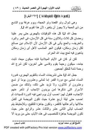 ‫اﻟﺒﺎب اﻷول: اﻟﮭﺠﺮة ﻓﻰ اﻟﻌﺼﺮ اﻟﺤﺪﯾﺚ ) ٩٤ (‬

‫‪‬‬
‫} #$:‪١٩٧] { ×M»tBqè=÷è¨B Ö•ßgô©r& •kptø‬اﻟﺒﻘﺮة[‬

‫وھﻰ ﺷﻮال وذو اﻟﻘﻌﺪة وذو اﻟﺤﺠﺔ، وﯾﻮم ﻋﺮﻓﺔ ﯾﻮم اﻟﺘﺎﺳﻊ‬
‫ﻣﻦ ذى اﻟﺤﺠﺔ وﻻ ﯾﺠﻮز أن ﯾﺘﻐﯿﺮ، ﻷن ھﺬا ﺗﻘﻮﯾﻢ اﷲ ‪.U‬‬
‫ﺟﻌﻞ اﷲ ‪ U‬ﻛﻞ ھﺬه اﻟﺘﻮﻗﯿﺘﺎت ﺑﺎﻟﮭﺠﺮى ﺣﺘﻰ ﯾﻤﺮ ﻋﻠﯿﻨﺎ‬
‫رﻣﻀﺎن ﻛﻞ ﺛﻼث وﺛﻼﺛﻮن ﺳﻨﺔ ﻓﻰ ﻛﻞ اﻷزﻣﺎن، ﻓﻰ اﻟﺤﺮ واﻟﺒﺮد‬
‫واﻟﺨﺮﯾﻒ، واﻟﺤﺞ ﯾﺄﺗﻰ ﻓﻰ ﻛﻞ اﻷزﻣﺎن ﻷن اﻹﺳﻼم دﯾﻦ ﺻﺎﻟﺢ‬
‫ﻟﻜﻞ زﻣﺎن وﻣﻜﺎن، ﻓﯿﻜﻮن اﻟﺠﻮ اﻟﻤﻨﺎﺳﺐ ﻷھﻞ أى زﻣﺎن وﻣﻜﺎن‬
‫ﯾﺬھﺒﻮن ﻓﯿﮫ ﻟﺤﺞ ﺑﯿﺖ اﷲ اﻟﺤﺮام.‬
‫ﻟﻜﻦ ﻟﻮ ﻛﺎن ﻓﻰ اﻷﯾﺎم اﻟﻤﯿﻼدﯾﺔ ﻓﺈﻧﮫ ﺳﯿﻜﻮن ﻣﯿﻌﺎد ﺛﺎﺑﺖ‬
‫ﺟﺎﻣﺪ، ﺳﯿﻜﻮن رﺣﯿﻤً ﺑﻘﻮم وﻗﺎﺳﻰ ﻋﻠﻰ آﺧﺮﯾﻦ، ﻟﻜﻦ ﺷﺮع اﷲ‬
‫ﺎ‬
‫رﺣﻤﺔ ﺗﺎﻣﺔ ﻟﻠﺨﻠﻖ أﺟﻤﻌﯿﻦ.‬
‫ﺟﻌﻞ اﷲ ‪ U‬ﺣﺘﻰ ﺗﺸﺮﯾﻌﺎت اﻟﻨﺴﺎء ﺑﺎﻟﺘﻘﻮﯾﻢ اﻟﮭﺠﺮى، ﻓﺪورة‬
‫اﻟﻨﺴﺎء ﺗﻤﺸﻰ ﻣﻊ دورة اﻟﻘﻤﺮ إﻣﺎ ﺛﻤﺎﻧﻰ وﻋﺸﺮون ﯾﻮﻣً أو ﺗﺴﻊ‬
‫ﺎ‬
‫وﻋﺸﺮون أو ﺛﻼﺛﻮن، وﻻ ﺗﺰﯾﺪ ﻋﻠﻰ ذﻟﻚ، وﻟﺬﻟﻚ ﻣﻦ ﺿﻤﻦ‬
‫اﻷﺳﺮار اﻟﺘﻰ ﻧﺬﻛﺮھﺎ ﻟﻤﻦ ﯾﺮﯾﺪون اﻹﻧﺠﺎب أو ﺗﺄﺧﺮ ﻋﻨﮭﻢ‬
‫اﻹﻧﺠﺎب، ﻓﻨﻘﻮل ﻟﮭﻢ: اﺣﺴﺐ أول ﯾﻮم ﺗﺠﺊ ﻓﯿﮫ اﻟﺪورة ﻟﻠﺴﯿﺪات ﺛﻢ‬
‫اﺣﺴﺐ ﺣﺘﻰ ﻟﯿﻠﺔ أرﺑﻊ ﻋﺸﺮة ﺣﯿﺚ ﺗﻜﻮن اﻟﺒﻮﯾﻀﺔ ﻓﻰ أﻛﻤﻞ‬
‫ﺣﺎﻻﺗﮭﺎ وأﺗﻢ ھﺎﻟﺘﮭﺎ ﻛﺎﻟﻘﻤﺮ، وﺗﻜﻮن ﺟﺎھﺰة ﻟﻠﺘﻠﻘﯿﺢ، وﻟﻺﺣﺘﯿﺎط ﯾﺘﻢ‬
‫اﻟﺤﺴﺎب ﻟﯿﺎﻟﻰ اﻟﺜﺎﻧﻰ ﻋﺸﺮ واﻟﺜﺎﻟﺚ ﻋﺸﺮ واﻟﺮاﺑﻊ ﻋﺸﺮ ﺣﯿﺚ‬
‫ﺗﻜﻮن اﻟﺒﻮﯾﻀﺔ ﺟﺎھﺰة ﻟﻠﺘﺨﺼﯿﺐ ﻓﻰ ھﺬه اﻷﯾﺎم، ﺣﺘﻰ ﻣﻦ ﯾﺮﯾﺪ أﻻ‬

‫‪‬‬
‫اﻟﺸﯿﺦ ﻓﻮزى ﻣﺤﻤﺪ أﺑﻮزﯾﺪ‬

‫اﻟﻜﺘﺎب اﻟﺴﺒﻌﻮن‬

‫‪PDF created with pdfFactory Pro trial version www.pdffactory.com‬‬

 