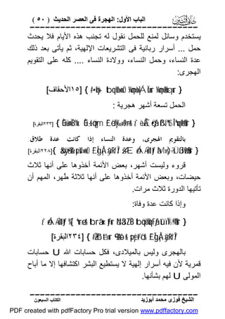 ‫اﻟﺒﺎب اﻷول: اﻟﮭﺠﺮة ﻓﻰ اﻟﻌﺼﺮ اﻟﺤﺪﯾﺚ ) ٠٥ (‬

‫‪‬‬
‫ﯾﺴﺘﺨﺪم وﺳﺎﺋﻞ ﻟﻤﻨﻊ ﻟﻠﺤﻤﻞ ﻧﻘﻮل ﻟﮫ ﺗﺠﻨﺐ ھﺬه اﻷﯾﺎم ﻓﻼ ﯾﺤﺪث‬
‫ﺣﻤﻞ ... أﺳﺮار رﺑﺎﻧﯿﺔ ﻓﻰ اﻟﺘﺸﺮﯾﻌﺎت اﻹﻟﮭﯿﺔ، ﺛﻢ ﯾﺄﺗﻰ ﺑﻌﺪ ذﻟﻚ‬
‫ﻋﺪة اﻟﻨﺴﺎء، وﺣﻤﻞ اﻟﻨﺴﺎء، ووﻻدة اﻟﻨﺴﺎء .... ﻛﻠﮫ ﻋﻠﻰ اﻟﺘﻘﻮﯾﻢ‬
‫اﻟﮭﺠﺮى:‬
‫} ‪١٥] { #·•öky- tbqèW»n=rO ¼çmè=»|ÁÏùur ¼çmè=÷Hxqur‬اﻷﺣﻘﺎف[‬

‫اﻟﺤﻤﻞ ﺗﺴﻌﺔ أﺷﮭﺮ ھﺠﺮﯾﺔ :‬

‫} ‪{ Èû÷ün=ÏB%x. Èû÷,s!öqym £`èdy‰»s9÷rr& z`÷èÅÊö•ãƒ ßNºt$Î!ºuqø9$#ur‬‬

‫]٣٣٢اﻟﺒﻘﺮة[‬

‫ﺑﺎﻟﺘﻘﻮﱘ ﺍﳍﺠﺮﻯ، ﻭﻋﺪﺓ ﺍﻟﻨﺴﺎﺀ ﺇﺫﺍ ﻛﺎﻧﺖ ﻋﺪﺓ ﻃﻼﻕ:‬
‫} ‪٢٢٨]{ &äÿrã•è% spsW»n=rO £`ÎgÅ¡àÿRr'Î/ šÆóÁ-/uŽtItƒ àM»s)¯=sÜßJø9$#ur‬اﻟﺒﻘﺮة[‬

‫ﻗﺮوء وﻟﯿﺴﺖ أﺷﮭﺮ، ﺑﻌﺾ اﻷﺋﻤﺔ أﺧﺬوھﺎ ﻋﻠﻰ أﻧﮭﺎ ﺛﻼث‬
‫ﺣﯿﻀﺎت، وﺑﻌﺾ اﻷﺋﻤﺔ أﺧﺬوھﺎ ﻋﻠﻰ أﻧﮭﺎ ﺛﻼﺛﺔ ُﮭﺮ، اﻟﻤﮭﻢ أن‬
‫ﻃ‬
‫ﺗﺄﺗﯿﮭﺎ اﻟﺪورة ﺛﻼث ﻣﺮات.‬
‫وإذا ﻛﺎﻧﺖ ﻋﺪة وﻓﺎة:‬
‫} ‪z`óÁ-/uŽtItƒ %[`ºurø—r& tbrâ‘x‹tƒur öNä3ZÏB tböq©ùuqtFãƒ tûïÏ%©!$#ur‬‬
‫/‪٢٣٤] { #ZŽô³tãur 9•åkô-r& spyèt/ö‘r& £`ÎgÅ¡àÿRr'Î‬اﻟﺒﻘﺮة[‬

‫ﺑﺎﻟﮭﺠﺮى وﻟﯿﺲ ﺑﺎﻟﻤﯿﻼدى، ﻓﻜﻞ ﺣﺴﺎﺑﺎت اﷲ ‪ U‬ﺣﺴﺎﺑﺎت‬
‫ﻗﻤﺮﯾﺔ ﻷن ﻓﯿﮫ أﺳﺮار إﻟﮭﯿﺔ ﻻ ﯾﺴﺘﻄﯿﻊ اﻟﺒﺸﺮ اﻛﺘﺸﺎﻓﮭﺎ إﻻ ﻣﺎ أﺑﺎح‬
‫اﻟﻤﻮﻟﻰ ‪ U‬ﻟﮭﻢ ﺑﺸﺄﻧﮭﺎ.‬
‫‪‬‬
‫اﻟﺸﯿﺦ ﻓﻮزى ﻣﺤﻤﺪ أﺑﻮزﯾﺪ‬

‫اﻟﻜﺘﺎب اﻟﺴﺒﻌﻮن‬

‫‪PDF created with pdfFactory Pro trial version www.pdffactory.com‬‬

 