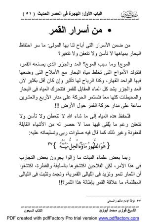 ‫اﻟﺒﺎب اﻷول: اﻟﮭﺠﺮة ﻓﻰ اﻟﻌﺼﺮ اﻟﺤﺪﯾﺚ ) ١٥ (‬

‫‪‬‬

‫• ﻣﻦ أﺳﺮار اﻟﻘﻤﺮ‬
‫ﻣﻦ ﺿﻤﻦ اﻷﺳﺮار اﻟﺘﻰ أﺑﺎح ﻟﻨﺎ ﺑﮭﺎ اﻟﻤﻮﻟﻰ: ﻣﺎ ﺳﺮ اﺣﺘﻔﺎظ‬
‫اﻟﺒﺤﺎر ﺑﻤﯿﺎھﮭﺎ ﻻ ﺗﺄﺳﻦ وﻻ ﺗﺘﻌﻔﻦ وﻻ ﺗﺘﻐﯿﺮ؟‬
‫اﻟﻤﻮج ! وﻣﺎ ﺳﺒﺐ اﻟﻤﻮج؟ اﻟﻤﺪ واﻟﺠﺰر اﻟﺬى ﯾﺼﻨﻌﮫ اﻟﻘﻤﺮ،‬
‫ﻓﺘﺘﻮﻟﺪ اﻷﻣﻮاج اﻟﺘﻰ ﺗﺨﻠﻂ ﻣﯿﺎه اﻟﺒﺤﺎر ﻣﻊ اﻷﻣﻼح اﻟﺘﻰ وﺿﻌﮭﺎ‬
‫ﻓﯿﮭﺎ اﻟﻮاﺣﺪ اﻟﻘﮭﺎر، وﻛﺬا اﻟﺮﯾﺎح ﻟﮭﺎ ﺗﺄﺛﯿﺮ وإن ﻛﺎن أﻗﻞ ﺑﻜﺜﯿﺮ ﻷن‬
‫اﻟﻤﺪ واﻟﺠﺰر ﯾﺸﺪ ﻛﻞ اﻟﻤﺎء اﻟﻤﻘﺎﺑﻞ ﻟﻠﻘﻤﺮ ﻓﺘﺘﺤﺮك اﻟﻤﯿﺎه ﻓﻰ اﻟﺒﺤﺎر‬
‫واﻟﻤﺤﯿﻄﺎت ﻛﻠﮭﺎ ﻣﻌً ﻓﺘﺴﺘﻤﺮ اﻟﺤﺮﻛﺔ ﻋﻠﻰ ﻣﺪار اﻷرﺑﻊ واﻟﻌﺸﺮﯾﻦ‬
‫ﺎ‬
‫ﺳﺎﻋﺔ ﻋﻠﻰ ﻣﺪار ﺣﺮﻛﺔ اﻟﻘﻤﺮ ﺣﻮل اﻷرض !!!‬
‫ﻓُﺤﻔﻆ ھﺬه اﻟﻤﯿﺎه إﻟﻰ ﻣﺎ ﺷﺎء اﷲ ﻻ ﺗﺘﻌﻄﻦ وﻻ ﺗﺄﺳﻦ وﻻ‬
‫ﺘ‬
‫ﺗﺘﻌﻔﻦ رﻏﻢ ﻣﺎ ُﻠﻘﻰ ﻓﯿﮭﺎ ﻣﻤﺎ ﻻ ﺣﺼﺮ ﻟﮫ ﻣﻦ اﻷﺷﯿﺎء اﻟﻘﺎﺑﻠﺔ‬
‫ﯾ‬
‫ﻟﻠﻌﻔﻮﻧﺔ وﻏﯿﺮ ذﻟﻚ ﻛﻤﺎ ﻗﺎل ﻓﯿﮫ ﺻﻠﻮات رﺑﻰ وﺗﺴﻠﯿﻤﺎﺗﮫ ﻋﻠﯿﮫ:‬

‫} ﻫ‪‬ﻮ‪ ‬ﺍﻟﻄﱠﻬ‪‬ﻮﺭ‪ ‬ﻣ‪‬ﺎﺅ‪‬ﻩ‪ ‬ﺍﻟْﺤﻞﱡ ﻣ‪‬ﻴ‪‬ﺘَﺘُﻪ‪{ ‬‬
‫‪‬‬

‫‪‬‬

‫رﺑﻤﺎ ﺑﻌﺾ ﻋﻠﻤﺎء اﻟﻨﺒﺎت ﻣﺎ زاﻟﻮا ﯾﺠﺮون ﺑﻌﺾ اﻟﺘﺠﺎرب‬
‫ﻓﻰ ھﺬا اﻷﻣﺮ، ﻟﻜﻦ اﻟﻔﻼﺣﯿﻦ اﻛﺘﺸﻔﻮھﺎ ﺑﺎﻟﺴﻠﯿﻘﺔ واﻟﻔﻄﺮة، اﻛﺘﺸﻔﻮا‬
‫أن اﻟﺜﻤﺎر ﺗﻨﻤﻮ وﺗﺰﯾﺪ ﻓﻰ اﻟﻠﯿﺎﻟﻰ اﻟﻘﻤﺮﯾﺔ، وﺗﺠﻤﺪ وﺗﺜﺒﺖ ﻓﻰ اﻟﻠﯿﺎﻟﻰ‬
‫اﻟﻤﻈﻠﻤﺔ، ﻣﺎ ﻋﻼﻗﺔ اﻟﻘﻤﺮ ﺑﺈﻃﺎﻟﺔ ھﺬا اﻟﺜﻤﺮ؟!!‬
‫٧٣ ﻣﻮﻃﺄ ﺍﻹﻣﺎﻡ ﻣﺎﻟﻚ ﻭﺍﻟﻨﺴﺎﺋﻲ.‬

‫‪‬‬
‫اﻟﺸﯿﺦ ﻓﻮزى ﻣﺤﻤﺪ أﺑﻮزﯾﺪ‬

‫اﻟﻜﺘﺎب اﻟﺴﺒﻌﻮن‬

‫‪PDF created with pdfFactory Pro trial version www.pdffactory.com‬‬

 