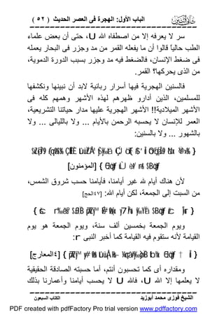 ‫اﻟﺒﺎب اﻷول: اﻟﮭﺠﺮة ﻓﻰ اﻟﻌﺼﺮ اﻟﺤﺪﯾﺚ ) ٢٥ (‬

‫‪‬‬
‫ﺳﺮ ﻻ ﯾﻌﺮﻓﮫ إﻻ ﻣﻦ اﺻﻄﻔﺎه اﷲ ‪ ،U‬ﺣﺘﻰ أن ﺑﻌﺾ ﻋﻠﻤﺎء‬
‫اﻟﻄﺐ ﺣﺎﻟﯿً ﻗﺎﻟﻮا أن ﻣﺎ ﯾﻔﻌﻠﮫ اﻟﻘﻤﺮ ﻣﻦ ﻣﺪ وﺟﺰر ﻓﻰ اﻟﺒﺤﺎر ﯾﻌﻤﻠﮫ‬
‫ﺎ‬
‫ﻓﻰ ﺿﻐﻂ اﻹﻧﺴﺎن، ﻓﺎﻟﻀﻐﻂ ﻓﯿﮫ ﻣﺪ وﺟﺰر ﺑﺴﺒﺐ اﻟﺪورة اﻟﺪﻣﻮﯾﺔ،‬
‫ﻣﻦ اﻟﺬى ﯾﺤﺮﻛﮭﺎ؟ اﻟﻘﻤﺮ.‬
‫ﻓﺎﻟﺴﻨﯿﻦ اﻟﮭﺠﺮﯾﺔ ﻓﯿﮭﺎ أﺳﺮار رﺑﺎﻧﯿﺔ ﻻﺑﺪ أن ﻧﺒﯿﻨﮭﺎ وﻧﻜﺸﻔﮭﺎ‬
‫ﻟﻠﻤﺴﻠﻤﯿﻦ، اﻟﺬﯾﻦ أدارو ﻇﮭﺮھﻢ ﻟﮭﺬه اﻷﺷﮭﺮ وھﻤﮭﻢ ﻛﻠﮫ ﻓﻰ‬
‫اﻷﺷﮭﺮ اﻟﻤﯿﻼدﯾﺔ!! اﻷﺷﮭﺮ اﻟﮭﺠﺮﯾﺔ ﻋﻠﯿﮭﺎ ﻣﺪار ﺣﯿﺎﺗﻨﺎ اﻟﺘﺸﺮﯾﻌﯿﺔ،‬
‫اﻟﻌﻤﺮ ﻟﻺﻧﺴﺎن ﻻ ﯾﺤﺴﺒﮫ اﻟﺮﺣﻤﻦ ﺑﺎﻷﯾﺎم ... وﻻ ﺑﺎﻟﻠﯿﺎﻟﻰ ... وﻻ‬
‫ﺑﺎﻟﺸﮭﻮر ... وﻻ ﺑﺎﻟﺴﻨﯿﻦ:‬
‫} %‪$uZø[Î7s9 (#qä9$s% ÇÊ ÊËÈ tûüÏZÅ™ yŠy‰tã ÇÚö‘F{$# ’Îû óOçFø[Î6s9 öNx. Ÿ@»s‬‬
‫‪] { 5Qöqtƒ uÙ÷èt/ ÷rr& $·Böqtƒ‬اﻟﻤﺆﻣﻨﻮن[‬

‫ﻷن ھﻨﺎك أﯾﺎم ﷲ ﻏﯿﺮ أﯾﺎﻣﻨﺎ، ﻓﺄﯾﺎﻣﻨﺎ ﺣﺴﺐ ﺷﺮوق اﻟﺸﻤﺲ،‬
‫ﻣﻦ اﻟﺴﺒﺖ إﻟﻰ اﻟﺠﻤﻌﺔ، ﻟﻜﻦ أﯾﺎم اﷲ: ]٧٤اﻟﺤﺞ[‬
‫} ‪{ šcr‘‰ãès? $£JÏiB 7puZy™ É#ø9r(x. y7În/u‘ y‰YÏã $·Böqtƒ žcÎ)ur‬‬

‫وﯾﻮم اﻟﺠﻤﻌﺔ ﺑﺨﻤﺴﯿﻦ أﻟﻒ ﺳﻨﺔ، وﯾﻮم اﻟﺠﻤﻌﺔ ھﻮ ﯾﻮم‬
‫اﻟﻘﯿﺎﻣﺔ ﻷﻧﮫ ﺳﺘﻘﻮم ﻓﯿﮫ اﻟﻘﯿﺎﻣﺔ ﻛﻤﺎ أﺧﺒﺮ اﻟﻨﺒﻰ ‪:r‬‬
‫} ‪٤] { 7puZy™ y#ø9r& tûüÅ¡÷Hs~ ¼çnâ‘#y‰ø)ÏB tb%x. 5Qöqtƒ †Îû‬اﻟﻤﻌﺎرج[‬

‫وﻣﻘﺪاره أى ﻛﻤﺎ ﺗﺤﺴﺒﻮن أﻧﺘﻢ، أﻣﺎ ﺣﺴﺒﺘﮫ اﻟﺼﺎدﻗﺔ اﻟﺤﻘﯿﻘﯿﺔ‬
‫ﻻ ﯾﻌﻠﻤﮭﺎ إﻻ اﷲ ‪ ،U‬ﻓﺎﷲ ‪ U‬ﻻ ﯾﺤﺴﺐ أﯾﺎﻣﻨﺎ وأﻋﻤﺎرﻧﺎ ﺑﺬﻟﻚ‬
‫‪‬‬
‫اﻟﺸﯿﺦ ﻓﻮزى ﻣﺤﻤﺪ أﺑﻮزﯾﺪ‬

‫اﻟﻜﺘﺎب اﻟﺴﺒﻌﻮن‬

‫‪PDF created with pdfFactory Pro trial version www.pdffactory.com‬‬

 