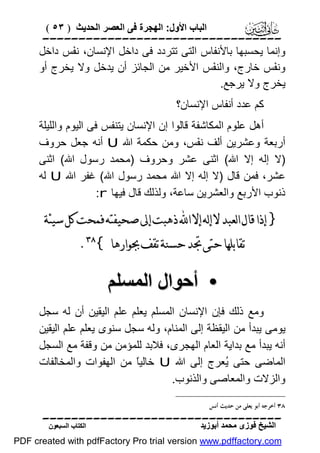 ‫اﻟﺒﺎب اﻷول: اﻟﮭﺠﺮة ﻓﻰ اﻟﻌﺼﺮ اﻟﺤﺪﯾﺚ ) ٣٥ (‬

‫‪‬‬
‫وإﻧﻤﺎ ﯾﺤﺴﺒﮭﺎ ﺑﺎﻷﻧﻔﺎس اﻟﺘﻰ ﺗﺘﺮدد ﻓﻰ داﺧﻞ اﻹﻧﺴﺎن، ﻧ َﺲ داﺧﻞ‬
‫ﻔ‬
‫وﻧ َﺲ ﺧﺎرج، واﻟﻨ َﺲ اﻷﺧﯿﺮ ﻣﻦ اﻟﺠﺎﺋﺰ أن ﯾﺪﺧﻞ وﻻ ﯾﺨﺮج أو‬
‫ﻔ‬
‫ﻔ‬
‫ﯾﺨﺮج وﻻ ﯾﺮﺟﻊ.‬
‫ﻛﻢ ﻋﺪد أﻧﻔﺎس اﻹﻧﺴﺎن؟‬
‫أھﻞ ﻋﻠﻮم اﻟﻤﻜﺎﺷﻔﺔ ﻗﺎﻟﻮا إن اﻹﻧﺴﺎن ﯾﺘﻨﻔﺲ ﻓﻰ اﻟﯿﻮم واﻟﻠﯿﻠﺔ‬
‫أرﺑﻌﺔ وﻋﺸﺮﯾﻦ أﻟﻒ ﻧ َﺲ، وﻣﻦ ﺣﻜﻤﺔ اﷲ ‪ U‬أﻧﮫ ﺟﻌﻞ ﺣﺮوف‬
‫ﻔ‬
‫)ﻻ إﻟﮫ إﻻ اﷲ( اﺛﻨﻰ ﻋﺸﺮ وﺣﺮوف )ﻣﺤﻤﺪ رﺳﻮل اﷲ( اﺛﻨﻰ‬
‫ﻋﺸﺮ، ﻓﻤﻦ ﻗﺎل )ﻻ إﻟﮫ إﻻ اﷲ ﻣﺤﻤﺪ رﺳﻮل اﷲ( ﻏﻔﺮ اﷲ ‪ U‬ﻟﮫ‬
‫ذﻧﻮب اﻷرﺑﻊ واﻟﻌﺸﺮﯾﻦ ﺳﺎﻋﺔ، وﻟﺬﻟﻚ ﻗﺎل ﻓﯿﮭﺎ ‪:r‬‬

‫} ﺇﺫﺍ ﻗﺎﻝ ﺍﻟﻌﺒﺪ ﻻ ﺇﻟﻪ ﺇﻻ ﺍ‪ ‬ﺫﻫﺒﺖ ﺇﱃ ﺻﺤﻴﻔﺘﻪ ﻓﻤﺤﺖ ﻛﻞ ﺳﻴﺌﺔ‬
‫ﺗﻘﺎﺑﻠﻬﺎ ﺣﺘﻰ ﲡﺪ ﺣﺴﻨﺔ ﺗﻘﻒ ﲜﻮﺍﺭﻫﺎ {‪.‬‬

‫• أﺣﻮال اﻟﻤﺴﻠﻢ‬
‫وﻣﻊ ذﻟﻚ ﻓﺈن اﻹﻧﺴﺎن اﻟﻤﺴﻠﻢ ﯾﻌﻠﻢ ﻋﻠﻢ اﻟﯿﻘﯿﻦ أن ﻟﮫ ﺳﺠﻞ‬
‫ﯾﻮﻣﻰ ﯾﺒﺪأ ﻣﻦ اﻟﯿﻘﻈﺔ إﻟﻰ اﻟﻤﻨﺎم، وﻟﮫ ﺳﺠﻞ ﺳﻨﻮى ﯾﻌﻠﻢ ﻋﻠﻢ اﻟﯿﻘﯿﻦ‬
‫أﻧﮫ ﯾﺒﺪأ ﻣﻊ ﺑﺪاﯾﺔ اﻟﻌﺎم اﻟﮭﺠﺮى، ﻓﻼﺑﺪ ﻟﻠﻤﺆﻣﻦ ﻣﻦ وﻗﻔﺔ ﻣﻊ اﻟﺴﺠﻞ‬
‫اﻟﻤﺎﺿﻰ ﺣﺘﻰ ُﻌﺮج إﻟﻰ اﷲ ‪ U‬ﺧﺎﻟﯿً ﻣﻦ اﻟﮭﻔﻮات واﻟﻤﺨﺎﻟﻔﺎت‬
‫ﺎ‬
‫ﯾ‬
‫واﻟﺰﻻت واﻟﻤﻌﺎﺻﻰ واﻟﺬﻧﻮب.‬
‫٨٣ ﺃﺧﺮﺟﻪ ﺃﺑﻮ ﻳﻌﻠﻰ ﻣﻦ ﺣﺪﻳﺚ ﺃﻧﺲ‬

‫‪‬‬
‫اﻟﺸﯿﺦ ﻓﻮزى ﻣﺤﻤﺪ أﺑﻮزﯾﺪ‬

‫اﻟﻜﺘﺎب اﻟﺴﺒﻌﻮن‬

‫‪PDF created with pdfFactory Pro trial version www.pdffactory.com‬‬

 