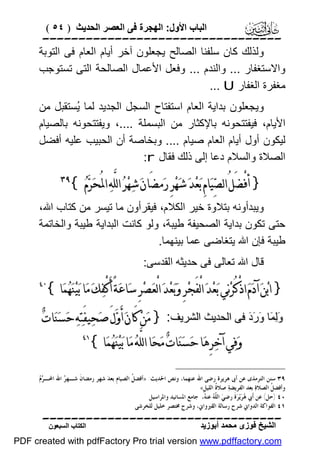 ‫اﻟﺒﺎب اﻷول: اﻟﮭﺠﺮة ﻓﻰ اﻟﻌﺼﺮ اﻟﺤﺪﯾﺚ ) ٤٥ (‬

‫‪‬‬
‫وﻟﺬﻟﻚ ﻛﺎن ﺳﻠﻔﻨﺎ اﻟﺼﺎﻟﺢ ﯾﺠﻌﻠﻮن آﺧﺮ أﯾﺎم اﻟﻌﺎم ﻓﻰ اﻟﺘﻮﺑﺔ‬
‫واﻻﺳﺘﻐﻔﺎر ... واﻟﻨﺪم ... وﻓﻌﻞ اﻷﻋﻤﺎل اﻟﺼﺎﻟﺤﺔ اﻟﺘﻰ ﺗﺴﺘﻮﺟﺐ‬
‫ﻣﻐﻔﺮة اﻟﻐﻔﺎر ‪... U‬‬
‫وﯾﺠﻌﻠﻮن ﺑﺪاﯾﺔ اﻟﻌﺎم اﺳﺘﻔﺘﺎح اﻟﺴﺠﻞ اﻟﺠﺪﯾﺪ ﻟﻤﺎ ُﺴﺘﻘﺒﻞ ﻣﻦ‬
‫ﯾ‬
‫اﻷﯾﺎم، ﻓﯿﻔﺘﺘﺤﻮﻧﮫ ﺑﺎﻹﻛﺜﺎر ﻣﻦ اﻟﺒﺴﻤﻠﺔ ....، وﯾﻔﺘﺘﺤﻮﻧﮫ ﺑﺎﻟﺼﯿﺎم‬
‫ﻟﯿﻜﻮن أول أﯾﺎم اﻟﻌﺎم ﺻﯿﺎم .... وﺑﺨﺎﺻﺔ أن اﻟﺤﺒﯿﺐ ﻋﻠﯿﮫ أﻓﻀﻞ‬
‫اﻟﺼﻼة واﻟﺴﻼم دﻋﺎ إﻟﻰ ذﻟﻚ ﻓﻘﺎل ‪:r‬‬

‫} ﺃﻓْﻀﻞُ ﺍﻟﺼ‪‬ﻴ‪‬ﺎﻡِ ﺑ‪‬ﻌ‪‬ﺪ‪ ‬ﺷ‪‬ﻬ‪‬ﺮِ ﺭ‪‬ﻣﻀَﺎﻥ‪ ‬ﺷ‪‬ﻬ‪‬ﺮ‪ ‬ﺍﻟﻠﱠﻪ‪ ‬ﺍﳌُﺤ‪‬ﺮ‪‬ﻡ‪{ ‬‬
‫َ‬

‫‪‬‬

‫وﯾﺒﺪأوﻧﮫ ﺑﺘﻼوة ﺧﯿﺮ اﻟﻜﻼم، ﻓﯿﻘﺮأون ﻣﺎ ﺗﯿﺴﺮ ﻣﻦ ﻛﺘﺎب اﷲ،‬
‫ﺣﺘﻰ ﺗﻜﻮن ﺑﺪاﯾﺔ اﻟﺼﺤﯿﻔﺔ ﻃﯿﺒﺔ، وﻟﻮ ﻛﺎﻧﺖ اﻟﺒﺪاﯾﺔ ﻃﯿﺒﺔ واﻟﺨﺎﺗﻤﺔ‬
‫ﻃﯿﺒﺔ ﻓﺈن اﷲ ﯾﺘﻐﺎﺿﻰ ﻋﻤﺎ ﺑﯿﻨﮭﻤﺎ.‬
‫ﻗﺎل اﷲ ﺗﻌﺎﻟﻰ ﻓﻰ ﺣﺪﯾﺜﮫ اﻟﻘﺪﺳﻰ:‬

‫} ﺍﺑ‪‬ﻦ‪ ‬ﺁﺩ‪‬ﻡ‪ ‬ﺍﺫْﻛُﺮ‪‬ﻧ‪‬ﻲ ﺑ‪‬ﻌ‪‬ﺪ‪ ‬ﺍﻟْﻔَﺠ‪‬ﺮِ ﻭ‪‬ﺑ‪‬ﻌ‪‬ﺪ‪ ‬ﺍﻟْﻌ‪‬ﺼ‪‬ﺮِ ﺳ‪‬ﺎﻋ‪‬ﺔً ﺃَﻛْﻔ‪‬ﻚ‪ ‬ﻣ‪‬ﺎ ﺑ‪‬ﻴ‪‬ﻨ‪‬ﻬ‪‬ﻤ‪‬ﺎ{‬

‫٠٤‬

‫وَﻟِﻤَﺎ وَرَدَ ﻓﻰ اﻟﺤﺪﯾﺚ اﻟﺸﺮﯾﻒ: } ﻣ‪‬ﻦ‪ ‬ﻛَﺎﻥ‪ ‬ﺃَﻭ‪‬ﻝَ ﺻ‪‬ﺤ‪‬ﻴﻔَﺘ‪‬ﻪ‪ ‬ﺣ‪‬ﺴ‪‬ﻨ‪‬ﺎﺕ‪‬‬
‫ﻭ‪‬ﻓ‪‬ﻲ ﺁﺧ‪‬ﺮِﻫ‪‬ﺎ ﺣ‪‬ﺴ‪‬ﻨ‪‬ﺎﺕ‪ ‬ﻣ‪‬ﺤ‪‬ﺎ ﺍﻟﻠﱠﻪ‪ ‬ﻣ‪‬ﺎ ﺑ‪‬ﻴ‪‬ﻨ‪‬ﻬ‪‬ﻤ‪‬ﺎ{‬

‫١٤‬

‫ﺮﻡ‬
‫٩٣ ﺳﻨﻦ ﺍﻟﺘﺮﻣﺬﻯ ﻋﻦ ﺃﰉ ﻫﺮﻳﺮﺓ ﺭﺿﻰ ﺍﷲ ﻋﻨﻬﻤﺎ، ﻭﻧﺺ ﺍﳊﺪﻳﺚ: »ﺃﻓﻀ ﹸ ﺍﻟﺼﻴﺎﻡﹺ ﺑﻌﺪ‪ ‬ﺷﻬﺮ ﺭﻣﻀﺎﻥﹶ ﺷـﻬ ‪ ‬ﺍﷲ ﺍﶈـ ‪ ‬‬
‫ﺮ‬
‫ﻞ‬
‫ﻭﺃﻓﻀ ﹸ ﺍﻟﺼﻼﺓ‪ ‬ﺑﻌﺪ ﺍﻟﻔﺮﻳﻀﺔ‪ ‬ﺻﻼ ﹸ ﺍﻟﻠﻴﻞﹺ«‬
‫ﺓ‬
‫ﻞ‬
‫٠٤ )ﺣﻞ( ﻋﻦ ﺃﹶﰊ ‪‬ﺮ‪‬ﻳ‪‬ﺮ‪‬ﺓﹶ ﺭﺿﻲ‪ ‬ﺍﻟ ّ ‪ ‬ﻋﻨ ‪ ،‬ﺟﺎﻣﻊ ﺍﳌﺴﺎﻧﻴﺪ ﻭﺍﳌﺮﺍﺳﻴﻞ‬
‫ﻠﹶﻪ ﻪ‬
‫ﻫ‬
‫١٤ ﺍﻟﻔﻮﺍﻛﺔ ﺍﻟﺪﻭﺍﱐ ﺷﺮﺡ ﺭﺳﺎﻟﺔ ﺍﻟﻘﲑﻭﺍﱐ، ﻭﺷﺮﺡ ﳐﺘﺼﺮ ﺧﻠﻴﻞ ﻟﻠﺨﺮﺷﻰ‬

‫‪‬‬
‫اﻟﺸﯿﺦ ﻓﻮزى ﻣﺤﻤﺪ أﺑﻮزﯾﺪ‬

‫اﻟﻜﺘﺎب اﻟﺴﺒﻌﻮن‬

‫‪PDF created with pdfFactory Pro trial version www.pdffactory.com‬‬

 