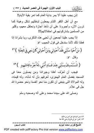 ‫اﻟﺒﺎب اﻷول: اﻟﮭﺠﺮة ﻓﻰ اﻟﻌﺼﺮ اﻟﺤﺪﯾﺚ ) ٥٥ (‬

‫‪‬‬
‫إذن ﯾﺠﺐ ﻋﻠﯿﻨﺎ أﻻ ﯾﻤﺮ ﺑﺪاﯾﺔ اﻟﻌﺎم ﻛﻤﺎ ﺗﻤﺮ ﺑﻘﯿﺔ اﻷﯾﺎم!!‬
‫ﻣﻊ أن أھﻞ اﻟﻜﻔﺮ اﻟﻠﺌﺎم ﯾﺠﻌﻠﻮن ﻟﺒﺎﻃﻠﮭﻢ ﺷﻜﻞ وھﯿﺌﺔ ﻛﻤﺎ‬
‫ﺗﺮون اﻵن، وأﺟﺒﺮوﻧﺎ ﻋﻠﻰ أن ﻧﺄﺧﺬ أﺟﺎزة وﻧﺤﺘﻔﻞ ﻣﻌﮭﻢ، وﻛﺜﯿﺮ‬
‫ﻣﻦ اﻟﻤﺴﻠﻤﯿﻦ ﯾﺸﺎرﻛﻮﻧﮭﻢ ﻓﻰ اﺣﺘﻔﺎﻻﺗﮭﻢ!!!‬
‫إذً ﯾﺠﺐ ﻋﻠﯿﻨﺎ أﺟﻤﻌﯿﻦ أن ُﺤﯿﻲ ھﺬه اﻟﺬﻛﺮى، وﯾﺎ ﺑﺸﺮاﻧﺎ إذا‬
‫ﻧ‬
‫ا‬
‫ﻓﻌﻠﻨﺎ ذﻟﻚ ﻷﻧﻨﺎ ﺳﻨﺪﺧﻞ ﻓﻰ ﻗﻮل اﻟﺤﺒﯿﺐ ‪:r‬‬

‫} ﻣ‪‬ﻦ‪ ‬ﺃَﺣ‪‬ﻴ‪‬ﺎ ﺳ‪‬ﻨ‪‬ﺘ‪‬ﻲ ﻓَﻘَﺪ‪ ‬ﺃَﺣ‪‬ﻴﺎﻧ‪‬ﻲ ﻭ‪‬ﻣ‪‬ﻦ‪ ‬ﺃَﺣ‪‬ﻴﺎﻧ‪‬ﻲ ﻛَﺎﻥ‪ ‬ﻣ‪‬ﻌ‪‬ﻲ ﰲ ﺍﻟْﺠ‪‬ﻨ‪‬ﺔ‪{‬‬

‫‪‬‬

‫وﻗﺎل ‪:r‬‬

‫} ﺍﳌُﺴ‪‬ﺘَﻤ‪‬ﺴ‪‬ﻚ‪ ‬ﺑﺴ‪‬ﻨ‪‬ﺘ‪‬ﻲ ﻋ‪‬ﻨ‪‬ﺪ‪ ‬ﻓَﺴ‪‬ﺎﺩ‪ ‬ﺃُﻣ‪‬ﺘ‪‬ﻲ، ﻟَﻪ‪ ‬ﺃَﺟ‪‬ﺮ‪ ‬ﻣ‪‬ﺎﺋَﺔ‪ ‬ﺷ‪‬ﻬِﻴﺪ‪{ ‬‬

‫‪‬‬

‫ﻓﯿﺠﺐ أن ُ َ ﱢف أھﻠﻨﺎ وﺟﯿﺮاﻧﻨﺎ وﻣﻦ ﯾﺼﻠﻮن ﻣﻌﻨﺎ ﻓﻰ‬
‫ﻧﻌﺮ‬
‫اﻟﻤﺴﺠﺪ ﺑﻔﻀﻞ اﻟﻌﺎم اﻟﮭﺠﺮى، ُﻌﺮﻓﮭﻢ ﺑﺄن ﻟﮫ ﺷﺄﻧﮫ، وﻟﮫ ﻗﯿﻤﺘﮫ،‬
‫ﻧ‬
‫وﻟﮫ اﻟﻤﻮاﻻة اﻟﺘﻰ ﯾﻨﺒﻐﻰ أن ﺗﻜﻮن ﻣﻨﺎ ﻧﺤﻮ أﻧﻔﺴﻨﺎ وﻧﺤﻮ ﺣﻀﺮة اﷲ‬
‫ﺟﻞ ﻓﻰ ﻋﻼه.‬
‫وﺻﻠﻰ اﷲ ﻋﻠﻰ ﺳﯿﺪﻧﺎ ﻣﺤﻤﺪ وﻋﻠﻰ آﻟﮫ وﺻﺤﺒﮫ وﺳﻠﻢ‬

‫٢٤ ﺳﻨﻦ ﺍﻟﺘﺮﻣﺬﻱ ﻋﻦ ﺃﻧﺲ ﺑﻦ ﻣﺎﻟﻚ.‬
‫٣٤ )ﻃﺲ( ﻋﻦ ﺃﹶﰊ ‪‬ﺮ‪‬ﻳ‪‬ﺮ‪‬ﺓﹶ ﺭﺿ‪‬ﻲ ﺍﻟ ﱠ ‪ ‬ﻋﻨ ‪.‬‬
‫ﻠﻪ ﻪ‬
‫ﻫ‬

‫‪‬‬
‫اﻟﺸﯿﺦ ﻓﻮزى ﻣﺤﻤﺪ أﺑﻮزﯾﺪ‬

‫اﻟﻜﺘﺎب اﻟﺴﺒﻌﻮن‬

‫‪PDF created with pdfFactory Pro trial version www.pdffactory.com‬‬

 