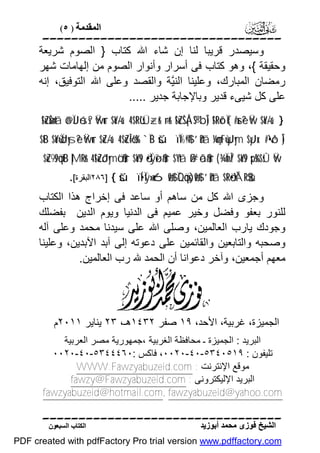 ‫اﻟﻤﻘﺪﻣﺔ ) ٥(‬

‫‪‬‬
‫وﺳﯿﺼﺪر ﻗﺮﯾﺒﺎ ﻟﻨﺎ إن ﺷﺎء اﷲ ﻛﺘﺎب } اﻟﺼﻮم ﺷﺮﯾﻌﺔ‬
‫وﺣﻘﯿﻘﺔ {، وھﻮ ﻛﺘﺎب ﻓﻰ أﺳﺮار وأﻧﻮار اﻟﺼﻮم ﻣﻦ إﻟﮭﺎﻣﺎت ﺷﮭﺮ‬
‫رﻣﻀﺎن اﻟﻤﺒﺎرك، وﻋﻠﯿﻨﺎ اﻟﻨﱠﺔ واﻟﻘﺼﺪ وﻋﻠﻰ اﷲ اﻟﺘﻮﻓﯿﻖ، إﻧﮫ‬
‫ﯿ‬
‫ﻋﻠﻰ ﻛﻞ ﺷﯿﻰء ﻗﺪﯾﺮ وﺑﺎﻹﺟﺎﺑﺔ ﺟﺪﯾﺮ .....‬
‫} ‘‪!$uZøŠn=tã ö@ÏJóss? Ÿwur $oY-/u‘ 4 $tRù'sÜ÷zr& ÷rr& !$uZŠÅ¡®S bÎ) !$tRõ‹Ï{#xsè? Ÿw $oY-/u‬‬

‫)‪$tB $oYù=ÏdJysè? Ÿwur $uZ-/u‘ 4 $uZÎ=ö6s% `ÏB šúïÏ%©!$# ’n?tã ¼çmtFù=yJym $yJx. #•ô¹Î‬‬
‫‪$uZ9s9öqtB |MRr& 4 !$uZôJymö‘$#ur $oYs9 ö•Ïÿøî$#ur $¨Ytã ß#ôã$#ur ( ¾ÏmÎ/ $oYs9 sps%$sÛ Ÿw‬‬

‫‪٢٨٦] { šúïÍ•Ïÿ»x6ø9$# ÏQöqs)ø9$# ’n?tã $tRö•ÝÁR$$sù‬اﻟﺒﻘﺮة[.‬

‫وﺟﺰى اﷲ ﻛﻞ ﻣﻦ ﺳﺎھﻢ أو ﺳﺎﻋﺪ ﻓﻰ إﺧﺮاج ھﺬا اﻟﻜﺘﺎب‬
‫ﻟﻠﻨﻮر ﺑﻌﻔﻮ وﻓﻀﻞ وﺧﯿﺮ ﻋﻤﯿﻢ ﻓﻰ اﻟﺪﻧﯿﺎ وﯾﻮم اﻟﺪﯾﻦ ﺑﻔﻀﻠﻚ‬
‫وﺟﻮدك ﯾﺎرب اﻟﻌﺎﻟﻤﯿﻦ، وﺻﻠﻰ اﷲ ﻋﻠﻰ ﺳﯿﺪﻧﺎ ﻣﺤﻤﺪ وﻋﻠﻰ آﻟﮫ‬
‫وﺻﺤﺒﮫ واﻟﺘﺎﺑﻌﯿﻦ واﻟﻘﺎﺋﻤﯿﻦ ﻋﻠﻰ دﻋﻮﺗﮫ إﻟﻰ آﺑﺪ اﻵﺑﺪﯾﻦ، وﻋﻠﯿﻨﺎ‬
‫ﻣﻌﮭﻢ أﺟﻤﻌﯿﻦ، وآﺧﺮ دﻋﻮاﻧﺎ أن اﻟﺤﻤﺪ ﷲ رب اﻟﻌﺎﻟﻤﯿﻦ.‬

‫اﻟﺠﻤﯿﺰة، ﻏﺮﺑﯿﺔ، اﻷﺣﺪ، ٩١ ﺻﻔﺮ ٢٣٤١ھـ، ٣٢ ﯾﻨﺎﯾﺮ ١١٠٢م‬
‫اﻟﺒﺮﯾﺪ : اﻟﺠﻤﯿﺰة ـ ﻣﺤﺎﻓﻈﺔ اﻟﻐﺮﺑﯿﺔ ،ﺟﻤﮭﻮرﯾﺔ ﻣﺼﺮ اﻟﻌﺮﺑﯿﺔ‬
‫ﺗﻠﯿﻔﻮن : ٩١٥٠٤٣٥-٠٤-٠٢٠٠، ﻓﺎﻛﺲ :٠٦٤٤٤٣٥-٠٤-٠٢٠٠‬
‫ﻣﻮﻗﻊ اﻹﻧﺘﺮﻧﺖ : ‪WWW.Fawzyabuzeid.com‬‬
‫اﻟﺒﺮﯾﺪ اﻹﻟﯿﻜﺘﺮوﻧﻰ : ‪fawzy@Fawzyabuzeid.com‬‬
‫‪fawzyabuzeid@hotmail.com, fawzyabuzeid@yahoo.com‬‬

‫‪‬‬
‫اﻟﺸﯿﺦ ﻓﻮزى ﻣﺤﻤﺪ أﺑﻮزﯾﺪ‬

‫اﻟﻜﺘﺎب اﻟﺴﺒﻌﻮن‬

‫‪PDF created with pdfFactory Pro trial version www.pdffactory.com‬‬

 