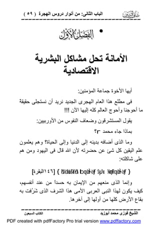 ‫اﻟﺒﺎب اﻟﺜﺎﻧﻰ: ﻣﻦ أﻧﻮار دروس اﻟﮭﺠﺮة ) ٩٥ (‬

‫‪‬‬

‫• ‪‬‬
‫اﻷﻣﺎﻧﺔ ﺗﺤﻞ ﻣﺸﺎﻛﻞ اﻟﺒﺸﺮﯾﺔ‬
‫اﻻﻗﺘﺼﺎدﯾﺔ‬
‫أﯾﮭﺎ اﻷﺧﻮة ﺟﻤﺎﻋﺔ اﻟﻤﺆﻣﻨﯿﻦ:‬
‫ﺔ‬
‫ﻓﻰ ﻣﻄﻠﻊ ھﺬا اﻟﻌﺎم اﻟﮭﺠﺮى اﻟﺠﺪﯾﺪ ﻧﺮﯾﺪ أن ﻧﺴﺘﺠﻠﻰ ﺣﻘﯿﻘ ً‬
‫ﻣﺎ أﺣﻮﺟﻨﺎ وأﺣﻮج اﻟﻌﺎﻟﻢ ﻛﻠﮫ إﻟﯿﮭﺎ اﻵن !!!‬
‫ﯾﻘﻮل اﻟﻤﺴﺘﺸﺮﻗﻮن وﺿﻌﺎف اﻟﻨﻔﻮس ﻣﻦ اﻷورﺑﯿﯿﻦ:‬
‫ﺑﻤﺎذا ﺟﺎء ﻣﺤﻤﺪ ‪r‬؟‬
‫وﻣﺎ اﻟﺬى أﺿﺎﻓﮫ ﺑﺪﯾﻨﮫ إﻟﻰ اﻟﺪﻧﯿﺎ وإﻟﻰ اﻟﺤﯿﺎة؟ وھﻢ ﯾﻌﻠﻤﻮن‬
‫ﻋﻠﻢ اﻟﯿﻘﯿﻦ ﻛﻞ ﺷﺊ ﻋﻦ ﺣﻀﺮﺗﮫ ﻷن اﷲ ﻗﺎل ﻓﻰ اﻟﯿﮭﻮد وﻣﻦ ھﻢ‬
‫ﻋﻠﻰ ﺷﺎﻛﻠﺘﮫ:‬
‫} ‪١٤٦] { öNèduä!$oYö/r& tbqèùÌ•÷ètƒ $yJx. ¼çmtRqèùÌ•÷ètƒ‬اﻟﺒﻘﺮة[‬

‫وإﻧﻤﺎ اﻟﺬى ﻣﻨﻌﮭﻢ ﻣﻦ اﻹﯾﻤﺎن ﺑﮫ ﺣﺴﺪً ﻣﻦ ﻋﻨﺪ أﻧﻔﺴﮭﻢ،‬
‫ا‬
‫ﻛﯿﻒ ﯾﻜﻮن ﻟﮭﺬا اﻟﻨﺒﻰ اﻟﻌﺮﺑﻰ اﻷﻣﻰ ھﺬا اﻟﺸﺮف اﻟﺬى َ ُﻓﺖ ﺑﮫ‬
‫ﺷﺮ‬
‫ﺑﻘﺎع اﻷرض ﻛﻠﮭﺎ ﻣﻦ أوﻟﮭﺎ إﻟﻰ آﺧﺮھﺎ.‬
‫‪‬‬
‫اﻟﺸﯿﺦ ﻓﻮزى ﻣﺤﻤﺪ أﺑﻮزﯾﺪ‬

‫اﻟﻜﺘﺎب اﻟﺴﺒﻌﻮن‬

‫‪PDF created with pdfFactory Pro trial version www.pdffactory.com‬‬

 