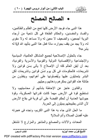 ‫اﻟﺒﺎب اﻟﺜﺎﻧﻰ: ﻣﻦ أﻧﻮار دروس اﻟﮭﺠﺮة ) ٠٦ (‬

‫‪‬‬

‫• اﻟﺼﺎﻟﺢ اﻟﻤﺼﻠﺢ‬
‫ھﺬا اﻟﻨﺒﻰ ﺟﺎء ﻓﻮﺟﺪ اﻷرض ﻛﻠﮭﺎ ﺗﻌﺞ ﻣﻦ اﻟﻈﻠﻢ واﻟﻈﺎﻟﻤﯿﻦ،‬
‫واﻟﻔﺴﺎد واﻟﻤﻔﺴﺪﯾﻦ، واﻟﺤﻜﺎم اﻟﻄﻐﺎة ﻓﻰ ﻛﻞ ﻧﺎﺣﯿﺔ ﻣﻦ أرﺟﺎء‬
‫اﻟﺒﺮﯾﺔ أﺟﻤﻌﯿﻦ، واﻟﻀﻌﯿﻒ ﻻ ﻣﻌﯿﻦ ﻟﮫ وﻻ ﻣﺴﺎﻋﺪ ﻟﮫ وﻻ ﻣﻘﻮى‬
‫ﻟﮫ، وﻻ ﯾﺠﺪ ﻣﻦ ﯾﻘﻒ ﺑﺠﻮاره، ﻣﺎذا ﻓﻌﻞ ھﺬا اﻟﻨﺒﻰ ﺑﺘﺄﯾﯿﺪ اﷲ ‪ U‬ﻟﮫ‬
‫ﺑﺸﺮﻋﮫ؟‬
‫ﺟﺎء ﺑﺎﻟﺤﻠﻮل اﻹﺻﻼﺣﯿﺔ ﻟﺠﻤﯿﻊ اﻟﻤﺸﺎﻛﻞ اﻟﻌﺎﻟﻤﯿﺔ، اﻟﺴﯿﺎﺳﯿﺔ‬
‫واﻹﺟﺘﻤﺎﻋﯿﺔ واﻹﻗﺘﺼﺎدﯾﺔ اﻟﺪوﻟﯿﺔ واﻟﻘﻮﻣﯿﺔ واﻷﺳﺮﯾﺔ واﻟﻔﺮدﯾﺔ،‬
‫ﺑﻌﺪ أن أﯾﻘﻦ اﻟﻌﺎﻟﻢ ﻛﻠﮫ أن اﻹﺻﻼح ﻻ ﯾﺄﺗﻰ ﺑ َﻦ ﻗﻮاﻧﯿﻦ وﻻ‬
‫ﺴ‬
‫ﺗﺸﺮﯾﻌﺎت، ﻓﺎﻟﺤﻜﻮﻣﺎت ﻓﻰ ﻛﻞ ﯾﻮم ﺗ ُﻦ ﻗﻮاﻧﯿﻦ وﺗﺸﺮﯾﻌﺎت ﻟﻜﻦ‬
‫ﺴ‬
‫اﻟﺒﺸﺮ ﯾﺘﺤﺎﯾﻠﻮن ﻋﻠﯿﮭﺎ وُ َﺼﻠﻮﻧﮭﺎ ﻋﻠﻰ أھﻮاﺋﮭﻢ، وﯾﻨﻔﺬون ﻣﻦ‬
‫ﯾﻔ‬
‫ﻃﺎﺋﻠﺔ ھﺬه اﻟﻘﻮاﻧﯿﻦ ﺑﻤﻜﺮھﻢ ودھﺎﺋﮭﻢ وﺣﯿﻠﮭﻢ.‬
‫واﻟﻘﺎﻧﻮن ﻋﺎﺟﺰ ﻋﻦ اﻹﺣﺎﻃﺔ ﺑﺸﺄﻧﮭﻢ أو ﻣﺤﺎﺳﺒﺘﮭﻢ، وﻻ‬
‫ﺗﺴﺘﻄﯿﻊ ﻗﻮة ﻓﻰ اﻷرض ﻣﮭﻤﺎ ﻛﺎﻧﺖ ﻗﺪراﺗﮭﺎ اﻟﻌﺴﻜﺮﯾﺔ، وﻗﻮة‬
‫ﺟﯿﻮﺷﮭﺎ اﻟﻌﺪدﯾﺔ أن ُﺤﻜﻢ اﻟﻘﺒﻀﺔ ﻋﻠﻰ أى ﻗﺮﯾﺔ ﻓﻰ ﺑﻘﺎع اﻷرض‬
‫ﺗ‬
‫ﻷن اﻟﻨﺎس ﺑﻄﺒﯿﻌﺘﮭﻢ ﯾﻤﯿﻠﻮن إﻟﻰ اﻟﺤﺮﯾﺔ.‬
‫ﻣﺎ اﻟﺤﻞ اﻟﺬى ﺟﺎء ﺑﮫ ھﺬا اﻟﻨﺒﻰ اﻟﻜﺮﯾﻢ، وﻧﺠﺪه ﻓﻰ ھﺠﺮﺗﮫ‬
‫ﻋﻠﯿﮫ أﻓﻀﻞ اﻟﺼﻼة وأﺗﻢ اﻟﺴﻼم؟‬
‫اﻟﻤﻌﺪات واﻵﻻت واﻟﻤﺼﺎﻧﻊ واﻟﻤﺘﺎﺟﺮ واﻟﻤﺰارع ﻻ ﺗﺸﺘﻐﻞ‬
‫‪‬‬
‫اﻟﺸﯿﺦ ﻓﻮزى ﻣﺤﻤﺪ أﺑﻮزﯾﺪ‬

‫اﻟﻜﺘﺎب اﻟﺴﺒﻌﻮن‬

‫‪PDF created with pdfFactory Pro trial version www.pdffactory.com‬‬

 