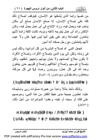 ‫اﻟﺒﺎب اﻟﺜﺎﻧﻰ: ﻣﻦ أﻧﻮار دروس اﻟﮭﺠﺮة ) ١٦ (‬

‫‪‬‬
‫ﻣﻦ ﻧﻔﺴﮭﺎ وإﻧﻤﺎ اﻟﺬى ُﺸﻐﻠﮭﺎ ھﻮ اﻹﻧﺴﺎن، ﻓﯿﺘﻮﻗﻒ إﺻﻼح ذﻟﻚ‬
‫ﯾ‬
‫ﻛﻠﮫ ﻋﻠﻰ إﺻﻼح اﻹﻧﺴﺎن، إذا ﺻﻠﺢ اﻹﻧﺴﺎن ﺻﻠﺢ أى ﻣﻜﺎن‬
‫ﯾﺬھﺐ ﻓﯿﮫ وﯾﻌﻤﻞ ﻓﯿﮫ، وزاد اﻹﻧﺘﺎج ﻓﻰ أى ﻋﻤﻞ ﯾﻌﻤﻞ ﻓﯿﮫ، وﻛﺎن‬
‫اﻹﺗﻘﺎن راﺋﺪ أى ﻋﻤﻞ ُﺨﺮﺟﮫ ﻷھﻠﮫ وذوﯾﮫ، ﻛﺎﻧﺖ اﻟﺜﻘﺔ زاﺋﺪة ﻷﻧﮭﻢ‬
‫ﯾ‬
‫ﯾﺄﺧﺬون اﻟﺒﻀﺎﻋﺔ وھﻢ ﻋﻠﻰ ﯾﻘﯿﻦ أﻧﮭﺎ ﻟﯿﺲ ﻓﯿﮭﺎ ﻏﺶ وﻻ ﻋﯿﺐ‬
‫ﻷﻧﮭﻢ ﯾﺘﻌﺎﻣﻠﻮن ﻣﻊ رﺟﻞ ﺻﻔﺘﮫ أﻧﮫ أﻣﯿﻦ.‬
‫ﻓﺠﻌﻞ اﻟﻨﺒﻰ ‪ r‬إﺻﻼح اﻟﺒﺸﺮﯾﺔ ﻣﻦ ﻛﻞ أدواﺋﮭﺎ، وذﻟﻚ ﻟﯿﺲ‬
‫ﻓﻰ زﻣﺎﻧﮫ وﻟﻜﻦ إﻟﻰ ﯾﻮم اﻟﺪﯾﻦ ﺑﺈﺻﻼح اﻷﻓﺮاد، وإﺻﻼح اﻷﻓﺮاد‬
‫ﻻ ﯾﻜﻮن ﺑﻌﻼج أﺟﺴﺎﻣﮭﻢ وﻻ ﺑﻨﯿﺎن ﺑﯿﻮﺗﮭﻢ وﺗﺠﮭﯿﺰ ﺷﻘﻘﮭﻢ، وﻟﻜﻦ‬
‫ﺑﺈﺻﻼح ﻧﻔﻮﺳﮭﻢ وإﺻﻼح أﺧﻼﻗﮭﻢ وإﺻﻼح ﻗﻠﻮﺑﮭﻢ ﺣﺘﻰ ﯾﺒﺘﻐﻮن‬
‫وﺟﮫ اﷲ ﻓﻰ ﻛﻞ ﻋﻤﻞ، وﯾﺮﯾﺪون رﺿﺎه ‪ U‬ﻓﻰ ﻛﻞ ﺣﺮﻛﺔ،‬
‫وﯾﻌﻤﻠﻮن وھﻢ ﯾﻘﻮﻟﻮن وﯾﺮددون: ]٥٠١اﻟﺘﻮﺑﺔ[‬
‫} ‪{ tbqãZÏB÷sßJø9$#ur ¼ã&è!qß™u‘ur ö/ä3n=uHxå ª!$# “uŽz•|¡sù (#qè=yJôã$# È@è%ur‬‬

‫وﻟﺬﻟﻚ ﻧﺄﺧﺬ ﻣﺜﺎ ً واﺣﺪً ﻣﻦ ھﺠﺮﺗﮫ ﺻﻠﻮات رﺑﻰ وﺗﺴﻠﯿﻤﺎﺗﮫ‬
‫ا‬
‫ﻻ‬
‫ﻋﻠﯿﮫ: ﺗﻌﻠﻤﻮن ﺟﻤﯿﻌً ﻣﺪى ﻏﯿﻆ اﻟﻜﻔﺎر ﻣﻦ ھﺬا اﻟﻨﺒﻰ، وﺣﺮﺻﮭﻢ‬
‫ﺎ‬
‫ﻋﻠﻰ ﻗﺘﻠﮫ أو ﺳﺠﻨﮫ أو ﻧﻔﯿﮫ، وﻋﻘﺪوا اﻟﻤﺆﺗﻤﺮات ﻣﻦ أﺟﻞ ذﻟﻚ:‬
‫]٠٣اﻷﻧﻔﺎل[‬

‫} ‪÷rr& x8qè=çGø)tƒ ÷rr& x8qçGÎ6ø[ãŠÏ9 (#rã•xÿx. z`ƒÏ%©!$# y7Î/ ã•ä3ôJtƒ øŒÎ)ur‬‬

‫†‪{ tûïÌ•Å6»yJø9$# çŽö•yz ª!$#ur ( ª!$# ã•ä3ôJtƒur tbrã•ä3ôJtƒur 4 x8qã_Ì•øƒä‬‬
‫‪‬‬
‫اﻟﺸﯿﺦ ﻓﻮزى ﻣﺤﻤﺪ أﺑﻮزﯾﺪ‬

‫اﻟﻜﺘﺎب اﻟﺴﺒﻌﻮن‬

‫‪PDF created with pdfFactory Pro trial version www.pdffactory.com‬‬

 