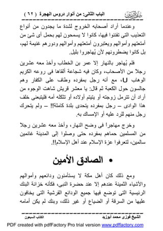 ‫اﻟﺒﺎب اﻟﺜﺎﻧﻰ: ﻣﻦ أﻧﻮار دروس اﻟﮭﺠﺮة ) ٢٦ (‬

‫‪‬‬
‫وﻋﻨﺪﻣﺎ أراد أﺻﺤﺎﺑﮫ اﻟﺨﺮوج ﻟﺸﺪة ﻣﺎ ﯾﺠﺪون ﻣﻦ أﻧﻮاع‬
‫اﻟﺘﻌﺬﯾﺐ اﻟﺘﻰ ﺗﻔﻨﻨﻮا ﻓﯿﮭﺎ، ﻛﺎﻧﻮا ﻻ ﯾﺴﻤﺤﻮن ﻟﮭﻢ ﺑﺤﻤﻞ أى ﺷﺊ ﻣﻦ‬
‫أﻣﺘﻌﺘﮭﻢ وأﻣﻮاﻟﮭﻢ وﯾﻌﺘﺒﺮون أﻣﺘﻌﺘﮭﻢ وأﻣﻮاﻟﮭﻢ ودورھﻢ ﻏﻨﯿﻤﺔ ﻟﮭﻢ،‬
‫ﺑﻞ ﻛﺎﻧﻮا ﯾﻀﻄﺮوﻧﮭﻢ ﻷن ُﮭﺎﺟﺮوا ﺑﻠﯿﻞ.‬
‫ﯾ‬
‫ﻓﻠﻢ ُﮭﺎﺟﺮ ﺑﺎﻟﻨﮭﺎر إﻻ ﻋﻤﺮ ﺑﻦ اﻟﺨﻄﺎب وأﺧﺬ ﻣﻌﮫ ﻋﺸﺮﯾﻦ‬
‫ﯾ‬
‫رﺟ ً ﻣﻦ اﻷﺻﺤﺎب، وﻛﺎن ﻓﯿﮫ ﺷﺠﺎﻋﺔ أﻟﻘﺎھﺎ ﻓﻰ روﻋﮫ اﻟﻜﺮﯾﻢ‬
‫ﻼ‬
‫اﻟﻮھﺎب ‪ ،U‬ﻣﻊ أﻧﮫ رﺟﻞ ﺑﻤﻔﺮده وﻃﺎف ﻋﻠﻰ اﻟﻜﻔﺎر وھﻢ‬
‫ﺟﺎﻟﺴﻮن ﺣﻮل اﻟﻜﻌﺒﺔ ﺛﻢ ﻗﺎل: ﯾﺎ ﻣﻌﺸﺮ ﻗﺮﯾﺶ ﺷﺎھﺖ اﻟﻮﺟﻮه ﻣﻦ‬
‫أراد أن ﺗﺘﺮﻣﻞ زوﺟﺘﮫ أو ﯾﺘﯿﺘﻢ أوﻻده أو ﺗﺜﻜﻠﮫ أﻣﮫ ﻓﻠﯿﺘﺒﻌﻨﻰ ﺧﻠﻒ‬
‫ھﺬا اﻟﻮادى – رﺟﻞ ﺑﻤﻔﺮده ﯾﺘﺤﺪى ﺑﻠﺪة ﻛﺎﻣﻠﺔ!! – وﻟﻢ ﯾﺘﺤﺮك‬
‫رﺟﻞ ﻣﻨﮭﻢ ﻟﻠﺮد ﻋﻠﯿﮫ أو اﻹﻣﺴﺎك ﺑﮫ.‬
‫ﻼ‬
‫وﺧﺮج ﻣﮭﺎﺟﺮً ﻓﻰ وﺿﺢ اﻟﻨﮭﺎر، وأﺧﺬ ﻣﻌﮫ ﻋﺸﺮﯾﻦ رﺟ ً‬
‫ا‬
‫ﻣﻦ اﻟﻤﺴﻠﻤﯿﻦ ﺣﻤﺎھﻢ ﺑﻤﻔﺮده ﺣﺘﻰ وﺻﻠﻮا إﻟﻰ اﻟﻤﺪﯾﻨﺔ ﻏﺎﻧﻤﯿﻦ‬
‫ﺳﺎﻟﻤﯿﻦ، ﻟﺘﻌﺮﻓﻮا ﻋﺰة اﻹﺳﻼم ﻋﻨﺪ أھﻞ اﻹﺳﻼم!!.‬

‫• اﻟﺼﺎدق اﻷﻣﯿﻦ‬
‫وﻣﻊ ذﻟﻚ ﻛﺎن أھﻞ ﻣﻜﺔ ﻻ ﯾﺴﺘﺄﻣﻨﻮن وداﺋﻌﮭﻢ وأﻣﻮاﻟﮭﻢ‬
‫واﻷﺷﯿﺎء اﻟﺜﻤﯿﻨﺔ ﻋﻨﺪھﻢ إﻻ ﻋﻨﺪ ﺣﻀﺮة اﻟﻨﺒﻰ، ﻓﻜﺄﻧﮫ ﺧﺰاﻧﺔ اﻟﺒﻨﻚ‬
‫اﻟﺮﺋﯿﺴﯿﺔ اﻟﺘﻰ ﺗﻮﺿﻊ ﻓﯿﮭﺎ ﺟﻤﯿﻊ اﻟﻮداﺋﻊ اﻟﻘﺮﺷﯿﺔ اﻟﺘﻰ ﯾﺨﺎﻓﻮن‬
‫ﻋﻠﯿﮭﺎ ﻣﻦ اﻟﺴﺮﻗﺔ أو اﻟﻀﯿﺎع أو ﻏﯿﺮ ذﻟﻚ، وﺑﻨﻚ ﻟﻢ ﯾﻜﻦ أﻣﺎﻣﮫ‬
‫‪‬‬
‫اﻟﺸﯿﺦ ﻓﻮزى ﻣﺤﻤﺪ أﺑﻮزﯾﺪ‬

‫اﻟﻜﺘﺎب اﻟﺴﺒﻌﻮن‬

‫‪PDF created with pdfFactory Pro trial version www.pdffactory.com‬‬

 