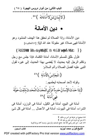 ‫اﻟﺒﺎب اﻟﺜﺎﻧﻰ: ﻣﻦ أﻧﻮار دروس اﻟﮭﺠﺮة ) ٤٦ (‬

‫‪‬‬

‫} ﻻَ ﺇِﻳ‪‬ﻤ‪‬ﺎﻥ‪ ‬ﻟ‪‬ﻤ‪‬ﻦ‪ ‬ﻻ ﺃَﻣ‪‬ﺎﻧَﺔَ ﻟﻪ‪.{ ‬‬

‫• دﯾﻦ اﻷﻣﺎﻧﺔ‬
‫دﯾﻦ اﻷﻣﺎﻧﺔ، وإذا اﻟﺼﻼة ﻟﻢ ﺗﺤﻘﻖ ھﺬا اﻟﮭﺪف اﻟﻤﻨﺸﻮد وھﻮ‬
‫اﻷﻣﺎﻧﺔ ﻓﮭﻰ ﺻﻼة ﻏﯿﺮ ﻣﻘﺒﻮﻟﺔ ﻋﻨﺪ اﷲ ‪٤٥] :U‬اﻟﻌﻨﻜﺒﻮت[‬
‫} )‪{ Ì•s3ZßJø9$#ur Ïä!$t±ósxÿø9$# ÇÆtã 4‘sS÷Zs? no4qn=¢Á9$# žcÎ‬‬

‫ﻓﺄول ُُﻖ ﻟﻠﻤﺴﻠﻢ اﻷﻣﺎﻧﺔ، أﻣﺎﻧﺔ اﻟﻜﻠﻤﺔ، ﻓﺈذا ﺟﻠﺲ ﻣﻊ رﺟﻞ‬
‫ﺧﻠ‬
‫وﺗﻜﻠﻢ اﻟﺮﺟﻞ إﻟﯿﮫ ﺑﺤﺪﯾﺚ ﻻ ُﻔﻀﻰ ﺑﮭﺬا اﻟﺤﺪﯾﺚ إﻟﻰ ﻏﯿﺮه ﻟﻘﻮل‬
‫ﯾ‬
‫اﻟﻨﺒﻰ ﻋﻠﯿﮫ أﻓﻀﻞ اﻟﺼﻼة وأﺗﻢ اﻟﺴﻼم:‬

‫} ﺍﳌَﺠ‪‬ﺎﻟ‪‬ﺲ‪ ‬ﺑِﺎﻷﻣ‪‬ﺎﻧَﺔ‪{ ‬‬

‫‪‬‬

‫وﻗﻮﻟﮫ ﻷﺣﺪ أﺻﺤﺎﺑﮫ ﻟﯿﻌﻠﻤﮭﻢ :‬

‫}ﺇِﺫَﺍ ﺣ‪‬ﺪ‪ّ‬ﺙ‪ ‬ﺍﻹﻧْﺴ‪‬ﺎﻥ‪ ‬ﺣ‪‬ﺪ‪‬ﻳﺜﺎً ﻓَﺮ‪‬ﺃَﻯ ﺍﻟْﻤ‪‬ﺤ‪‬ﺪ‪ّ‬ﺙ‪ ‬ﺍﻟْﻤ‪‬ﺤ‪‬ﺪﺙ‪ ‬ﻳ‪‬ﻠْﺘَﻔ‪‬ﺖ‪ ‬ﺣ‪‬ﻮ‪‬ﻟَﻪ‪‬‬
‫‪‬‬
‫ﻓَﻬِﻲ‪ ‬ﺃَﻣ‪‬ﺎﻧَﺔٌ {‬
‫أﻣﺎﻧﺔ ﻓﻰ اﻟﺒﯿﻊ، أﻣﺎﻧﺔ ﻓﻰ اﻟﻜﯿﻞ، أﻣﺎﻧﺔ ﻓﻰ اﻟﻮزن، أﻣﺎﻧﺔ ﻓﻰ‬
‫اﻟﺸﺮاء، أﻣﺎﻧﺔ ﻓﻰ اﻟﺒﯿﻮت، أﻣﺎﻧﺔ ﻓﻰ اﻷﻋﻤﺎل ... أﻣﺎﻧﺔ ﻓﻰ ﻛﻞ ﺷﺊ‬
‫٥٤ ﺻﺤﻴﺢ ﺍﺑﻦ ﺧﺰﳝﺔ ﻋﻦ ﺃﻧﺲ ﺑﻦ ﻣﺎﻟﻚ ‪. t‬‬
‫٦٤ ﺳﻨﻦ ﺃﰉ ﺩﺍﻭﻭﺩ ﻋﻦ ﺟﺎﺑﺮ ﺑﻦ ﻋﺒﺪ ﺍﷲ ‪.t‬‬
‫٧٤ )ﻫﺐ ( ﻋﻦ ﺟﺎﺑﺮ ﺭﺿﻲ‪ ‬ﺍﻟ ّ ‪ ‬ﻋﻨ ‪ ،‬ﺟﺎﻣﻊ ﺍﳌﺴﺎﻧﻴﺪ ﻭﺍﳌﺮﺍﺳﻴﻞ، ﻭﻣﺴﻨﺪ ﺃﲪﺪ ﺑﺮﻭﺍﻳﺔ ﻗﺮﻳﺒﺔ.‬
‫ﻠﹶﻪ ﻪ‬

‫‪‬‬
‫اﻟﺸﯿﺦ ﻓﻮزى ﻣﺤﻤﺪ أﺑﻮزﯾﺪ‬

‫اﻟﻜﺘﺎب اﻟﺴﺒﻌﻮن‬

‫‪PDF created with pdfFactory Pro trial version www.pdffactory.com‬‬

 