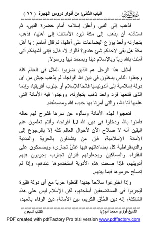 ‫اﻟﺒﺎب اﻟﺜﺎﻧﻰ: ﻣﻦ أﻧﻮار دروس اﻟﮭﺠﺮة ) ٦٦ (‬

‫‪‬‬
‫ﻓﺬھﺐ إﻟﻰ اﻟﻨﺒﻰ وأﻋﻠﻦ إﺳﻼﻣﮫ أﻣﺎم ﺣﻀﺮة اﻟﻨﺒﻰ، ﺛﻢ‬
‫اﺳﺘﺄذﻧﮫ أن ﯾﺬھﺐ إﻟﻰ ﻣﻜﺔ ﻟﯿﺮد اﻷﻣﺎﻧﺎت إﻟﻰ أھﻠﮭﺎ، ﻓﺬھﺐ‬
‫ﺑﺘﺠﺎرﺗﮫ وأﺧﺬ ﯾﻮزع اﻟﺒﻀﺎﻋﺎت ﻋﻠﻰ أھﻠﮭﺎ، ﺛﻢ ﻗﺎل أﻣﺎﻣﻢ : ﯾﺎ أھﻞ‬
‫ﻣﻜﺔ ھﻞ ﺑﻘﻰ ﻷﺣﺪﻛﻢ ﺷﺊ ﻋﻨﺪى؟ ﻗﺎﻟﻮا: ﻻ، ﻗﺎل: ﻓﺈﻧﻰ أﺷﮭﺪﻛﻢ أﻧﻰ‬
‫آﻣﻨﺖ ﺑﺎﷲ رﺑً وﺑﺎﻹﺳﻼم دﯾﻨً وﺑﻤﺤﻤﺪ ﻧﺒﯿً ورﺳﻮ ً.‬
‫ﻻ‬
‫ﺎ‬
‫ﺎ‬
‫ﺎ‬
‫أﻣﺜﺎل ھﺬا اﻟﺮﺟﻞ ھﻢ اﻟﺬﯾﻦ ﺿﺮﺑﻮا اﻟﻤﺜﻞ ﻓﻰ اﻟﻌﺎﻟﻢ ﻛﻠﮫ‬
‫وﺟﻌﻠﻮا اﻟﻨﺎس ﯾﺪﺧﻠﻮن ﻓﻰ دﯾﻦ اﷲ أﻓﻮاﺟﺎ، ﻟﻢ ﯾﺬھﺐ ﺟﯿﺶ ﻣﻦ أى‬
‫دوﻟﺔ إﺳﻼﻣﯿﺔ إﻟﻰ أﻧﺪوﻧﯿﺴﯿﺎ ﻓﺎﺗﺤً ﻟﻺﺳﻼم أو ﺟﻨﻮب أﻓﺮﯾﻘﯿﺎ، وإﻧﻤﺎ‬
‫ﺎ‬
‫اﻟﺬى ﻓﺘﺤﮭﺎ ﻓﺮد واﺣﺪ ذھﺐ ﺑﺘﺠﺎرﺗﮫ، ووﺟﺪوا ﻓﯿﮫ اﻷﻣﺎﻧﺔ اﻟﺘﻰ‬
‫ﻋﻠﻤﮭﺎ ﻟﻨﺎ اﷲ، واﻟﺘﻰ أﻣﺮﻧﺎ ﺑﮭﺎ ﺣﺒﯿﺐ اﷲ وﻣﺼﻄﻔﺎه.‬
‫ﻓﺘﻌﺠﺒﻮا ﻟﮭﺬه اﻷﻣﺎﻧﺔ وﺳﺄﻟﻮه ﻋﻦ ﺳﺮھﺎ ﻓﺸﺮح ﻟﮭﻢ ﺣﺎﻟﮫ‬
‫ﻓﺂﻣﻨﻮا ﺑﺎﷲ ودﺧﻠﻮا ﻓﻰ دﯾﻦ اﷲ ‪ U‬أﻓﻮاﺟﺎ، وأﻧﺘﻢ ﺗﻌﻠﻤﻮن ﻋﻠﻢ‬
‫اﻟﯿﻘﯿﻦ أﻧﮫ ﻻ ﺻﻼح اﻵن ﻷﺣﻮال اﻟﻌﺎﻟﻢ ﻛﻠﮫ إﻻ ﺑﺎﻟﺮﺟﻮع إﻟﻰ‬
‫اﻷﻣﺎﻧﺔ اﻹﺳﻼﻣﯿﺔ، ﻓﺈن ﻣﻦ ﯾﺘﺸﺪﻗﻮن ﺑﺎﻟﺤﺮﯾﺔ واﻟﻤﺪﻧﯿﺔ‬
‫واﻟﺪﯾﻤﻘﺮاﻃﯿﺔ ﻛﻞ ﺑﻀﺎﻋﺎﺗﮭﻢ ﻓﯿﮭﺎ ﻏ ٌ ﺗﺠﺎرى، وﯾﻀﺤﻜﻮن ﻋﻠﻰ‬
‫ﺶ‬
‫اﻟﻔﻘﺮاء واﻟﻤﺴﺎﻛﯿﻦ وﯾﺠﻌﻠﻮﻧﮭﻢ ﻓﺌﺮان ﺗﺠﺎرب ﯾﺠﺮﺑﻮن ﻓﯿﮭﻢ‬
‫أدوﯾﺘﮭﻢ، ﻓﺈذا ﺻﺤﺖ ھﺬه اﻷدوﯾﺔ اﺳﺘﺨﺪﻣﻮھﺎ ﻋﻨﺪھﻢ، وإذا ﻟﻢ‬
‫ﺗﺼﻠﺢ ﺣﺮﻣﻮھﺎ ﻓﯿﻤﺎ ﺑﯿﻨﮭﻢ.‬
‫وإذا اﺧﺘﺮﻋﻮا ﺳﻼﺣً ﺟﺪﯾﺪً اﻓﺘﻌﻠﻮا ﺣﺮﺑً ﻣﻊ أى دوﻟﺔ ﻓﻘﯿﺮة‬
‫ﺎ‬
‫ا‬
‫ﺎ‬
‫ﻟُﺠﺮﺑﻮا ﻓﻰ اﻟﻤﺴﺘﻀﻌﻔﯿﻦ أﺳﻠﺤﺘﮭﻢ، ﻟﻜﻦ اﻹﺳﻼم ﻟﯿﺲ ﻋﻠﻰ ھﺬه‬
‫ﯿ‬
‫اﻟﺸﺎﻛﻠﺔ، إﻧﮫ دﯾﻦ اﻟ ُﻠﻖ اﻟﻜﺮﯾﻢ، دﯾﻦ اﻷﻣﺎﻧﺔ، دﯾﻦ اﻟﻮﻓﺎء ﺑﺎﻟﻌﮭﺪ،‬
‫ﺨ‬
‫‪‬‬
‫اﻟﺸﯿﺦ ﻓﻮزى ﻣﺤﻤﺪ أﺑﻮزﯾﺪ‬

‫اﻟﻜﺘﺎب اﻟﺴﺒﻌﻮن‬

‫‪PDF created with pdfFactory Pro trial version www.pdffactory.com‬‬

 