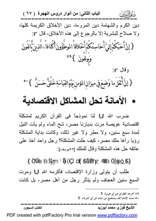 ‫اﻟﺒﺎب اﻟﺜﺎﻧﻰ: ﻣﻦ أﻧﻮار دروس اﻟﮭﺠﺮة ) ٧٦ (‬

‫‪‬‬
‫دﯾﻦ اﻟﻜﺮم واﻟﺸﮭﺎﻣﺔ دﯾﻦ اﻟﻤﺮوءة، دﯾﻦ اﻷﺧﻼق اﻟﻜﺮﯾﻤﺔ ﻛﻠﮭﺎ،‬
‫وﻻ ﺻﻼح ﻟﻠﺒﺸﺮﯾﺔ إﻻ ﺑﺎﻟﺮﺟﻮع إﻟﻰ ھﺬه اﻷﺧﻼق، ﻗﺎل ‪:r‬‬

‫} ﺇِﻥ‪ ‬ﺃَﺣ‪‬ﺒ‪‬ﻜُﻢ‪ ‬ﺇِﻟَﻲ‪ ‬ﺃَﺣ‪‬ﺎﺳ‪‬ﻨ‪‬ﻜُﻢ‪ ‬ﺃَﺧ‪‬ﻼ‪‬ﻗﺎً ﺍﳌﻮﻃﱠﺆ‪‬ﻭﻥ‪ ‬ﺃَﻛْﻨ‪‬ﺎﻓﺎً، ﺍﻟﱠﺬﻳﻦ‪ ‬ﻳ‪‬ﺎﻟَﻔُﻮﻥ‪‬‬
‫‪‬‬
‫ﻭ‪‬ﻳﱟﻮﻟَﻔُﻮﻥ‪{ ‬‬

‫‪‬‬

‫وﻗﺎل ‪:r‬‬

‫} ﺇﻥ‪ ‬ﺃَ ْﺛﻘَﻞَ ﻣﺎ ﻭ‪‬ﺿ‪‬ﻊ‪ ‬ﰲ ﻣﻴﺰﺍﻥِ ﺍﳌﺆﻣﻦِ ﻳ‪‬ﻮ‪‬ﻡ‪ ‬ﺍﻟﻘ‪‬ﻴ‪‬ﺎﻣ‪‬ﺔ‪ ‬ﺧ‪‬ﻠُﻖ‪ ‬ﺣ‪‬ﺴﻦ‪{ ‬‬
‫‪‬‬

‫‪‬‬

‫• اﻷﻣﺎﻧﺔ ﺗﺤﻞ اﻟﻤﺸﺎﻛﻞ اﻻﻗﺘﺼﺎدﯾﺔ‬
‫ﺿﺮب اﷲ ‪ U‬ﻟﻨﺎ ﻧﻤﻮذﺟً ﻓﻰ اﻟﻘﺮآن اﻟﻜﺮﯾﻢ ﻟﻤﺸﻜﻠﺔ‬
‫ﺎ‬
‫اﻗﺘﺼﺎدﯾﺔ ﻋﻮﯾﺼﺔ ﻣﺮت ﺑﺪﯾﺎرﻧﺎ ﻣﺼﺮ، ﺷﺢ اﻟﻤﺎء وﻟﻢ ﯾﺄت اﻟﻨﯿﻞ‬
‫ﻟﻤﺪة ﺳﺒﻊ ﺳﻨﯿﻦ، وﻻ ﻣﻄﺮ وﻻ ﻏﯿﺮ ذﻟﻚ، وﻛﺎﻧﺖ ﺑﺪاﯾﺔ اﻟﻤﺸﻜﻠﺔ‬
‫رؤﯾﺎ رآھﺎ ﻣﻠﻚ ﻣﺼﺮ، ﻛﯿﻒ ُﻠﺖ اﻟﻤﺸﻜﻠﺔ؟ رﺟﻞ واﺣﺪ أﺧﺬ ﻋﻠﻰ‬
‫ﺣ‬
‫ﻋﺎﺗﻘﮫ ﺣﻞ ھﺬه اﻟﻤﺸﻜﻠﺔ وﻗﺎل ﻟﻠﻤﻠﻚ ]٥٥ﯾﻮﺳﻒ[:‬
‫} #$_‪{ ÒOŠÎ=tæ îáŠÏÿym ’ÎoTÎ) ( ÇÚö‘F{$# ÈûÉî!#t“yz 4’n?tã ÓÍ_ù=yèô‬‬

‫ﻃﻠﺐ أن ﯾﺘﻮﻟﻰ وزارة اﻹﻗﺘﺼﺎد، ﻓﺄﻛﺮﻣﮫ اﷲ ‪ U‬وﻣﺮت‬
‫اﻟﺴﺒﻊ ﺳﻨﯿﻦ اﻟﻌﺠﺎف وﻟﻢ ﯾﺘﺄﺛﺮ رﺟﻞ ﻣﻦ أھﻞ ﻣﺼﺮ، ﺑﻞ ﻛﺎﻧﺖ‬
‫٩٤ ﺃﺧﺮﺟﻪ ﺍﻟﻄﱪﺍﱏ ﻋﻦ ﺃﰉ ﻫﺮﻳﺮﺓ ‪. t‬‬
‫٠٥ ﻣﺴﻨﺪ ﺍﻹﻣﺎﻡ ﺃﲪﺪ ﻭﺻﺤﻴﺢ ﺍﺑﻦ ﺣﺒﺎﻥ ﻋﻦ ﺃﰉ ﺍﻟﺪﺭﺩﺍﺀ ‪. t‬‬

‫‪‬‬
‫اﻟﺸﯿﺦ ﻓﻮزى ﻣﺤﻤﺪ أﺑﻮزﯾﺪ‬

‫اﻟﻜﺘﺎب اﻟﺴﺒﻌﻮن‬

‫‪PDF created with pdfFactory Pro trial version www.pdffactory.com‬‬

 