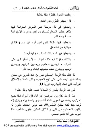 ‫اﻟﺒﺎب اﻟﺜﺎﻧﻰ: ﻣﻦ أﻧﻮار دروس اﻟﮭﺠﺮة ) ٠٧ (‬

‫‪‬‬
‫ وﺑﻘﯿﺖ اﻷﻣﻮال ﻓﻘﺎﻟﻮا ﻣﺎذا ﻧﻔﻌﻞ؟‬‫ ﻗﺎل: ﻣﮭﺪوا اﻟﻄﺮق ﺑﯿﻦ اﻟﺒﻼد.‬‫ واﺟﻌﻠﻮا ﻓﻰ ﻛﻞ ﻣﺮﺣﻠﺔ ﻋﻠﻰ اﻟﻄﺮﯾﻖ اﺳﺘﺮاﺣﺔ ﻓﯿﮭﺎ‬‫ﻃﺎھﻰ ﯾﻄﮭﻮ اﻟﻄﻌﺎم ﻟﻠﻤﺴﺎﻓﺮﯾﻦ اﻟﺬﯾﻦ ﯾﺮﯾﺪون اﻹﺳﺘﺮاﺣﺔ‬
‫ﺣﺴﺒﺔ ﻟﻮﺟﮫ اﷲ.‬
‫ واﺟﻌﻠﻮا ﻓﯿﮭﺎ ﻣﻜﺎﻧً ﻟﻠﻨﻮم ﻟﻤﻦ أراد أن ﯾﻨﺎم ) ﻓﻨﺎدق‬‫ﺎ‬
‫ﻣﺠﺎﻧﯿﺔ ﻣﻊ اﻟﺨﺪﻣﺔ(.‬
‫ واﺟﻌﻠﻮا ﻓﯿﮭﺎ اﺳﻄﺒﻼت ﻟﻠﺪواب ﻣﺠﺎﻧﯿﺔ أﯾﻀَ!!‬‫ﺎ‬
‫ وﻛﺬﻟﻚ ﻣﺨﺰﻧً ﻓﯿﮫ ﻋﻠﻒ ﻟﻠﺪواب - ﻷن اﻟﺴﻔﺮ ﻛﺎن ﻋﻠﻰ‬‫ﺎ‬
‫اﻟﺪواب - ﻓﯿﺠﺪون ﻃﻌﺎﻣﮭﻢ وﯾﺠﺪون ﺷﺮاﺑﮭﻢ وﯾﺠﺪون‬
‫ﻧﻮﻣﮭﻢ وﯾﺠﺪون ﻋﻠﻒ ﻣﺎﺷﯿﺘﮭﻢ اﺑﺘﻐﺎء وﺟﮫ اﷲ!!‬
‫ﻛﻞ ذﻟﻚ ﺣﻠﮫ اﻟﺮﺟﻞ اﻟﺼﺎﻟﺢ ﻋﻤﺮ ﺑﻦ ﻋﺒﺪ اﻟﻌﺰﯾﺰ ﻓﻰ ﺳﻨﺘﯿﻦ‬
‫وﺳﺘﺔ أﺷﮭﺮ ﻷﻧﮫ ﻣﺸﻰ ﻋﻠﻰ ﻧﮭﺞ اﻟﺤﺒﯿﺐ، وﻛﺎن ﻣﺘﺨﻠﻘً ﺑﺎﻷﺧﻼق‬
‫ﺎ‬
‫اﻟﻘﺮآﻧﯿﺔ اﻟﺘﻰ دﻋﺎﻧﺎ إﻟﯿﮭﺎ رب اﻟﺒﺮﯾﺔ ‪.U‬‬
‫ﻛﺎن ھﺬا اﻟﺮﺟﻞ ﯾﺸﻌﺮ أن اﻟﺨﻼﻓﺔ ﻋﺐء ﻋﻠﯿﮫ وﺛﻘﻞ ﻋﻠﯿﮫ!‬
‫ھﺬا اﻟﺮﺟﻞ ﻛﺎن ﻣﻦ اﻟﻤﺮﻓﮭﯿﻦ ﻷن أﺑﺎه ﻛﺎن أﻣﯿﺮً، ﻓﺈذا ﺟﯿﺊ‬
‫ا‬
‫ﻟﮫ ﺑﺜﻮب ﯾﻠﺒﺴﮫ ﻣﻦ اﻟﺤﺮﯾﺮ ﺛﻤﻨﮫ أﻟﻒ دﯾﻨﺎر ﯾﻠﻤﺴﮫ ﺑﯿﺪه وﯾﻘﻮل إﻧﮫ‬
‫ﺛﻮب ﺟﯿﺪ ﻟﻜﻨﮫ ﺧﺸﻦ اﻟﻤﻠﻤﺲ!!!، ﻓﻠﻤﺎ ﺗﻮﻟﻰ اﻟﺨﻼﻓﺔ ﯾﺄﺗﻮن ﻟﮫ‬
‫ﺑﺎﻟﺜﻮب اﻟﻤﺼﻨﻮع ﻣﻦ اﻟﺘﯿﻞ أو اﻟﻜﺘﺎن اﻟﺨﺸﻦ ! ﻓﯿﻘﻮل ﻣﺎ أﺟﻮد ھﺬا‬
‫اﻟﺜﻮب ﻏﯿﺮ أﻧﮫ ﻧﺎﻋﻢ اﻟﻤﻠﻤﺲ!!‬
‫‪‬‬
‫اﻟﺸﯿﺦ ﻓﻮزى ﻣﺤﻤﺪ أﺑﻮزﯾﺪ‬

‫اﻟﻜﺘﺎب اﻟﺴﺒﻌﻮن‬

‫‪PDF created with pdfFactory Pro trial version www.pdffactory.com‬‬

 